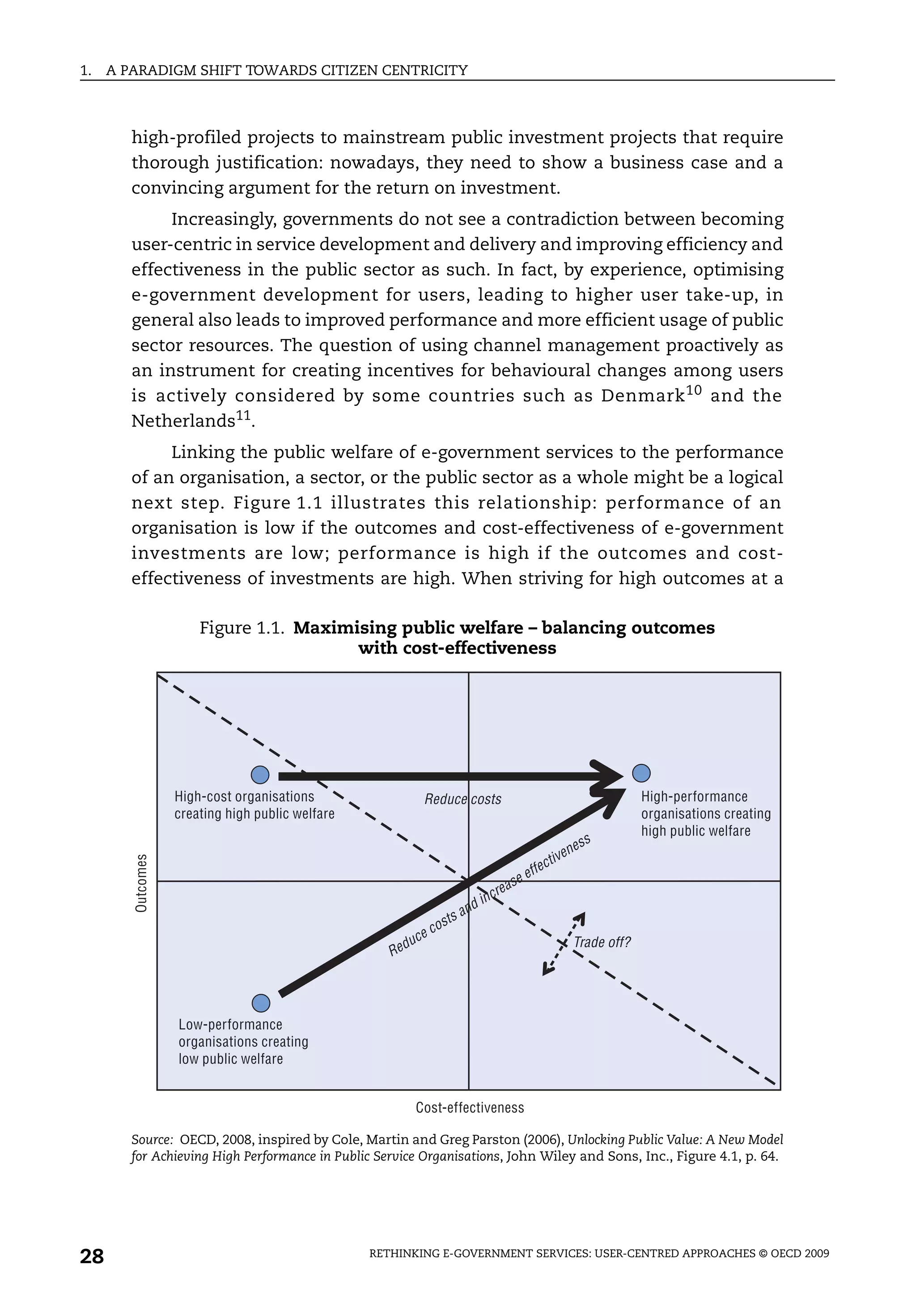 1.   A PARADIGM SHIFT TOWARDS CITIZEN CENTRICITY



        high-profiled projects to mainstream public investment projects that require
        thorough justification: nowadays, they need to show a business case and a
        convincing argument for the return on investment.
             Increasingly, governments do not see a contradiction between becoming
        user-centric in service development and delivery and improving efficiency and
        effectiveness in the public sector as such. In fact, by experience, optimising
        e-government development for users, leading to higher user take-up, in
        general also leads to improved performance and more efficient usage of public
        sector resources. The question of using channel management proactively as
        an instrument for creating incentives for behavioural changes among users
        is actively considered by some countries such as Denmark 10 and the
        Netherlands11.
             Linking the public welfare of e-government services to the performance
        of an organisation, a sector, or the public sector as a whole might be a logical
        next step. Figure 1.1 illustrates this relationship: performance of an
        organisation is low if the outcomes and cost-effectiveness of e-government
        investments are low; performance is high if the outcomes and cost-
        effectiveness of investments are high. When striving for high outcomes at a

                       Figure 1.1. Maximising public welfare – balancing outcomes
                                         with cost-effectiveness




                   High-cost organisations                      Reduce costs                                                         High-performance
                   creating high public welfare                                                                                      organisations creating
                                                                                                                                     high public welfare
                                                                                                                              s
                                                                                                                        nes
                                                                                                                 iv e
        Outcomes




                                                                                                            ct
                                                                                                        ffe
                                                                                              as   ee
                                                                                          cre
                                                                                 n   d in
                                                                          ts a
                                                                    cos
                                                          d   uce                                                       Trade off?
                                                     Re




                   Low-performance
                   organisations creating
                   low public welfare


                                                              Cost-effectiveness

        Source: OECD, 2008, inspired by Cole, Martin and Greg Parston (2006), Unlocking Public Value: A New Model
        for Achieving High Performance in Public Service Organisations, John Wiley and Sons, Inc., Figure 4.1, p. 64.




28                                                RETHINKING E-GOVERNMENT SERVICES: USER-CENTRED APPROACHES © OECD 2009
 
