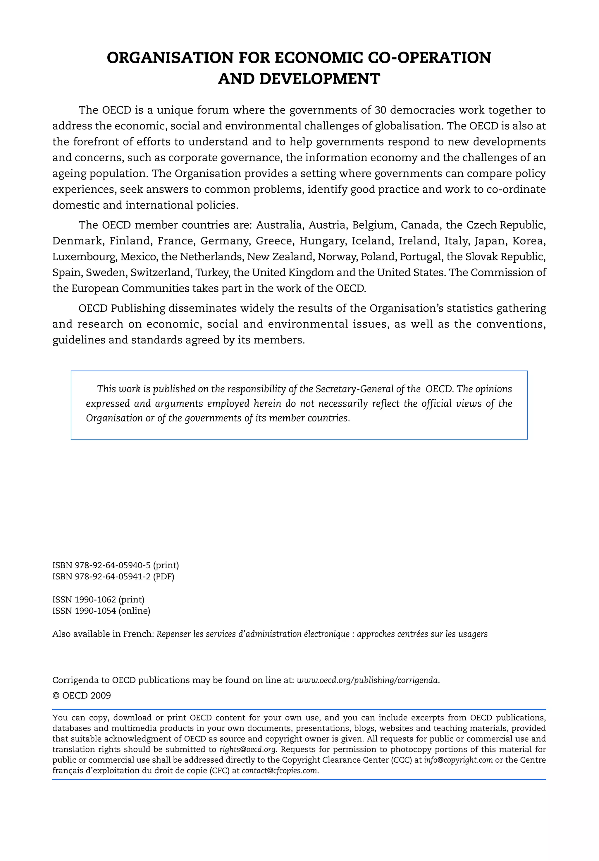 ORGANISATION FOR ECONOMIC CO-OPERATION
                         AND DEVELOPMENT
      The OECD is a unique forum where the governments of 30 democracies work together to
address the economic, social and environmental challenges of globalisation. The OECD is also at
the forefront of efforts to understand and to help governments respond to new developments
and concerns, such as corporate governance, the information economy and the challenges of an
ageing population. The Organisation provides a setting where governments can compare policy
experiences, seek answers to common problems, identify good practice and work to co-ordinate
domestic and international policies.
      The OECD member countries are: Australia, Austria, Belgium, Canada, the Czech Republic,
Denmark, Finland, France, Germany, Greece, Hungary, Iceland, Ireland, Italy, Japan, Korea,
Luxembourg, Mexico, the Netherlands, New Zealand, Norway, Poland, Portugal, the Slovak Republic,
Spain, Sweden, Switzerland, Turkey, the United Kingdom and the United States. The Commission of
the European Communities takes part in the work of the OECD.
      OECD Publishing disseminates widely the results of the Organisation’s statistics gathering
and research on economic, social and environmental issues, as well as the conventions,
guidelines and standards agreed by its members.



          This work is published on the responsibility of the Secretary-General of the OECD. The opinions
        expressed and arguments employed herein do not necessarily reflect the official views of the
        Organisation or of the governments of its member countries.




ISBN 978-92-64-05940-5 (print)
ISBN 978-92-64-05941-2 (PDF)

ISSN 1990-1062 (print)
ISSN 1990-1054 (online)

Also available in French: Repenser les services d’administration électronique : approches centrées sur les usagers




Corrigenda to OECD publications may be found on line at: www.oecd.org/publishing/corrigenda.
© OECD 2009

You can copy, download or print OECD content for your own use, and you can include excerpts from OECD publications,
databases and multimedia products in your own documents, presentations, blogs, websites and teaching materials, provided
that suitable acknowledgment of OECD as source and copyright owner is given. All requests for public or commercial use and
translation rights should be submitted to rights@oecd.org. Requests for permission to photocopy portions of this material for
public or commercial use shall be addressed directly to the Copyright Clearance Center (CCC) at info@copyright.com or the Centre
français d’exploitation du droit de copie (CFC) at contact@cfcopies.com.
 