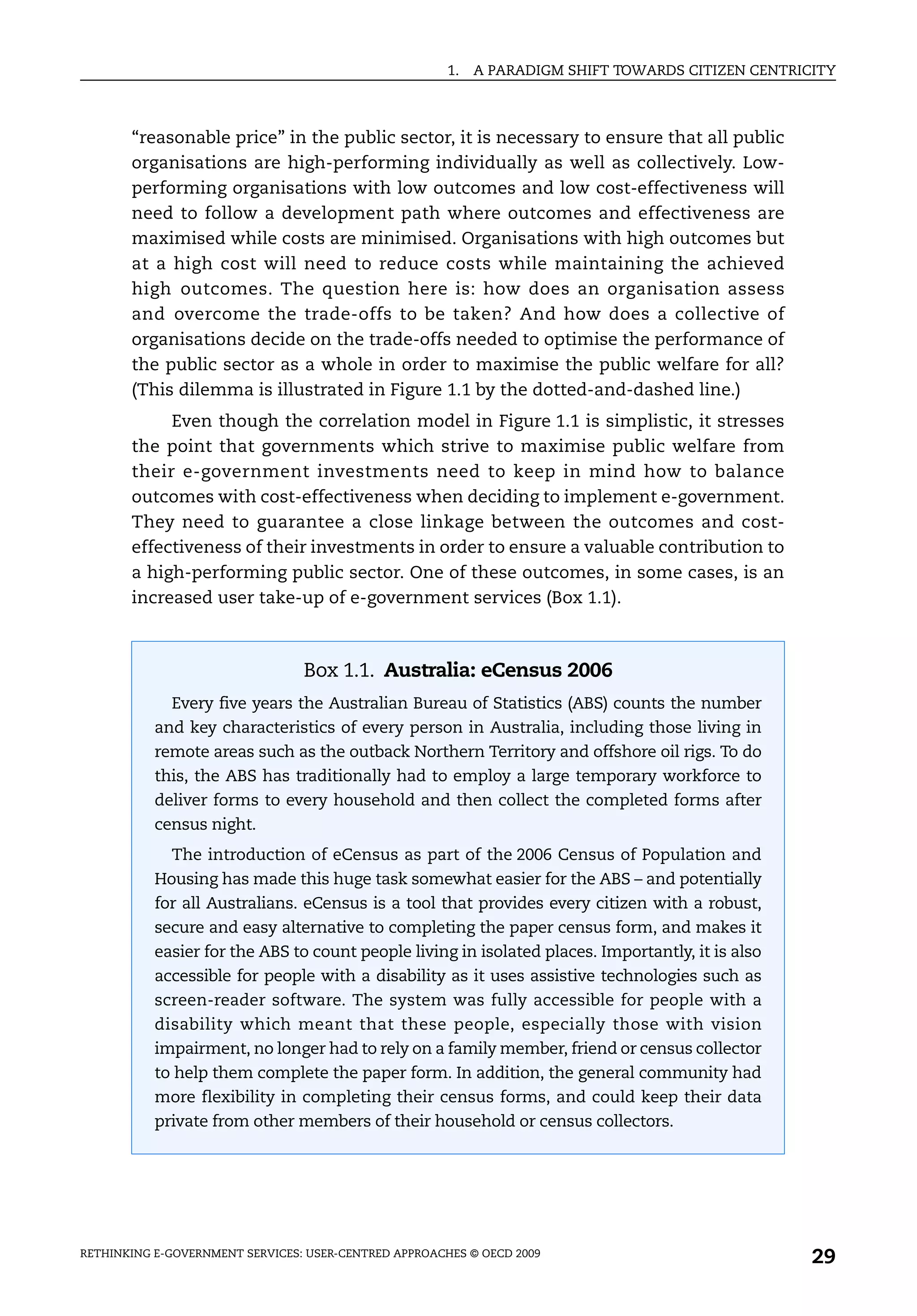 1.   A PARADIGM SHIFT TOWARDS CITIZEN CENTRICITY



       “reasonable price” in the public sector, it is necessary to ensure that all public
       organisations are high-performing individually as well as collectively. Low-
       performing organisations with low outcomes and low cost-effectiveness will
       need to follow a development path where outcomes and effectiveness are
       maximised while costs are minimised. Organisations with high outcomes but
       at a high cost will need to reduce costs while maintaining the achieved
       high outcomes. The question here is: how does an organisation assess
       and overcome the trade-offs to be taken? And how does a collective of
       organisations decide on the trade-offs needed to optimise the performance of
       the public sector as a whole in order to maximise the public welfare for all?
       (This dilemma is illustrated in Figure 1.1 by the dotted-and-dashed line.)
            Even though the correlation model in Figure 1.1 is simplistic, it stresses
       the point that governments which strive to maximise public welfare from
       their e-government investments need to keep in mind how to balance
       outcomes with cost-effectiveness when deciding to implement e-government.
       They need to guarantee a close linkage between the outcomes and cost-
       effectiveness of their investments in order to ensure a valuable contribution to
       a high-performing public sector. One of these outcomes, in some cases, is an
       increased user take-up of e-government services (Box 1.1).



                                 Box 1.1. Australia: eCensus 2006
             Every five years the Australian Bureau of Statistics (ABS) counts the number
           and key characteristics of every person in Australia, including those living in
           remote areas such as the outback Northern Territory and offshore oil rigs. To do
           this, the ABS has traditionally had to employ a large temporary workforce to
           deliver forms to every household and then collect the completed forms after
           census night.
             The introduction of eCensus as part of the 2006 Census of Population and
           Housing has made this huge task somewhat easier for the ABS – and potentially
           for all Australians. eCensus is a tool that provides every citizen with a robust,
           secure and easy alternative to completing the paper census form, and makes it
           easier for the ABS to count people living in isolated places. Importantly, it is also
           accessible for people with a disability as it uses assistive technologies such as
           screen-reader software. The system was fully accessible for people with a
           disability which meant that these people, especially those with vision
           impairment, no longer had to rely on a family member, friend or census collector
           to help them complete the paper form. In addition, the general community had
           more flexibility in completing their census forms, and could keep their data
           private from other members of their household or census collectors.




RETHINKING E-GOVERNMENT SERVICES: USER-CENTRED APPROACHES © OECD 2009
                                                                                                    29
 