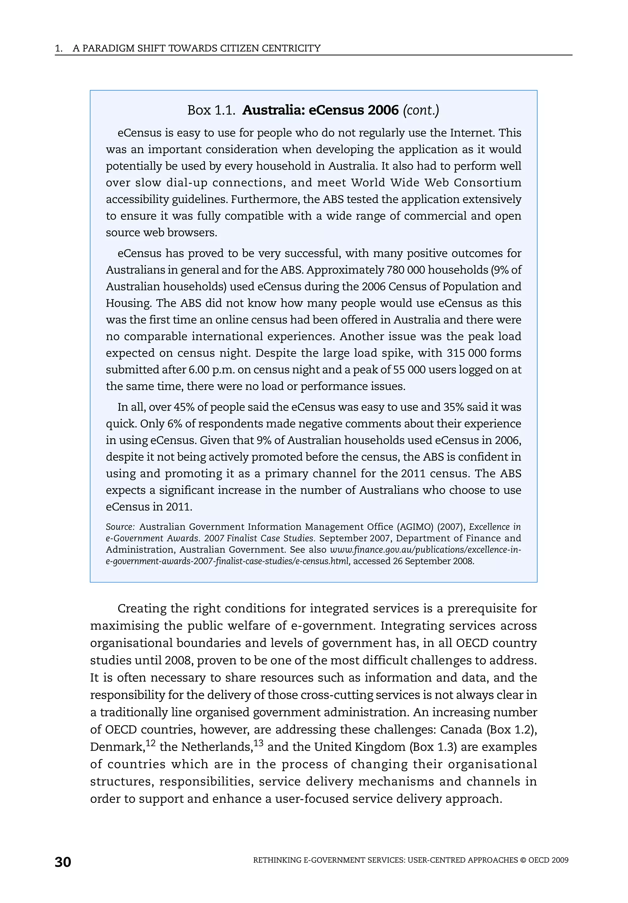 1.   A PARADIGM SHIFT TOWARDS CITIZEN CENTRICITY




                             Box 1.1. Australia: eCensus 2006 (cont.)
             eCensus is easy to use for people who do not regularly use the Internet. This
           was an important consideration when developing the application as it would
           potentially be used by every household in Australia. It also had to perform well
           over slow dial-up connections, and meet World Wide Web Consortium
           accessibility guidelines. Furthermore, the ABS tested the application extensively
           to ensure it was fully compatible with a wide range of commercial and open
           source web browsers.
             eCensus has proved to be very successful, with many positive outcomes for
           Australians in general and for the ABS. Approximately 780 000 households (9% of
           Australian households) used eCensus during the 2006 Census of Population and
           Housing. The ABS did not know how many people would use eCensus as this
           was the first time an online census had been offered in Australia and there were
           no comparable international experiences. Another issue was the peak load
           expected on census night. Despite the large load spike, with 315 000 forms
           submitted after 6.00 p.m. on census night and a peak of 55 000 users logged on at
           the same time, there were no load or performance issues.
             In all, over 45% of people said the eCensus was easy to use and 35% said it was
           quick. Only 6% of respondents made negative comments about their experience
           in using eCensus. Given that 9% of Australian households used eCensus in 2006,
           despite it not being actively promoted before the census, the ABS is confident in
           using and promoting it as a primary channel for the 2011 census. The ABS
           expects a significant increase in the number of Australians who choose to use
           eCensus in 2011.
           Source: Australian Government Information Management Office (AGIMO) (2007), Excellence in
           e-Government Awards. 2007 Finalist Case Studies. September 2007, Department of Finance and
           Administration, Australian Government. See also www.finance.gov.au/publications/excellence-in-
           e-government-awards-2007-finalist-case-studies/e-census.html, accessed 26 September 2008.




              Creating the right conditions for integrated services is a prerequisite for
        maximising the public welfare of e-government. Integrating services across
        organisational boundaries and levels of government has, in all OECD country
        studies until 2008, proven to be one of the most difficult challenges to address.
        It is often necessary to share resources such as information and data, and the
        responsibility for the delivery of those cross-cutting services is not always clear in
        a traditionally line organised government administration. An increasing number
        of OECD countries, however, are addressing these challenges: Canada (Box 1.2),
        Denmark,12 the Netherlands,13 and the United Kingdom (Box 1.3) are examples
        of countries which are in the process of changing their organisational
        structures, responsibilities, service delivery mechanisms and channels in
        order to support and enhance a user-focused service delivery approach.




30                                          RETHINKING E-GOVERNMENT SERVICES: USER-CENTRED APPROACHES © OECD 2009
 