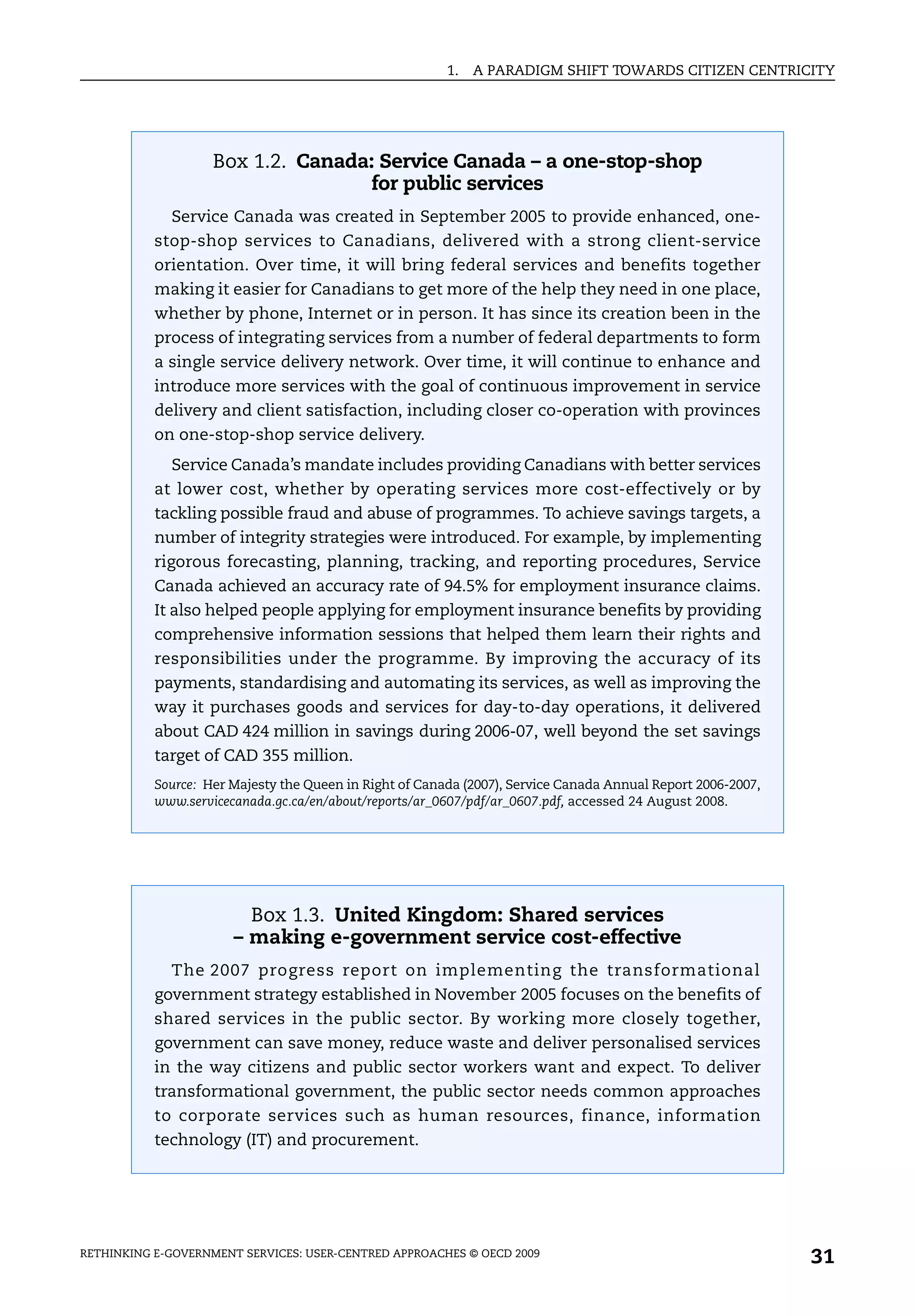 1.   A PARADIGM SHIFT TOWARDS CITIZEN CENTRICITY




                    Box 1.2. Canada: Service Canada – a one-stop-shop
                                    for public services
             Service Canada was created in September 2005 to provide enhanced, one-
           stop-shop services to Canadians, delivered with a strong client-service
           orientation. Over time, it will bring federal services and benefits together
           making it easier for Canadians to get more of the help they need in one place,
           whether by phone, Internet or in person. It has since its creation been in the
           process of integrating services from a number of federal departments to form
           a single service delivery network. Over time, it will continue to enhance and
           introduce more services with the goal of continuous improvement in service
           delivery and client satisfaction, including closer co-operation with provinces
           on one-stop-shop service delivery.
             Service Canada’s mandate includes providing Canadians with better services
           at lower cost, whether by operating services more cost-effectively or by
           tackling possible fraud and abuse of programmes. To achieve savings targets, a
           number of integrity strategies were introduced. For example, by implementing
           rigorous forecasting, planning, tracking, and reporting procedures, Service
           Canada achieved an accuracy rate of 94.5% for employment insurance claims.
           It also helped people applying for employment insurance benefits by providing
           comprehensive information sessions that helped them learn their rights and
           responsibilities under the programme. By improving the accuracy of its
           payments, standardising and automating its services, as well as improving the
           way it purchases goods and services for day-to-day operations, it delivered
           about CAD 424 million in savings during 2006-07, well beyond the set savings
           target of CAD 355 million.
           Source: Her Majesty the Queen in Right of Canada (2007), Service Canada Annual Report 2006-2007,
           www.servicecanada.gc.ca/en/about/reports/ar_0607/pdf/ar_0607.pdf, accessed 24 August 2008.




                         Box 1.3. United Kingdom: Shared services
                       – making e-government service cost-effective
             The 2007 progress report on implementing the transformational
           government strategy established in November 2005 focuses on the benefits of
           shared services in the public sector. By working more closely together,
           government can save money, reduce waste and deliver personalised services
           in the way citizens and public sector workers want and expect. To deliver
           transformational government, the public sector needs common approaches
           to corporate services such as human resources, finance, information
           technology (IT) and procurement.




RETHINKING E-GOVERNMENT SERVICES: USER-CENTRED APPROACHES © OECD 2009
                                                                                                              31
 