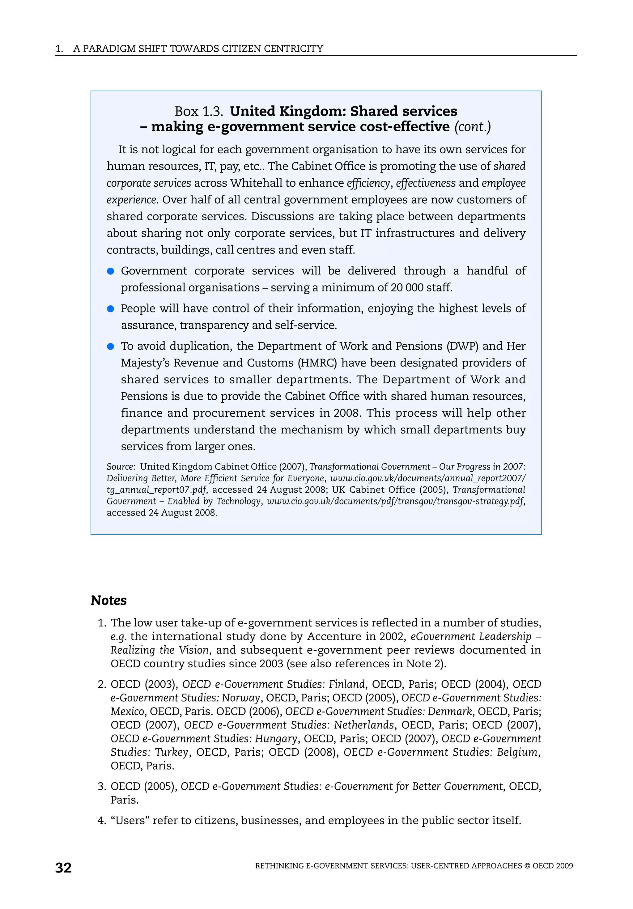 1.   A PARADIGM SHIFT TOWARDS CITIZEN CENTRICITY




                     Box 1.3. United Kingdom: Shared services
                 – making e-government service cost-effective (cont.)
             It is not logical for each government organisation to have its own services for
          human resources, IT, pay, etc.. The Cabinet Office is promoting the use of shared
          corporate services across Whitehall to enhance efficiency, effectiveness and employee
          experience. Over half of all central government employees are now customers of
          shared corporate services. Discussions are taking place between departments
          about sharing not only corporate services, but IT infrastructures and delivery
          contracts, buildings, call centres and even staff.
          ● Government corporate services will be delivered through a handful of
             professional organisations – serving a minimum of 20 000 staff.
          ● People will have control of their information, enjoying the highest levels of
             assurance, transparency and self-service.
          ● To avoid duplication, the Department of Work and Pensions (DWP) and Her
             Majesty’s Revenue and Customs (HMRC) have been designated providers of
             shared services to smaller departments. The Department of Work and
             Pensions is due to provide the Cabinet Office with shared human resources,
             finance and procurement services in 2008. This process will help other
             departments understand the mechanism by which small departments buy
             services from larger ones.
          Source: United Kingdom Cabinet Office (2007), Transformational Government – Our Progress in 2007:
          Delivering Better, More Efficient Service for Everyone, www.cio.gov.uk/documents/annual_report2007/
          tg_annual_report07.pdf, accessed 24 August 2008; UK Cabinet Office (2005), Transformational
          Government – Enabled by Technology, www.cio.gov.uk/documents/pdf/transgov/transgov-strategy.pdf,
          accessed 24 August 2008.




        Notes
         1. The low user take-up of e-government services is reflected in a number of studies,
            e.g. the international study done by Accenture in 2002, eGovernment Leadership –
            Realizing the Vision, and subsequent e-government peer reviews documented in
            OECD country studies since 2003 (see also references in Note 2).
         2. OECD (2003), OECD e-Government Studies: Finland, OECD, Paris; OECD (2004), OECD
            e-Government Studies: Norway, OECD, Paris; OECD (2005), OECD e-Government Studies:
            Mexico, OECD, Paris. OECD (2006), OECD e-Government Studies: Denmark, OECD, Paris;
            OECD (2007), OECD e-Government Studies: Netherlands, OECD, Paris; OECD (2007),
            OECD e-Government Studies: Hungary, OECD, Paris; OECD (2007), OECD e-Government
            Studies: Turkey, OECD, Paris; OECD (2008), OECD e-Government Studies: Belgium,
            OECD, Paris.
         3. OECD (2005), OECD e-Government Studies: e-Government for Better Government, OECD,
            Paris.
         4. “Users” refer to citizens, businesses, and employees in the public sector itself.



32                                           RETHINKING E-GOVERNMENT SERVICES: USER-CENTRED APPROACHES © OECD 2009
 