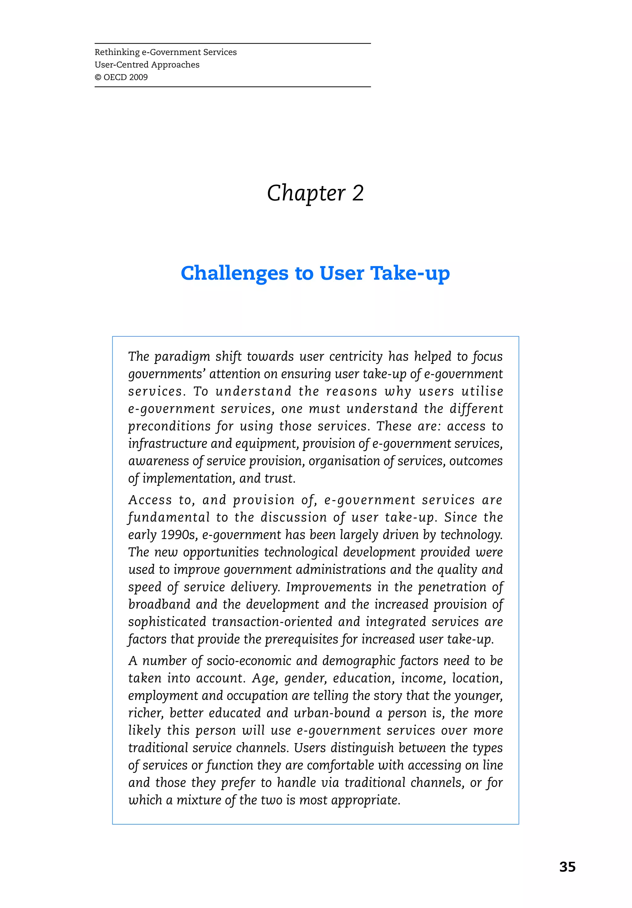 Rethinking e-Government Services
User-Centred Approaches
© OECD 2009




                                   Chapter 2


                   Challenges to User Take-up



       The paradigm shift towards user centricity has helped to focus
       governments’ attention on ensuring user take-up of e-government
       services. To understand the reasons why users utilise
       e-government services, one must understand the different
       preconditions for using those services. These are: access to
       infrastructure and equipment, provision of e-government services,
       awareness of service provision, organisation of services, outcomes
       of implementation, and trust.
       Access to, and provision of, e-government services are
       fundamental to the discussion of user take-up. Since the
       early 1990s, e-government has been largely driven by technology.
       The new opportunities technological development provided were
       used to improve government administrations and the quality and
       speed of service delivery. Improvements in the penetration of
       broadband and the development and the increased provision of
       sophisticated transaction-oriented and integrated services are
       factors that provide the prerequisites for increased user take-up.
       A number of socio-economic and demographic factors need to be
       taken into account. Age, gender, education, income, location,
       employment and occupation are telling the story that the younger,
       richer, better educated and urban-bound a person is, the more
       likely this person will use e-government services over more
       traditional service channels. Users distinguish between the types
       of services or function they are comfortable with accessing on line
       and those they prefer to handle via traditional channels, or for
       which a mixture of the two is most appropriate.




                                                                             35
 