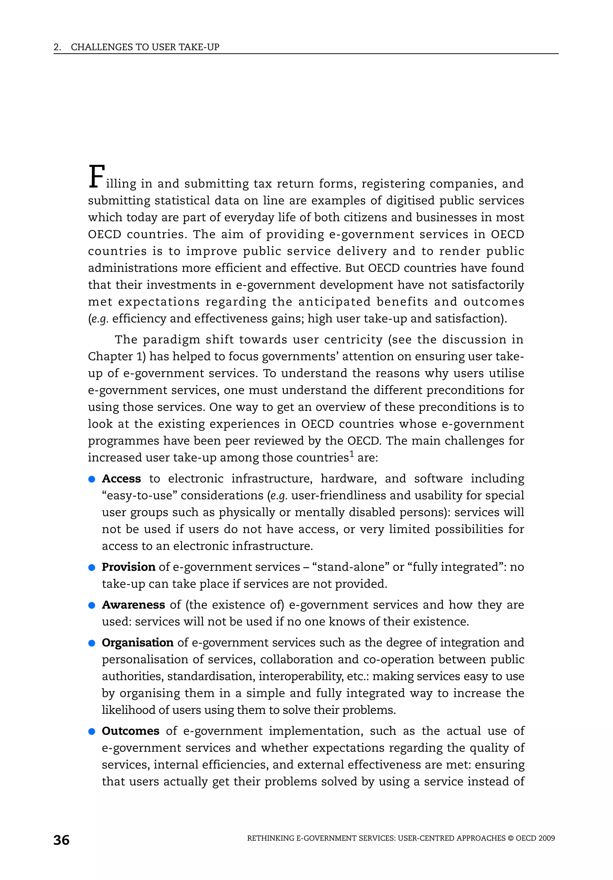 2.   CHALLENGES TO USER TAKE-UP




       F   illing in and submitting tax return forms, registering companies, and
       submitting statistical data on line are examples of digitised public services
       which today are part of everyday life of both citizens and businesses in most
       OECD countries. The aim of providing e-government services in OECD
       countries is to improve public service delivery and to render public
       administrations more efficient and effective. But OECD countries have found
       that their investments in e-government development have not satisfactorily
       met expectations regarding the anticipated benefits and outcomes
       (e.g. efficiency and effectiveness gains; high user take-up and satisfaction).
            The paradigm shift towards user centricity (see the discussion in
       Chapter 1) has helped to focus governments’ attention on ensuring user take-
       up of e-government services. To understand the reasons why users utilise
       e-government services, one must understand the different preconditions for
       using those services. One way to get an overview of these preconditions is to
       look at the existing experiences in OECD countries whose e-government
       programmes have been peer reviewed by the OECD. The main challenges for
       increased user take-up among those countries1 are:
       ●   Access to electronic infrastructure, hardware, and software including
           “easy-to-use” considerations (e.g. user-friendliness and usability for special
           user groups such as physically or mentally disabled persons): services will
           not be used if users do not have access, or very limited possibilities for
           access to an electronic infrastructure.
       ●   Provision of e-government services – “stand-alone” or “fully integrated”: no
           take-up can take place if services are not provided.
       ●   Awareness of (the existence of) e-government services and how they are
           used: services will not be used if no one knows of their existence.
       ●   Organisation of e-government services such as the degree of integration and
           personalisation of services, collaboration and co-operation between public
           authorities, standardisation, interoperability, etc.: making services easy to use
           by organising them in a simple and fully integrated way to increase the
           likelihood of users using them to solve their problems.
       ●   Outcomes of e-government implementation, such as the actual use of
           e-government services and whether expectations regarding the quality of
           services, internal efficiencies, and external effectiveness are met: ensuring
           that users actually get their problems solved by using a service instead of




36                                    RETHINKING E-GOVERNMENT SERVICES: USER-CENTRED APPROACHES © OECD 2009
 