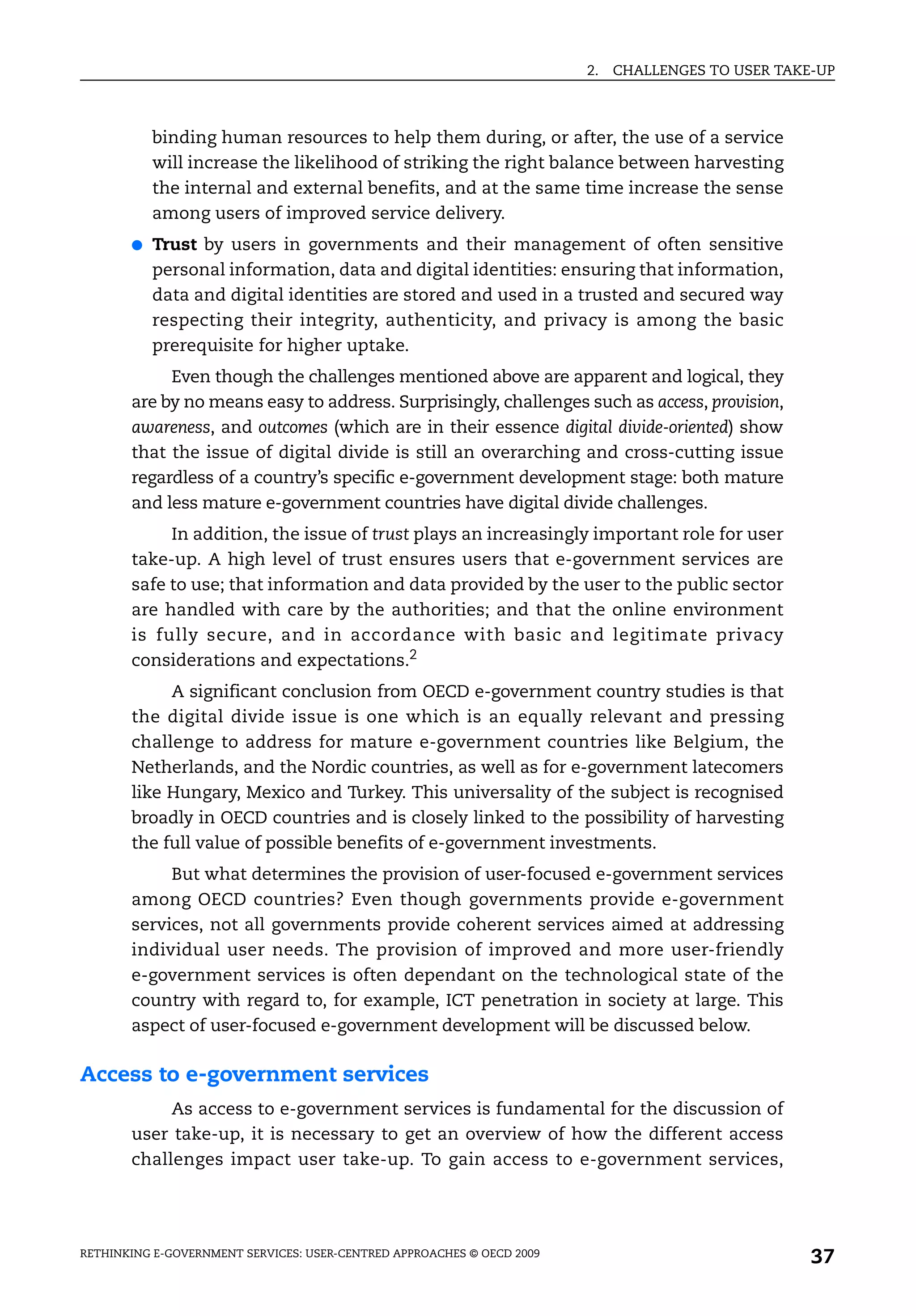 2.   CHALLENGES TO USER TAKE-UP



           binding human resources to help them during, or after, the use of a service
           will increase the likelihood of striking the right balance between harvesting
           the internal and external benefits, and at the same time increase the sense
           among users of improved service delivery.
       ●   Trust by users in governments and their management of often sensitive
           personal information, data and digital identities: ensuring that information,
           data and digital identities are stored and used in a trusted and secured way
           respecting their integrity, authenticity, and privacy is among the basic
           prerequisite for higher uptake.
            Even though the challenges mentioned above are apparent and logical, they
       are by no means easy to address. Surprisingly, challenges such as access, provision,
       awareness, and outcomes (which are in their essence digital divide-oriented) show
       that the issue of digital divide is still an overarching and cross-cutting issue
       regardless of a country’s specific e-government development stage: both mature
       and less mature e-government countries have digital divide challenges.
            In addition, the issue of trust plays an increasingly important role for user
       take-up. A high level of trust ensures users that e-government services are
       safe to use; that information and data provided by the user to the public sector
       are handled with care by the authorities; and that the online environment
       is fully secure, and in accordance with basic and legitimate privacy
       considerations and expectations.2
            A significant conclusion from OECD e-government country studies is that
       the digital divide issue is one which is an equally relevant and pressing
       challenge to address for mature e-government countries like Belgium, the
       Netherlands, and the Nordic countries, as well as for e-government latecomers
       like Hungary, Mexico and Turkey. This universality of the subject is recognised
       broadly in OECD countries and is closely linked to the possibility of harvesting
       the full value of possible benefits of e-government investments.
            But what determines the provision of user-focused e-government services
       among OECD countries? Even though governments provide e-government
       services, not all governments provide coherent services aimed at addressing
       individual user needs. The provision of improved and more user-friendly
       e-government services is often dependant on the technological state of the
       country with regard to, for example, ICT penetration in society at large. This
       aspect of user-focused e-government development will be discussed below.

Access to e-government services
            As access to e-government services is fundamental for the discussion of
       user take-up, it is necessary to get an overview of how the different access
       challenges impact user take-up. To gain access to e-government services,




RETHINKING E-GOVERNMENT SERVICES: USER-CENTRED APPROACHES © OECD 2009
                                                                                                    37
 