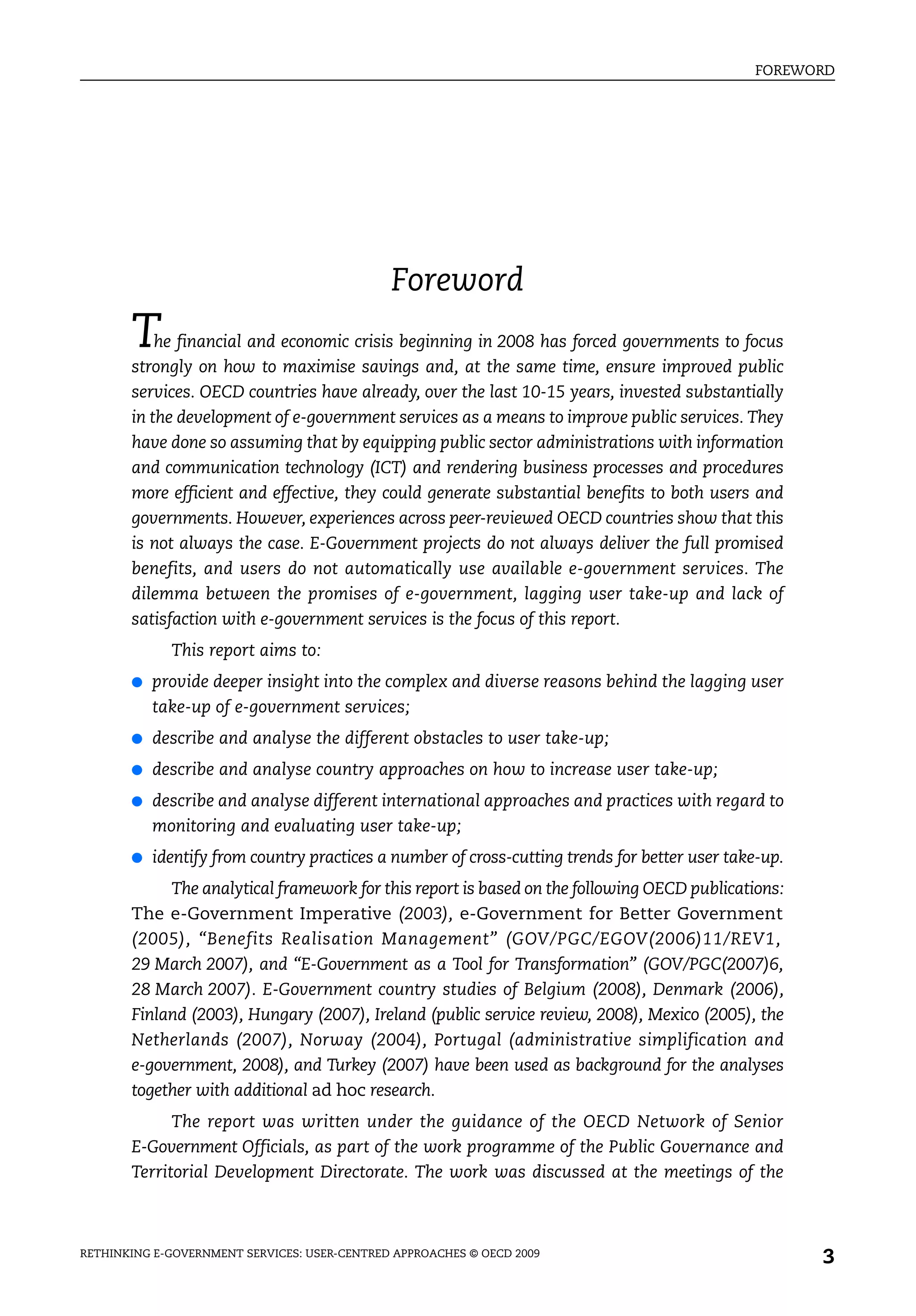 FOREWORD




                                              Foreword
       T   he financial and economic crisis beginning in 2008 has forced governments to focus
       strongly on how to maximise savings and, at the same time, ensure improved public
       services. OECD countries have already, over the last 10-15 years, invested substantially
       in the development of e-government services as a means to improve public services. They
       have done so assuming that by equipping public sector administrations with information
       and communication technology (ICT) and rendering business processes and procedures
       more efficient and effective, they could generate substantial benefits to both users and
       governments. However, experiences across peer-reviewed OECD countries show that this
       is not always the case. E-Government projects do not always deliver the full promised
       benefits, and users do not automatically use available e-government services. The
       dilemma between the promises of e-government, lagging user take-up and lack of
       satisfaction with e-government services is the focus of this report.
             This report aims to:
       ●   provide deeper insight into the complex and diverse reasons behind the lagging user
           take-up of e-government services;
       ●   describe and analyse the different obstacles to user take-up;
       ●   describe and analyse country approaches on how to increase user take-up;
       ●   describe and analyse different international approaches and practices with regard to
           monitoring and evaluating user take-up;
       ●   identify from country practices a number of cross-cutting trends for better user take-up.
            The analytical framework for this report is based on the following OECD publications:
       The e-Government Imperative (2003), e-Government for Better Government
       (2005), “Benefits Realisation Management” (GOV/PGC/EGOV(2006)11/REV1,
       29 March 2007), and “E-Government as a Tool for Transformation” (GOV/PGC(2007)6,
       28 March 2007). E-Government country studies of Belgium (2008), Denmark (2006),
       Finland (2003), Hungary (2007), Ireland (public service review, 2008), Mexico (2005), the
       Netherlands (2007), Norway (2004), Portugal (administrative simplification and
       e-government, 2008), and Turkey (2007) have been used as background for the analyses
       together with additional ad hoc research.
             The report was written under the guidance of the OECD Network of Senior
       E-Government Officials, as part of the work programme of the Public Governance and
       Territorial Development Directorate. The work was discussed at the meetings of the



RETHINKING E-GOVERNMENT SERVICES: USER-CENTRED APPROACHES © OECD 2009
                                                                                                       3
 