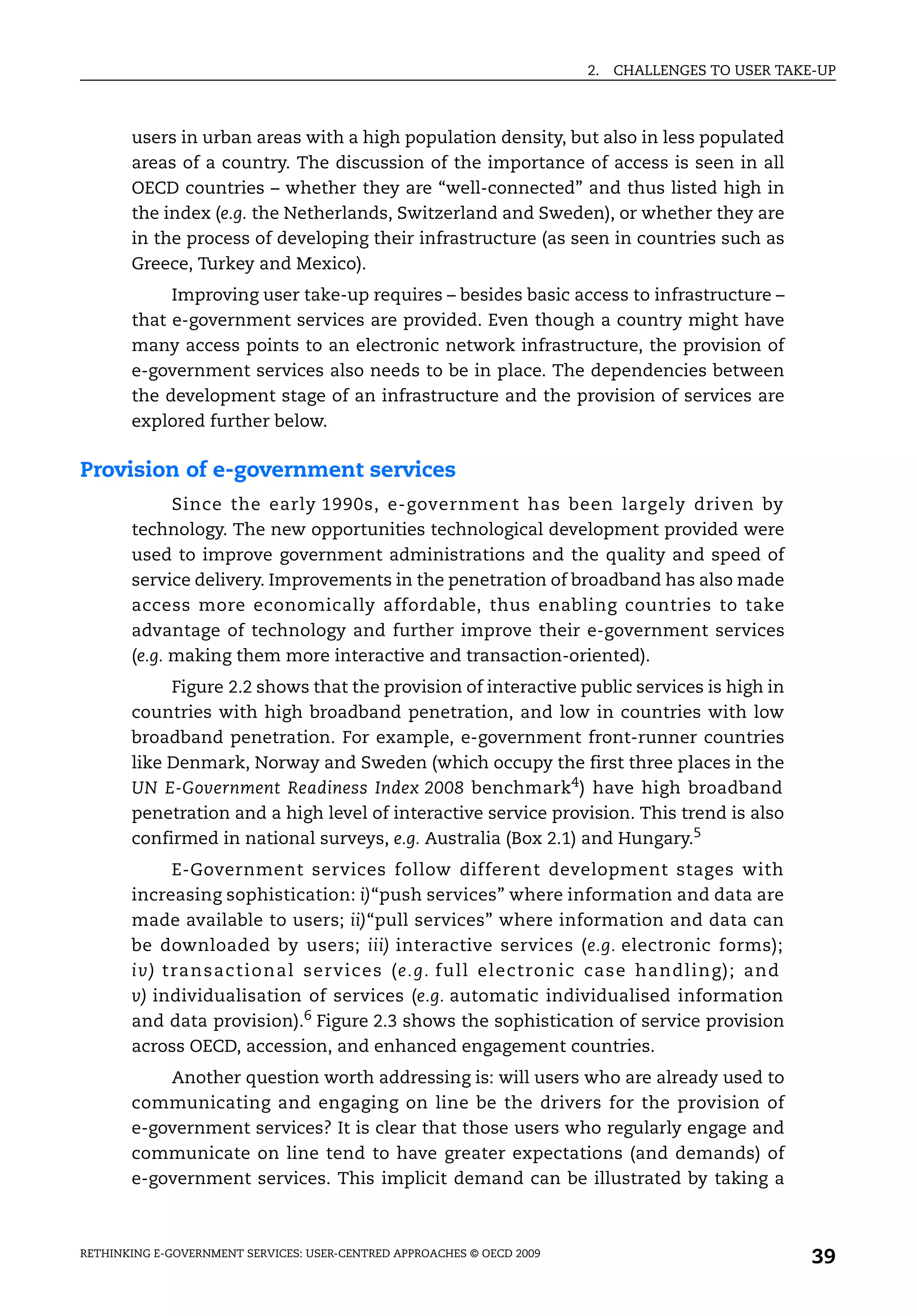 2.   CHALLENGES TO USER TAKE-UP



       users in urban areas with a high population density, but also in less populated
       areas of a country. The discussion of the importance of access is seen in all
       OECD countries – whether they are “well-connected” and thus listed high in
       the index (e.g. the Netherlands, Switzerland and Sweden), or whether they are
       in the process of developing their infrastructure (as seen in countries such as
       Greece, Turkey and Mexico).
            Improving user take-up requires – besides basic access to infrastructure –
       that e-government services are provided. Even though a country might have
       many access points to an electronic network infrastructure, the provision of
       e-government services also needs to be in place. The dependencies between
       the development stage of an infrastructure and the provision of services are
       explored further below.

Provision of e-government services
             Since the early 1990s, e-government has been largely driven by
       technology. The new opportunities technological development provided were
       used to improve government administrations and the quality and speed of
       service delivery. Improvements in the penetration of broadband has also made
       access more economically affordable, thus enabling countries to take
       advantage of technology and further improve their e-government services
       (e.g. making them more interactive and transaction-oriented).
            Figure 2.2 shows that the provision of interactive public services is high in
       countries with high broadband penetration, and low in countries with low
       broadband penetration. For example, e-government front-runner countries
       like Denmark, Norway and Sweden (which occupy the first three places in the
       UN E-Government Readiness Index 2008 benchmark4) have high broadband
       penetration and a high level of interactive service provision. This trend is also
       confirmed in national surveys, e.g. Australia (Box 2.1) and Hungary.5
              E-Government services follow different development stages with
       increasing sophistication: i)“push services” where information and data are
       made available to users; ii)“pull services” where information and data can
       be downloaded by users; iii) interactive services (e.g. electronic forms);
       i v) t ra n s a c t i o n a l services (e.g. full electronic case handling); and
       v) individualisation of services (e.g. automatic individualised information
       and data provision).6 Figure 2.3 shows the sophistication of service provision
       across OECD, accession, and enhanced engagement countries.
           Another question worth addressing is: will users who are already used to
       communicating and engaging on line be the drivers for the provision of
       e-government services? It is clear that those users who regularly engage and
       communicate on line tend to have greater expectations (and demands) of
       e-government services. This implicit demand can be illustrated by taking a



RETHINKING E-GOVERNMENT SERVICES: USER-CENTRED APPROACHES © OECD 2009
                                                                                                    39
 