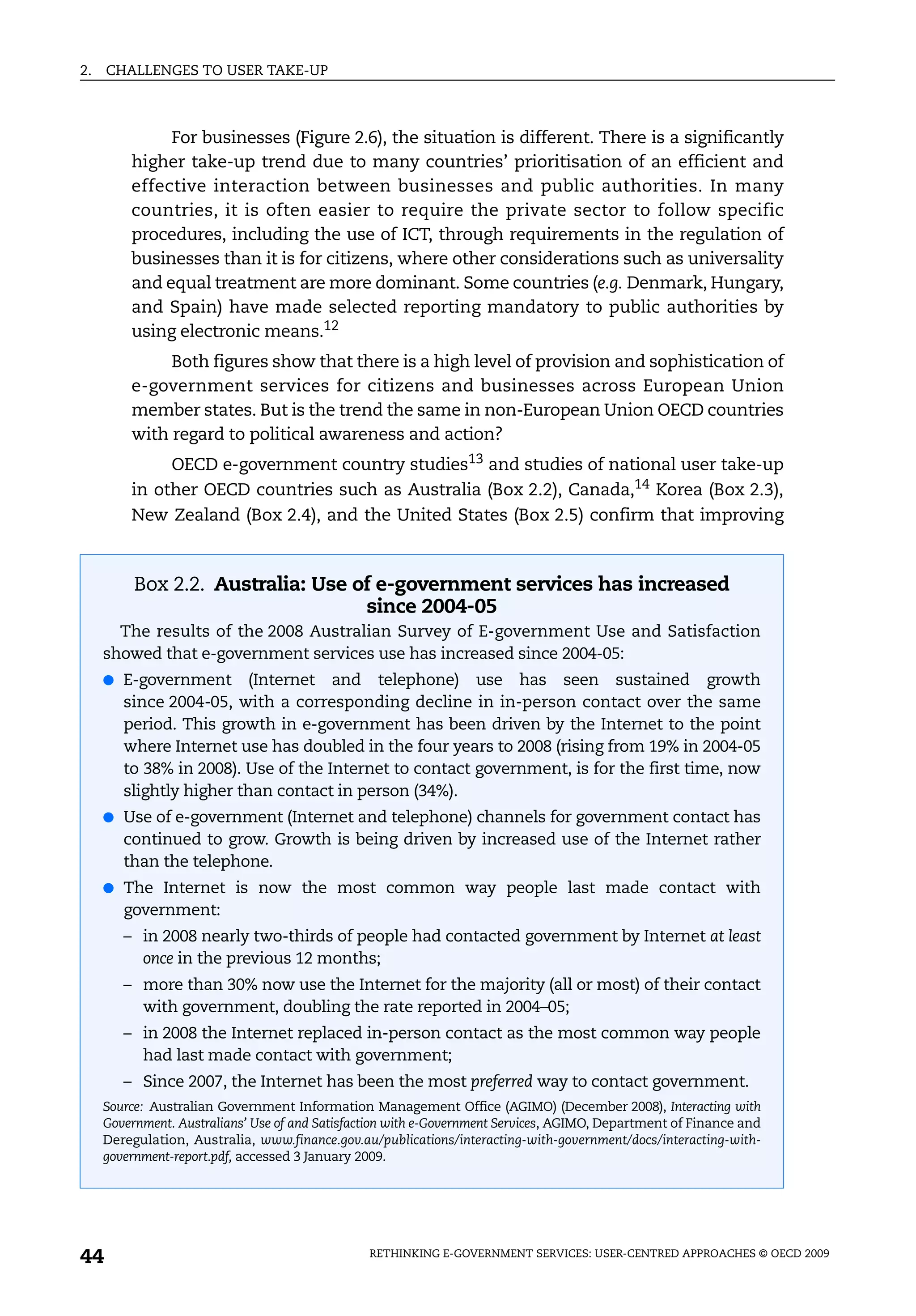 2.   CHALLENGES TO USER TAKE-UP



              For businesses (Figure 2.6), the situation is different. There is a significantly
         higher take-up trend due to many countries’ prioritisation of an efficient and
         effective interaction between businesses and public authorities. In many
         countries, it is often easier to require the private sector to follow specific
         procedures, including the use of ICT, through requirements in the regulation of
         businesses than it is for citizens, where other considerations such as universality
         and equal treatment are more dominant. Some countries (e.g. Denmark, Hungary,
         and Spain) have made selected reporting mandatory to public authorities by
         using electronic means.12
              Both figures show that there is a high level of provision and sophistication of
         e-government services for citizens and businesses across European Union
         member states. But is the trend the same in non-European Union OECD countries
         with regard to political awareness and action?
              OECD e-government country studies13 and studies of national user take-up
         in other OECD countries such as Australia (Box 2.2), Canada,14 Korea (Box 2.3),
         New Zealand (Box 2.4), and the United States (Box 2.5) confirm that improving



          Box 2.2. Australia: Use of e-government services has increased
                                   since 2004-05
       The results of the 2008 Australian Survey of E-government Use and Satisfaction
     showed that e-government services use has increased since 2004-05:
     ● E-government       (Internet and telephone) use has seen sustained growth
        since 2004-05, with a corresponding decline in in-person contact over the same
        period. This growth in e-government has been driven by the Internet to the point
        where Internet use has doubled in the four years to 2008 (rising from 19% in 2004-05
        to 38% in 2008). Use of the Internet to contact government, is for the first time, now
        slightly higher than contact in person (34%).
     ● Use of e-government (Internet and telephone) channels for government contact has
        continued to grow. Growth is being driven by increased use of the Internet rather
        than the telephone.
     ● The Internet is now the most common way people last made contact with
        government:
        – in 2008 nearly two-thirds of people had contacted government by Internet at least
          once in the previous 12 months;
        – more than 30% now use the Internet for the majority (all or most) of their contact
          with government, doubling the rate reported in 2004–05;
        – in 2008 the Internet replaced in-person contact as the most common way people
          had last made contact with government;
        – Since 2007, the Internet has been the most preferred way to contact government.
     Source: Australian Government Information Management Office (AGIMO) (December 2008), Interacting with
     Government. Australians’ Use of and Satisfaction with e-Government Services, AGIMO, Department of Finance and
     Deregulation, Australia, www.finance.gov.au/publications/interacting-with-government/docs/interacting-with-
     government-report.pdf, accessed 3 January 2009.




44                                               RETHINKING E-GOVERNMENT SERVICES: USER-CENTRED APPROACHES © OECD 2009
 