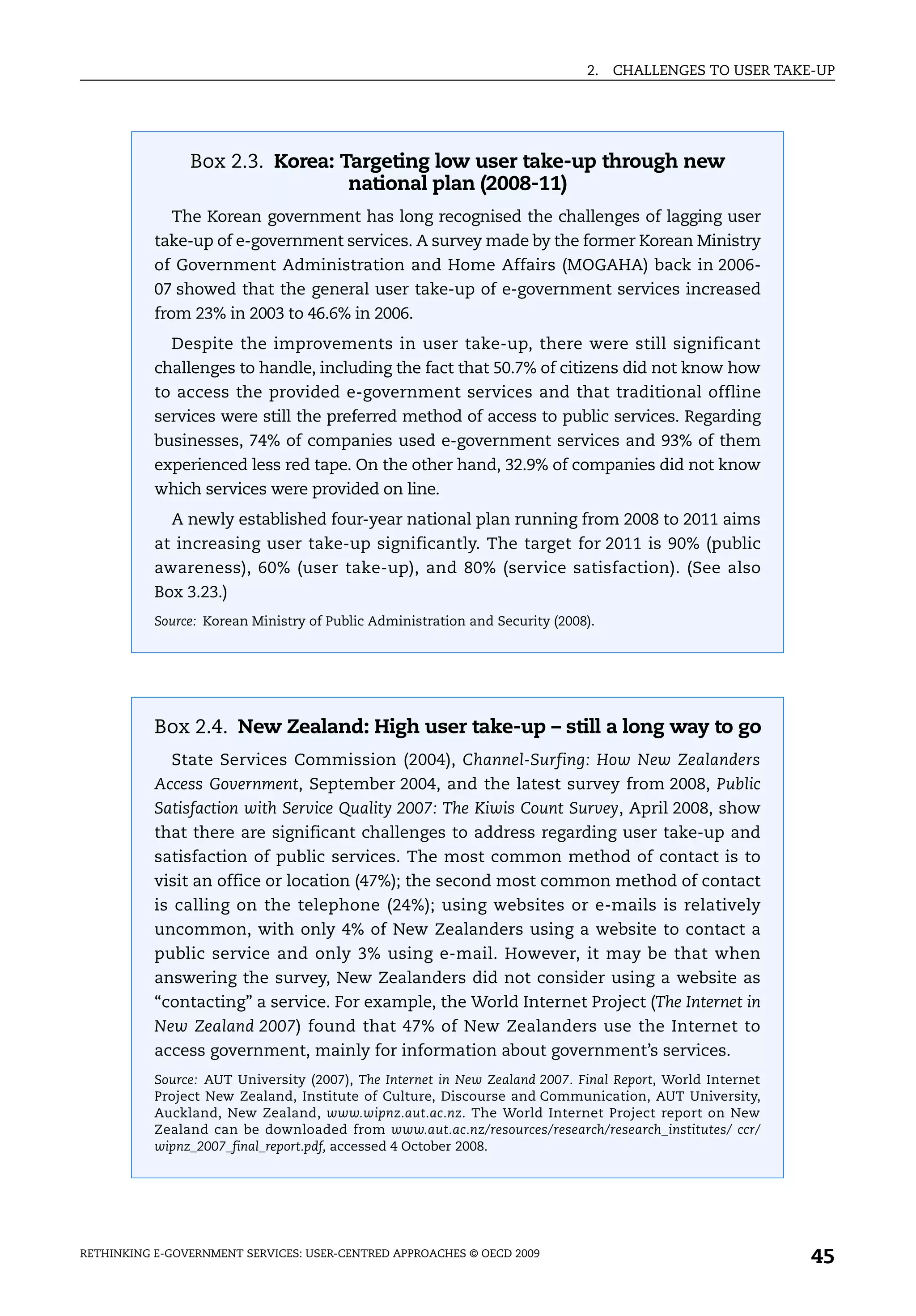 2.   CHALLENGES TO USER TAKE-UP




                Box 2.3. Korea: Targeting low user take-up through new
                                 national plan (2008-11)
             The Korean government has long recognised the challenges of lagging user
           take-up of e-government services. A survey made by the former Korean Ministry
           of Government Administration and Home Affairs (MOGAHA) back in 2006-
           07 showed that the general user take-up of e-government services increased
           from 23% in 2003 to 46.6% in 2006.
             Despite the improvements in user take-up, there were still significant
           challenges to handle, including the fact that 50.7% of citizens did not know how
           to access the provided e-government services and that traditional offline
           services were still the preferred method of access to public services. Regarding
           businesses, 74% of companies used e-government services and 93% of them
           experienced less red tape. On the other hand, 32.9% of companies did not know
           which services were provided on line.
             A newly established four-year national plan running from 2008 to 2011 aims
           at increasing user take-up significantly. The target for 2011 is 90% (public
           awareness), 60% (user take-up), and 80% (service satisfaction). (See also
           Box 3.23.)
           Source: Korean Ministry of Public Administration and Security (2008).




           Box 2.4. New Zealand: High user take-up – still a long way to go
             State Services Commission (2004), Channel-Surfing: How New Zealanders
           Access Government, September 2004, and the latest survey from 2008, Public
           Satisfaction with Service Quality 2007: The Kiwis Count Survey, April 2008, show
           that there are significant challenges to address regarding user take-up and
           satisfaction of public services. The most common method of contact is to
           visit an office or location (47%); the second most common method of contact
           is calling on the telephone (24%); using websites or e-mails is relatively
           uncommon, with only 4% of New Zealanders using a website to contact a
           public service and only 3% using e-mail. However, it may be that when
           answering the survey, New Zealanders did not consider using a website as
           “contacting” a service. For example, the World Internet Project (The Internet in
           New Zealand 2007) found that 47% of New Zealanders use the Internet to
           access government, mainly for information about government’s services.
           Source: AUT University (2007), The Internet in New Zealand 2007. Final Report, World Internet
           Project New Zealand, Institute of Culture, Discourse and Communication, AUT University,
           Auckland, New Zealand, www.wipnz.aut.ac.nz. The World Internet Project report on New
           Zealand can be downloaded from www.aut.ac.nz/resources/research/research_institutes/ ccr/
           wipnz_2007_final_report.pdf, accessed 4 October 2008.




RETHINKING E-GOVERNMENT SERVICES: USER-CENTRED APPROACHES © OECD 2009
                                                                                                           45
 