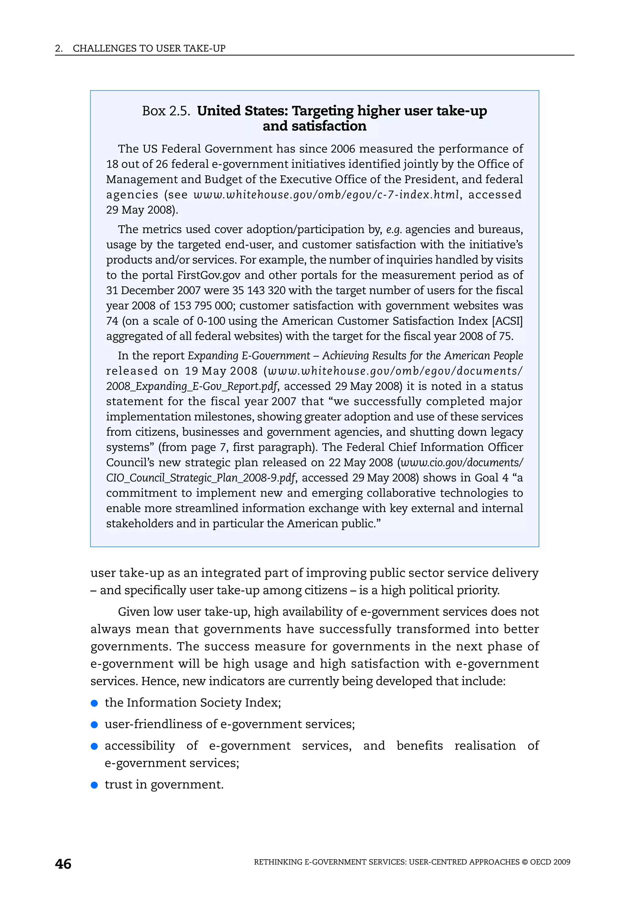 2.   CHALLENGES TO USER TAKE-UP




                  Box 2.5. United States: Targeting higher user take-up
                                     and satisfaction
             The US Federal Government has since 2006 measured the performance of
           18 out of 26 federal e-government initiatives identified jointly by the Office of
           Management and Budget of the Executive Office of the President, and federal
           agencies (see www.whitehouse.gov/omb/egov/c-7-index.html, accessed
           29 May 2008).
             The metrics used cover adoption/participation by, e.g. agencies and bureaus,
           usage by the targeted end-user, and customer satisfaction with the initiative’s
           products and/or services. For example, the number of inquiries handled by visits
           to the portal FirstGov.gov and other portals for the measurement period as of
           31 December 2007 were 35 143 320 with the target number of users for the fiscal
           year 2008 of 153 795 000; customer satisfaction with government websites was
           74 (on a scale of 0-100 using the American Customer Satisfaction Index [ACSI]
           aggregated of all federal websites) with the target for the fiscal year 2008 of 75.
              In the report Expanding E-Government – Achieving Results for the American People
           released on 19 May 2008 (www.whitehouse.gov/omb/egov/documents/
           2008_Expanding_E-Gov_Report.pdf, accessed 29 May 2008) it is noted in a status
           statement for the fiscal year 2007 that “we successfully completed major
           implementation milestones, showing greater adoption and use of these services
           from citizens, businesses and government agencies, and shutting down legacy
           systems” (from page 7, first paragraph). The Federal Chief Information Officer
           Council’s new strategic plan released on 22 May 2008 (www.cio.gov/documents/
           CIO_Council_Strategic_Plan_2008-9.pdf, accessed 29 May 2008) shows in Goal 4 “a
           commitment to implement new and emerging collaborative technologies to
           enable more streamlined information exchange with key external and internal
           stakeholders and in particular the American public.”



       user take-up as an integrated part of improving public sector service delivery
       – and specifically user take-up among citizens – is a high political priority.
            Given low user take-up, high availability of e-government services does not
       always mean that governments have successfully transformed into better
       governments. The success measure for governments in the next phase of
       e-government will be high usage and high satisfaction with e-government
       services. Hence, new indicators are currently being developed that include:
       ●   the Information Society Index;
       ●   user-friendliness of e-government services;
       ●   accessibility of e-government services, and benefits realisation of
           e-government services;
       ●   trust in government.




46                                      RETHINKING E-GOVERNMENT SERVICES: USER-CENTRED APPROACHES © OECD 2009
 