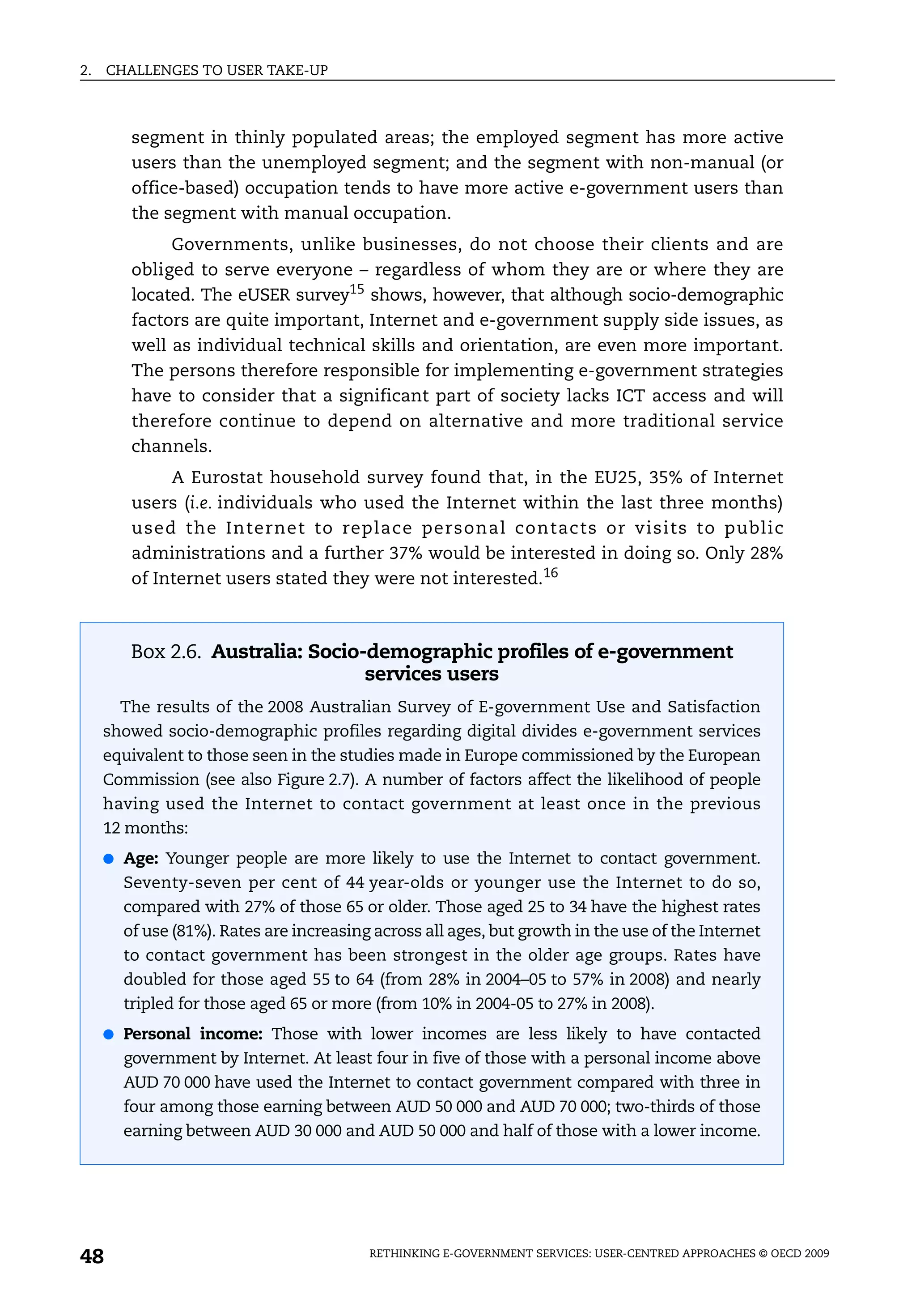 2.   CHALLENGES TO USER TAKE-UP



        segment in thinly populated areas; the employed segment has more active
        users than the unemployed segment; and the segment with non-manual (or
        office-based) occupation tends to have more active e-government users than
        the segment with manual occupation.
             Governments, unlike businesses, do not choose their clients and are
        obliged to serve everyone – regardless of whom they are or where they are
        located. The eUSER survey15 shows, however, that although socio-demographic
        factors are quite important, Internet and e-government supply side issues, as
        well as individual technical skills and orientation, are even more important.
        The persons therefore responsible for implementing e-government strategies
        have to consider that a significant part of society lacks ICT access and will
        therefore continue to depend on alternative and more traditional service
        channels.
             A Eurostat household survey found that, in the EU25, 35% of Internet
        users (i.e. individuals who used the Internet within the last three months)
        used the Internet to replace personal contacts or visits to public
        administrations and a further 37% would be interested in doing so. Only 28%
        of Internet users stated they were not interested.16



        Box 2.6. Australia: Socio-demographic profiles of e-government
                                  services users
       The results of the 2008 Australian Survey of E-government Use and Satisfaction
     showed socio-demographic profiles regarding digital divides e-government services
     equivalent to those seen in the studies made in Europe commissioned by the European
     Commission (see also Figure 2.7). A number of factors affect the likelihood of people
     having used the Internet to contact government at least once in the previous
     12 months:
     ● Age: Younger people are more likely to use the Internet to contact government.
       Seventy-seven per cent of 44 year-olds or younger use the Internet to do so,
       compared with 27% of those 65 or older. Those aged 25 to 34 have the highest rates
       of use (81%). Rates are increasing across all ages, but growth in the use of the Internet
       to contact government has been strongest in the older age groups. Rates have
       doubled for those aged 55 to 64 (from 28% in 2004–05 to 57% in 2008) and nearly
       tripled for those aged 65 or more (from 10% in 2004-05 to 27% in 2008).
     ● Personal income: Those with lower incomes are less likely to have contacted
       government by Internet. At least four in five of those with a personal income above
       AUD 70 000 have used the Internet to contact government compared with three in
       four among those earning between AUD 50 000 and AUD 70 000; two-thirds of those
       earning between AUD 30 000 and AUD 50 000 and half of those with a lower income.




48                                       RETHINKING E-GOVERNMENT SERVICES: USER-CENTRED APPROACHES © OECD 2009
 