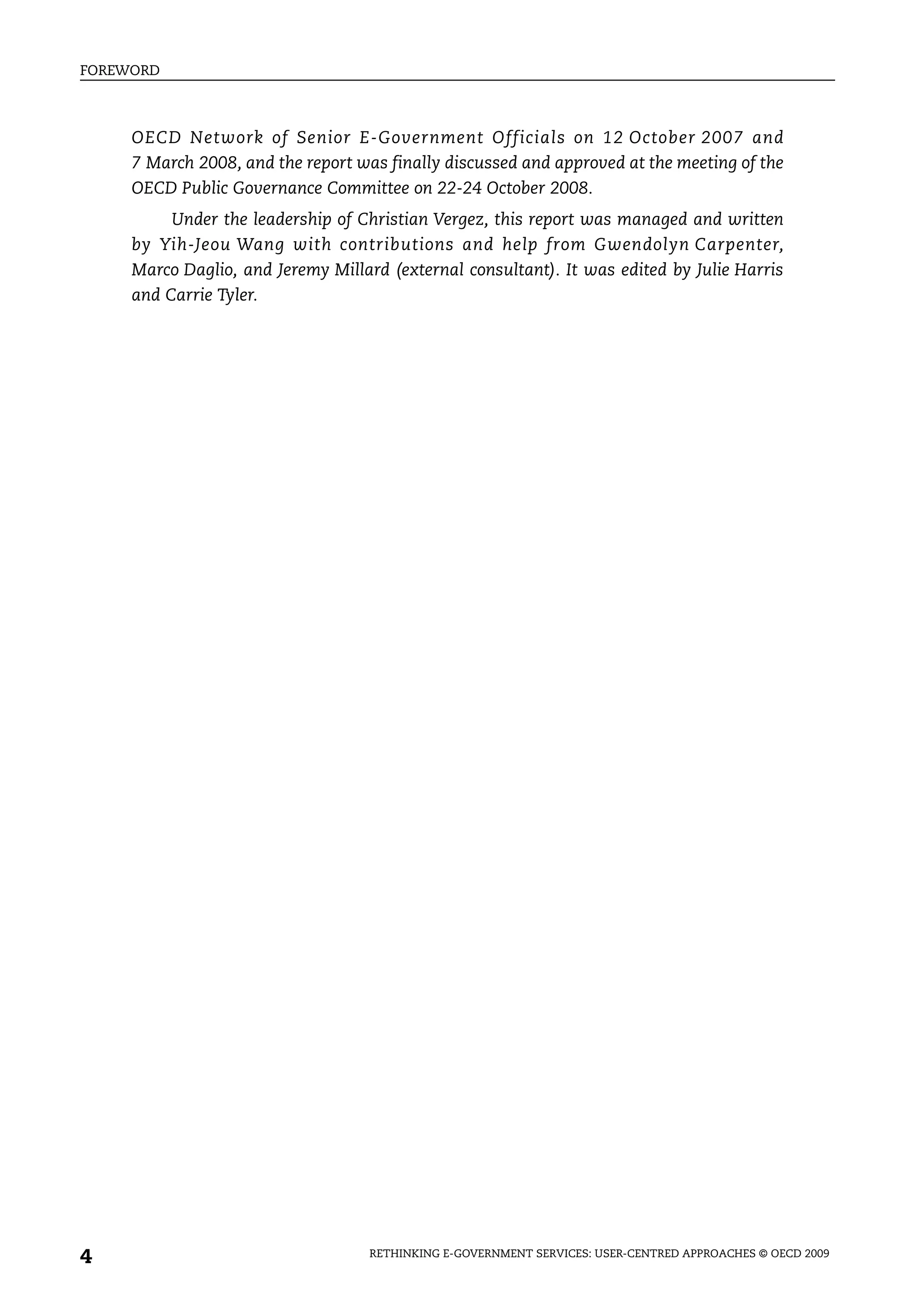 FOREWORD



     OECD Network of Senior E-Government Officials on 12 October 2007 and
     7 March 2008, and the report was finally discussed and approved at the meeting of the
     OECD Public Governance Committee on 22-24 October 2008.
          Under the leadership of Christian Vergez, this report was managed and written
     by Yih-Jeou Wang with contributions and help from Gwendolyn Carpenter,
     Marco Daglio, and Jeremy Millard (external consultant). It was edited by Julie Harris
     and Carrie Tyler.




4                                   RETHINKING E-GOVERNMENT SERVICES: USER-CENTRED APPROACHES © OECD 2009
 