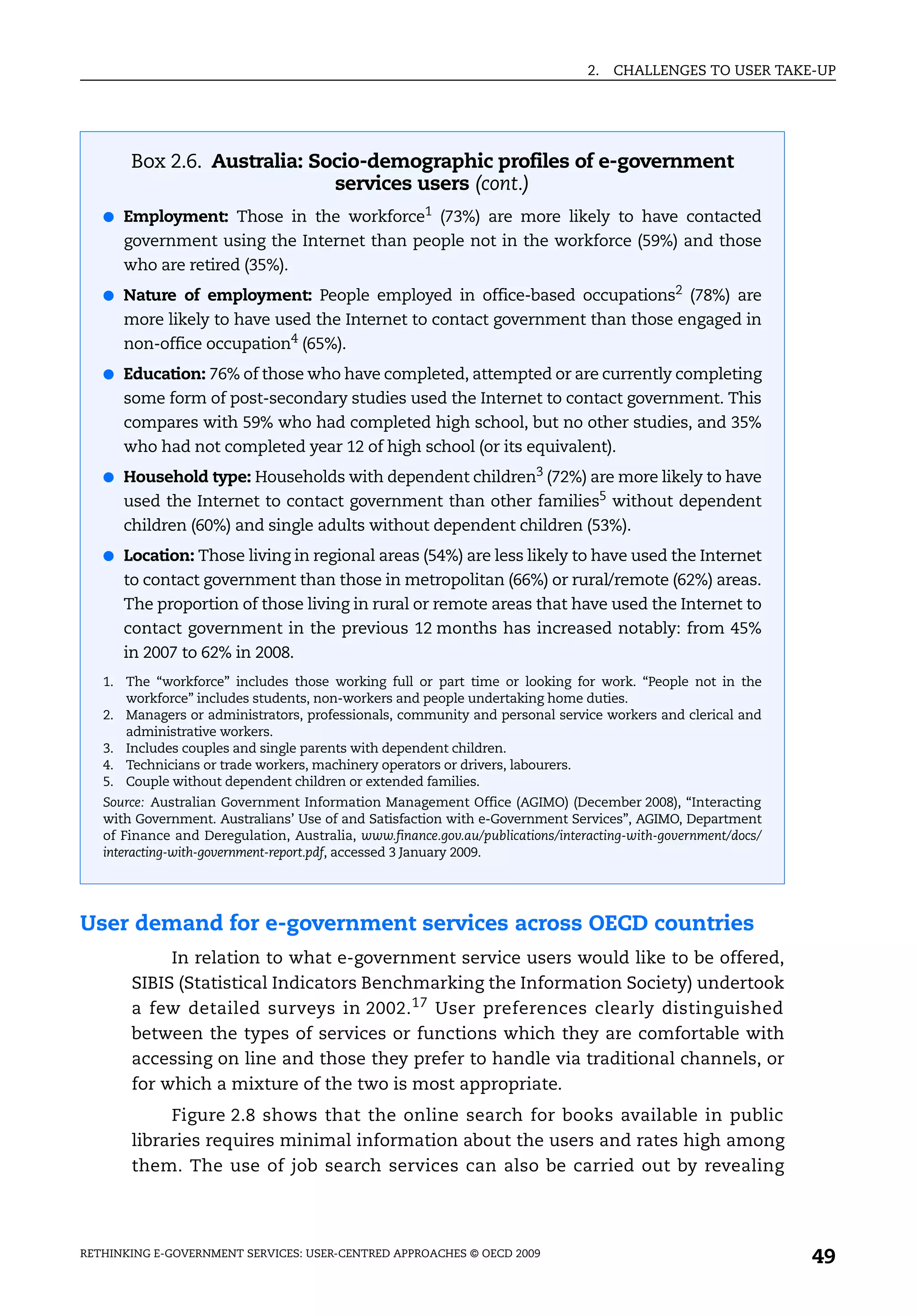 2.   CHALLENGES TO USER TAKE-UP




       Box 2.6. Australia: Socio-demographic profiles of e-government
                             services users (cont.)
   ● Employment: Those in the workforce1 (73%) are more likely to have contacted
      government using the Internet than people not in the workforce (59%) and those
      who are retired (35%).
   ● Nature of employment: People employed in office-based occupations2 (78%) are
      more likely to have used the Internet to contact government than those engaged in
      non-office occupation4 (65%).
   ● Education: 76% of those who have completed, attempted or are currently completing
      some form of post-secondary studies used the Internet to contact government. This
      compares with 59% who had completed high school, but no other studies, and 35%
      who had not completed year 12 of high school (or its equivalent).
   ● Household type: Households with dependent children3 (72%) are more likely to have
      used the Internet to contact government than other families5 without dependent
      children (60%) and single adults without dependent children (53%).
   ● Location: Those living in regional areas (54%) are less likely to have used the Internet
      to contact government than those in metropolitan (66%) or rural/remote (62%) areas.
      The proportion of those living in rural or remote areas that have used the Internet to
      contact government in the previous 12 months has increased notably: from 45%
      in 2007 to 62% in 2008.
   1. The “workforce” includes those working full or part time or looking for work. “People not in the
      workforce” includes students, non-workers and people undertaking home duties.
   2. Managers or administrators, professionals, community and personal service workers and clerical and
      administrative workers.
   3. Includes couples and single parents with dependent children.
   4. Technicians or trade workers, machinery operators or drivers, labourers.
   5. Couple without dependent children or extended families.
   Source: Australian Government Information Management Office (AGIMO) (December 2008), “Interacting
   with Government. Australians’ Use of and Satisfaction with e-Government Services”, AGIMO, Department
   of Finance and Deregulation, Australia, www.finance.gov.au/publications/interacting-with-government/docs/
   interacting-with-government-report.pdf, accessed 3 January 2009.




User demand for e-government services across OECD countries
            In relation to what e-government service users would like to be offered,
       SIBIS (Statistical Indicators Benchmarking the Information Society) undertook
       a few detailed surveys in 2002. 17 User preferences clearly distinguished
       between the types of services or functions which they are comfortable with
       accessing on line and those they prefer to handle via traditional channels, or
       for which a mixture of the two is most appropriate.
            Figure 2.8 shows that the online search for books available in public
       libraries requires minimal information about the users and rates high among
       them. The use of job search services can also be carried out by revealing




RETHINKING E-GOVERNMENT SERVICES: USER-CENTRED APPROACHES © OECD 2009
                                                                                                               49
 