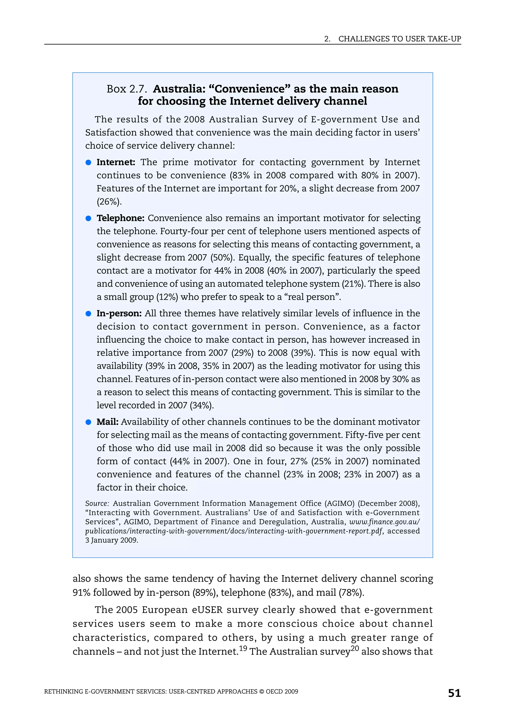 2.   CHALLENGES TO USER TAKE-UP




                 Box 2.7. Australia: “Convenience” as the main reason
                       for choosing the Internet delivery channel
             The results of the 2008 Australian Survey of E-government Use and
           Satisfaction showed that convenience was the main deciding factor in users’
           choice of service delivery channel:
           ● Internet: The prime motivator for contacting government by Internet
              continues to be convenience (83% in 2008 compared with 80% in 2007).
              Features of the Internet are important for 20%, a slight decrease from 2007
              (26%).
           ● Telephone: Convenience also remains an important motivator for selecting
              the telephone. Fourty-four per cent of telephone users mentioned aspects of
              convenience as reasons for selecting this means of contacting government, a
              slight decrease from 2007 (50%). Equally, the specific features of telephone
              contact are a motivator for 44% in 2008 (40% in 2007), particularly the speed
              and convenience of using an automated telephone system (21%). There is also
              a small group (12%) who prefer to speak to a “real person”.
           ● In-person: All three themes have relatively similar levels of influence in the
              decision to contact government in person. Convenience, as a factor
              influencing the choice to make contact in person, has however increased in
              relative importance from 2007 (29%) to 2008 (39%). This is now equal with
              availability (39% in 2008, 35% in 2007) as the leading motivator for using this
              channel. Features of in-person contact were also mentioned in 2008 by 30% as
              a reason to select this means of contacting government. This is similar to the
              level recorded in 2007 (34%).
           ● Mail: Availability of other channels continues to be the dominant motivator
              for selecting mail as the means of contacting government. Fifty-five per cent
              of those who did use mail in 2008 did so because it was the only possible
              form of contact (44% in 2007). One in four, 27% (25% in 2007) nominated
              convenience and features of the channel (23% in 2008; 23% in 2007) as a
              factor in their choice.
           Source: Australian Government Information Management Office (AGIMO) (December 2008),
           “Interacting with Government. Australians’ Use of and Satisfaction with e-Government
           Services”, AGIMO, Department of Finance and Deregulation, Australia, www.finance.gov.au/
           publications/interacting-with-government/docs/interacting-with-government-report.pdf, accessed
           3 January 2009.




       also shows the same tendency of having the Internet delivery channel scoring
       91% followed by in-person (89%), telephone (83%), and mail (78%).
           The 2005 European eUSER survey clearly showed that e-government
       services users seem to make a more conscious choice about channel
       characteristics, compared to others, by using a much greater range of
       channels – and not just the Internet.19 The Australian survey20 also shows that



RETHINKING E-GOVERNMENT SERVICES: USER-CENTRED APPROACHES © OECD 2009
                                                                                                            51
 