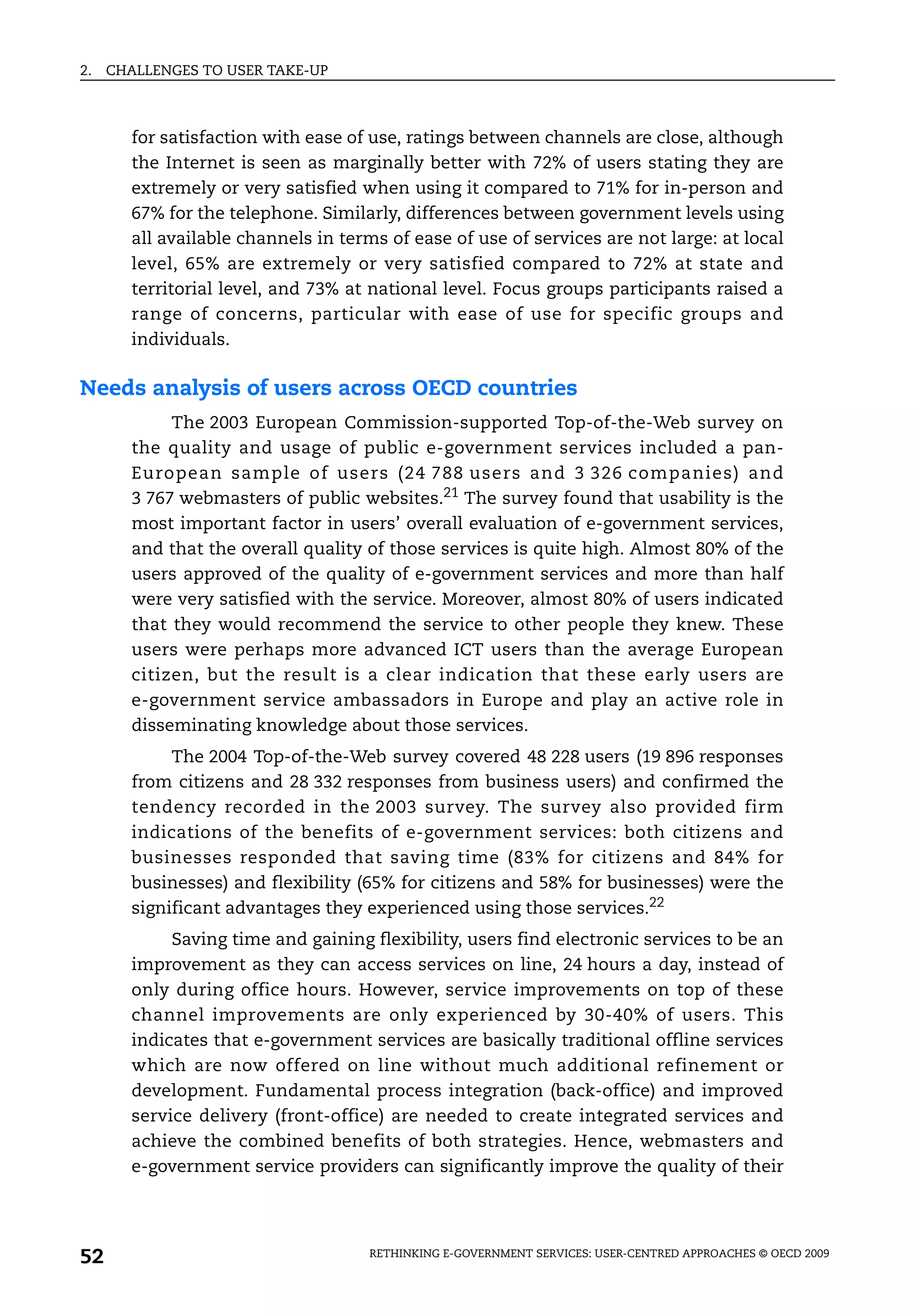 2.   CHALLENGES TO USER TAKE-UP



       for satisfaction with ease of use, ratings between channels are close, although
       the Internet is seen as marginally better with 72% of users stating they are
       extremely or very satisfied when using it compared to 71% for in-person and
       67% for the telephone. Similarly, differences between government levels using
       all available channels in terms of ease of use of services are not large: at local
       level, 65% are extremely or very satisfied compared to 72% at state and
       territorial level, and 73% at national level. Focus groups participants raised a
       range of concerns, particular with ease of use for specific groups and
       individuals.

Needs analysis of users across OECD countries
            The 2003 European Commission-supported Top-of-the-Web survey on
       the quality and usage of public e-government services included a pan-
       European sample of users (24 788 users and 3 326 companies) and
       3 767 webmasters of public websites.21 The survey found that usability is the
       most important factor in users’ overall evaluation of e-government services,
       and that the overall quality of those services is quite high. Almost 80% of the
       users approved of the quality of e-government services and more than half
       were very satisfied with the service. Moreover, almost 80% of users indicated
       that they would recommend the service to other people they knew. These
       users were perhaps more advanced ICT users than the average European
       citizen, but the result is a clear indication that these early users are
       e-government service ambassadors in Europe and play an active role in
       disseminating knowledge about those services.
            The 2004 Top-of-the-Web survey covered 48 228 users (19 896 responses
       from citizens and 28 332 responses from business users) and confirmed the
       tendency recorded in the 2003 survey. The survey also provided firm
       indications of the benefits of e-government services: both citizens and
       businesses responded that saving time (83% for citizens and 84% for
       businesses) and flexibility (65% for citizens and 58% for businesses) were the
       significant advantages they experienced using those services.22
            Saving time and gaining flexibility, users find electronic services to be an
       improvement as they can access services on line, 24 hours a day, instead of
       only during office hours. However, service improvements on top of these
       channel improvements are only experienced by 30-40% of users. This
       indicates that e-government services are basically traditional offline services
       which are now offered on line without much additional refinement or
       development. Fundamental process integration (back-office) and improved
       service delivery (front-office) are needed to create integrated services and
       achieve the combined benefits of both strategies. Hence, webmasters and
       e-government service providers can significantly improve the quality of their




52                                  RETHINKING E-GOVERNMENT SERVICES: USER-CENTRED APPROACHES © OECD 2009
 
