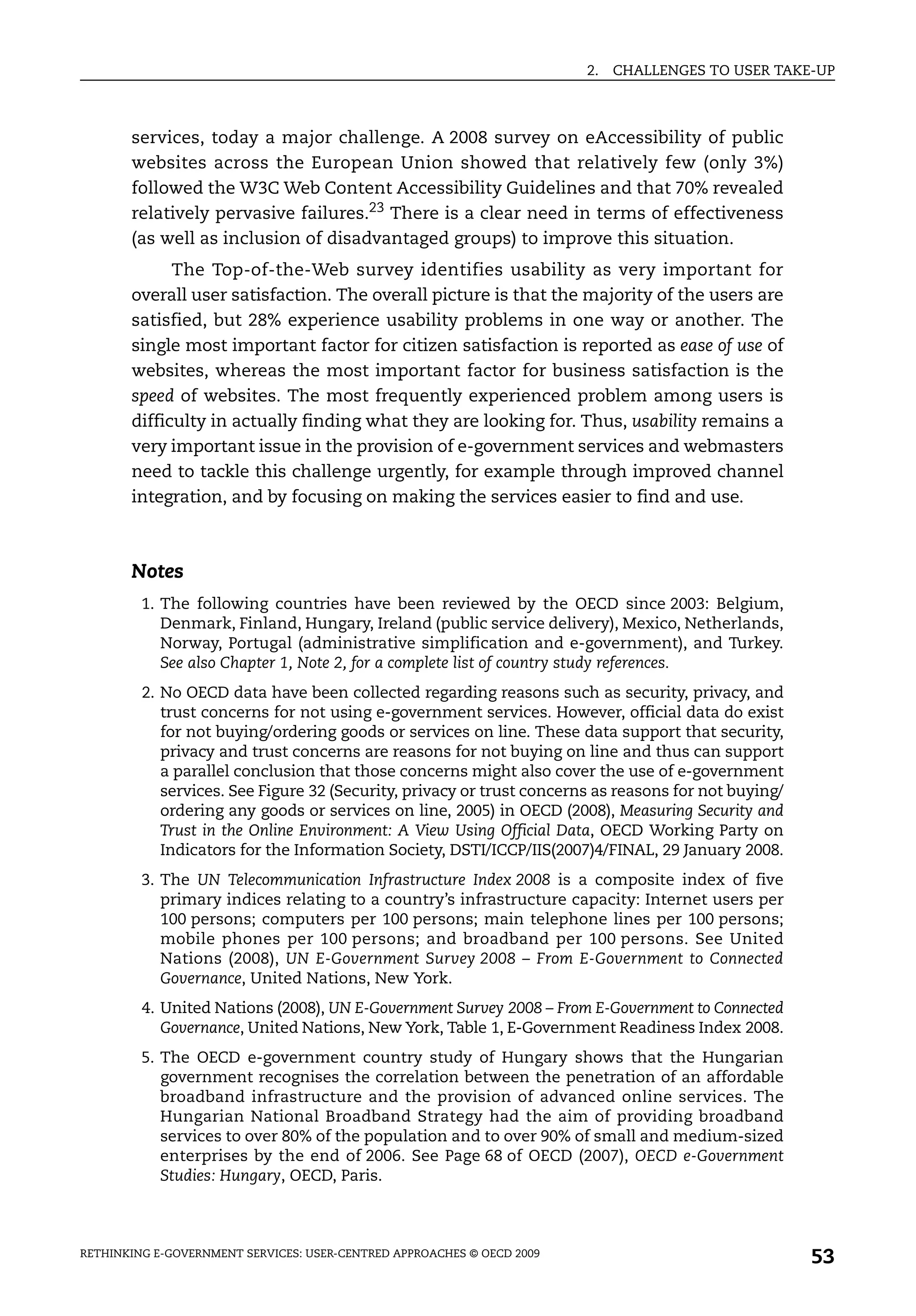2.   CHALLENGES TO USER TAKE-UP



       services, today a major challenge. A 2008 survey on eAccessibility of public
       websites across the European Union showed that relatively few (only 3%)
       followed the W3C Web Content Accessibility Guidelines and that 70% revealed
       relatively pervasive failures.23 There is a clear need in terms of effectiveness
       (as well as inclusion of disadvantaged groups) to improve this situation.
             The Top-of-the-Web survey identifies usability as very important for
       overall user satisfaction. The overall picture is that the majority of the users are
       satisfied, but 28% experience usability problems in one way or another. The
       single most important factor for citizen satisfaction is reported as ease of use of
       websites, whereas the most important factor for business satisfaction is the
       speed of websites. The most frequently experienced problem among users is
       difficulty in actually finding what they are looking for. Thus, usability remains a
       very important issue in the provision of e-government services and webmasters
       need to tackle this challenge urgently, for example through improved channel
       integration, and by focusing on making the services easier to find and use.



       Notes
         1. The following countries have been reviewed by the OECD since 2003: Belgium,
            Denmark, Finland, Hungary, Ireland (public service delivery), Mexico, Netherlands,
            Norway, Portugal (administrative simplification and e-government), and Turkey.
            See also Chapter 1, Note 2, for a complete list of country study references.
         2. No OECD data have been collected regarding reasons such as security, privacy, and
            trust concerns for not using e-government services. However, official data do exist
            for not buying/ordering goods or services on line. These data support that security,
            privacy and trust concerns are reasons for not buying on line and thus can support
            a parallel conclusion that those concerns might also cover the use of e-government
            services. See Figure 32 (Security, privacy or trust concerns as reasons for not buying/
            ordering any goods or services on line, 2005) in OECD (2008), Measuring Security and
            Trust in the Online Environment: A View Using Official Data, OECD Working Party on
            Indicators for the Information Society, DSTI/ICCP/IIS(2007)4/FINAL, 29 January 2008.
         3. The UN Telecommunication Infrastructure Index 2008 is a composite index of five
            primary indices relating to a country’s infrastructure capacity: Internet users per
            100 persons; computers per 100 persons; main telephone lines per 100 persons;
            mobile phones per 100 persons; and broadband per 100 persons. See United
            Nations (2008), UN E-Government Survey 2008 – From E-Government to Connected
            Governance, United Nations, New York.
         4. United Nations (2008), UN E-Government Survey 2008 – From E-Government to Connected
            Governance, United Nations, New York, Table 1, E-Government Readiness Index 2008.
         5. The OECD e-government country study of Hungary shows that the Hungarian
            government recognises the correlation between the penetration of an affordable
            broadband infrastructure and the provision of advanced online services. The
            Hungarian National Broadband Strategy had the aim of providing broadband
            services to over 80% of the population and to over 90% of small and medium-sized
            enterprises by the end of 2006. See Page 68 of OECD (2007), OECD e-Government
            Studies: Hungary, OECD, Paris.



RETHINKING E-GOVERNMENT SERVICES: USER-CENTRED APPROACHES © OECD 2009
                                                                                                      53
 