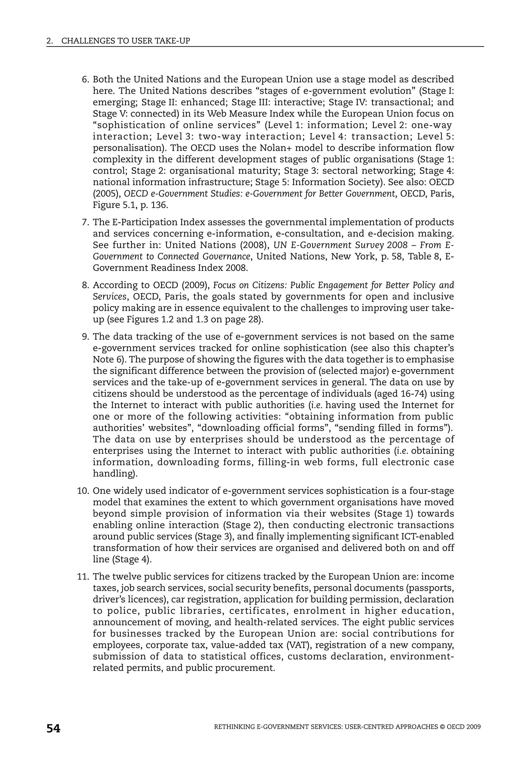 2.   CHALLENGES TO USER TAKE-UP



         6. Both the United Nations and the European Union use a stage model as described
            here. The United Nations describes “stages of e-government evolution” (Stage I:
            emerging; Stage II: enhanced; Stage III: interactive; Stage IV: transactional; and
            Stage V: connected) in its Web Measure Index while the European Union focus on
            “sophistication of online services” (Level 1: information; Level 2: one-way
            interaction; Level 3: two-way interaction; Level 4: transaction; Level 5:
            personalisation). The OECD uses the Nolan+ model to describe information flow
            complexity in the different development stages of public organisations (Stage 1:
            control; Stage 2: organisational maturity; Stage 3: sectoral networking; Stage 4:
            national information infrastructure; Stage 5: Information Society). See also: OECD
            (2005), OECD e-Government Studies: e-Government for Better Government, OECD, Paris,
            Figure 5.1, p. 136.
         7. The E-Participation Index assesses the governmental implementation of products
            and services concerning e-information, e-consultation, and e-decision making.
            See further in: United Nations (2008), UN E-Government Survey 2008 – From E-
            Government to Connected Governance, United Nations, New York, p. 58, Table 8, E-
            Government Readiness Index 2008.
         8. According to OECD (2009), Focus on Citizens: Public Engagement for Better Policy and
            Services, OECD, Paris, the goals stated by governments for open and inclusive
            policy making are in essence equivalent to the challenges to improving user take-
            up (see Figures 1.2 and 1.3 on page 28).
         9. The data tracking of the use of e-government services is not based on the same
            e-government services tracked for online sophistication (see also this chapter’s
            Note 6). The purpose of showing the figures with the data together is to emphasise
            the significant difference between the provision of (selected major) e-government
            services and the take-up of e-government services in general. The data on use by
            citizens should be understood as the percentage of individuals (aged 16-74) using
            the Internet to interact with public authorities (i.e. having used the Internet for
            one or more of the following activities: “obtaining information from public
            authorities’ websites”, “downloading official forms”, “sending filled in forms”).
            The data on use by enterprises should be understood as the percentage of
            enterprises using the Internet to interact with public authorities (i.e. obtaining
            information, downloading forms, filling-in web forms, full electronic case
            handling).
        10. One widely used indicator of e-government services sophistication is a four-stage
            model that examines the extent to which government organisations have moved
            beyond simple provision of information via their websites (Stage 1) towards
            enabling online interaction (Stage 2), then conducting electronic transactions
            around public services (Stage 3), and finally implementing significant ICT-enabled
            transformation of how their services are organised and delivered both on and off
            line (Stage 4).
        11. The twelve public services for citizens tracked by the European Union are: income
            taxes, job search services, social security benefits, personal documents (passports,
            driver’s licences), car registration, application for building permission, declaration
            to police, public libraries, certificates, enrolment in higher education,
            announcement of moving, and health-related services. The eight public services
            for businesses tracked by the European Union are: social contributions for
            employees, corporate tax, value-added tax (VAT), registration of a new company,
            submission of data to statistical offices, customs declaration, environment-
            related permits, and public procurement.




54                                      RETHINKING E-GOVERNMENT SERVICES: USER-CENTRED APPROACHES © OECD 2009
 