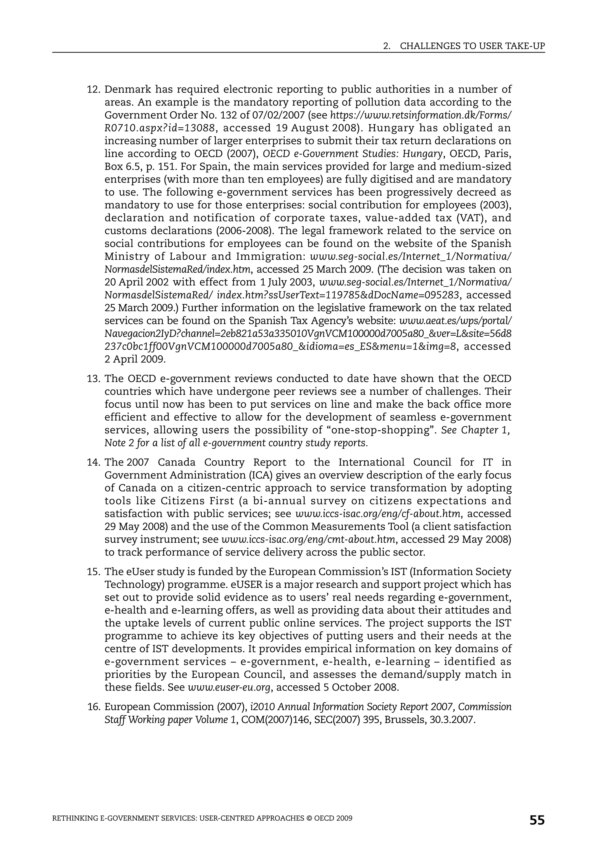 2.   CHALLENGES TO USER TAKE-UP



       12. Denmark has required electronic reporting to public authorities in a number of
           areas. An example is the mandatory reporting of pollution data according to the
           Government Order No. 132 of 07/02/2007 (see https://www.retsinformation.dk/Forms/
           R0710.aspx?id=13088, accessed 19 August 2008). Hungary has obligated an
           increasing number of larger enterprises to submit their tax return declarations on
           line according to OECD (2007), OECD e-Government Studies: Hungary, OECD, Paris,
           Box 6.5, p. 151. For Spain, the main services provided for large and medium-sized
           enterprises (with more than ten employees) are fully digitised and are mandatory
           to use. The following e-government services has been progressively decreed as
           mandatory to use for those enterprises: social contribution for employees (2003),
           declaration and notification of corporate taxes, value-added tax (VAT), and
           customs declarations (2006-2008). The legal framework related to the service on
           social contributions for employees can be found on the website of the Spanish
           Ministry of Labour and Immigration: www.seg-social.es/Internet_1/Normativa/
           NormasdelSistemaRed/index.htm, accessed 25 March 2009. (The decision was taken on
           20 April 2002 with effect from 1 July 2003, www.seg-social.es/Internet_1/Normativa/
           NormasdelSistemaRed/ index.htm?ssUserText=119785&dDocName=095283, accessed
           25 March 2009.) Further information on the legislative framework on the tax related
           services can be found on the Spanish Tax Agency’s website: www.aeat.es/wps/portal/
           Navegacion2IyD?channel=2eb821a53a335010VgnVCM100000d7005a80_&ver=L&site=56d8
           237c0bc1ff00VgnVCM100000d7005a80_&idioma=es_ES&menu=1&img=8, accessed
           2 April 2009.
       13. The OECD e-government reviews conducted to date have shown that the OECD
           countries which have undergone peer reviews see a number of challenges. Their
           focus until now has been to put services on line and make the back office more
           efficient and effective to allow for the development of seamless e-government
           services, allowing users the possibility of “one-stop-shopping”. See Chapter 1,
           Note 2 for a list of all e-government country study reports.
       14. The 2007 Canada Country Report to the International Council for IT in
           Government Administration (ICA) gives an overview description of the early focus
           of Canada on a citizen-centric approach to service transformation by adopting
           tools like Citizens First (a bi-annual survey on citizens expectations and
           satisfaction with public services; see www.iccs-isac.org/eng/cf-about.htm, accessed
           29 May 2008) and the use of the Common Measurements Tool (a client satisfaction
           survey instrument; see www.iccs-isac.org/eng/cmt-about.htm, accessed 29 May 2008)
           to track performance of service delivery across the public sector.
       15. The eUser study is funded by the European Commission’s IST (Information Society
           Technology) programme. eUSER is a major research and support project which has
           set out to provide solid evidence as to users’ real needs regarding e-government,
           e-health and e-learning offers, as well as providing data about their attitudes and
           the uptake levels of current public online services. The project supports the IST
           programme to achieve its key objectives of putting users and their needs at the
           centre of IST developments. It provides empirical information on key domains of
           e-government services – e-government, e-health, e-learning – identified as
           priorities by the European Council, and assesses the demand/supply match in
           these fields. See www.euser-eu.org, accessed 5 October 2008.
        16. European Commission (2007), i2010 Annual Information Society Report 2007, Commission
            Staff Working paper Volume 1, COM(2007)146, SEC(2007) 395, Brussels, 30.3.2007.




RETHINKING E-GOVERNMENT SERVICES: USER-CENTRED APPROACHES © OECD 2009
                                                                                                    55
 