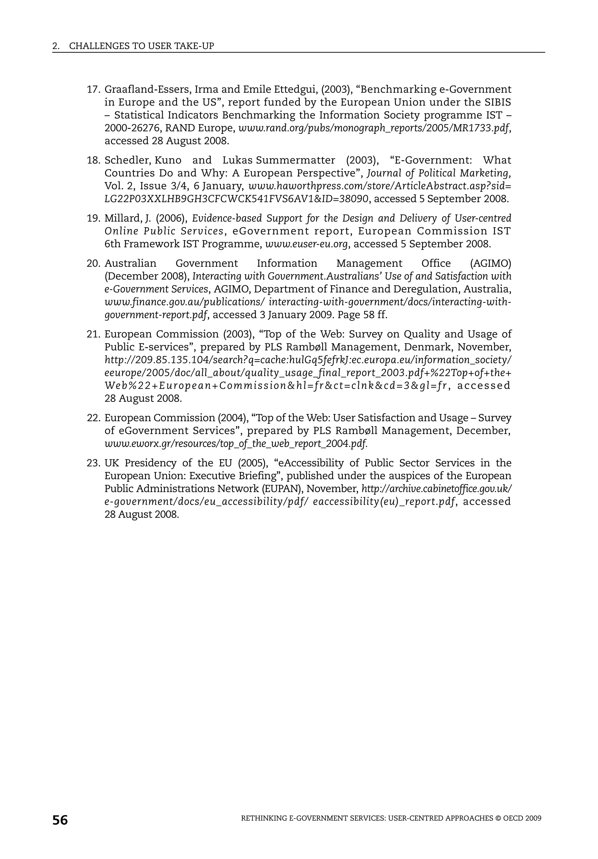 2.   CHALLENGES TO USER TAKE-UP



        17. Graafland-Essers, Irma and Emile Ettedgui, (2003), “Benchmarking e-Government
            in Europe and the US”, report funded by the European Union under the SIBIS
            – Statistical Indicators Benchmarking the Information Society programme IST –
            2000-26276, RAND Europe, www.rand.org/pubs/monograph_reports/2005/MR1733.pdf,
            accessed 28 August 2008.
        18. Schedler, Kuno and Lukas Summermatter (2003), “E-Government: What
            Countries Do and Why: A European Perspective”, Journal of Political Marketing,
            Vol. 2, Issue 3/4, 6 January, www.haworthpress.com/store/ArticleAbstract.asp?sid=
            LG22P03XXLHB9GH3CFCWCK541FVS6AV1&ID=38090, accessed 5 September 2008.
        19. Millard, J. (2006), Evidence-based Support for the Design and Delivery of User-centred
            Online Public Services, eGovernment report, European Commission IST
            6th Framework IST Programme, www.euser-eu.org, accessed 5 September 2008.
        20. Australian    Government       Information      Management        Office     (AGIMO)
            (December 2008), Interacting with Government.Australians’ Use of and Satisfaction with
            e-Government Services, AGIMO, Department of Finance and Deregulation, Australia,
            www.finance.gov.au/publications/ interacting-with-government/docs/interacting-with-
            government-report.pdf, accessed 3 January 2009. Page 58 ff.
        21. European Commission (2003), “Top of the Web: Survey on Quality and Usage of
            Public E-services”, prepared by PLS Rambøll Management, Denmark, November,
            http://209.85.135.104/search?q=cache:hulGq5fefrkJ:ec.europa.eu/information_society/
            eeurope/2005/doc/all_about/quality_usage_final_report_2003.pdf+%22Top+of+the+
            We b % 2 2 + E u r o p e a n + C o m m i s s i o n & h l = f r & c t = c l n k & c d = 3 & g l = f r , a c c e s s e d
            28 August 2008.
        22. European Commission (2004), “Top of the Web: User Satisfaction and Usage – Survey
            of eGovernment Services”, prepared by PLS Rambøll Management, December,
            www.eworx.gr/resources/top_of_the_web_report_2004.pdf.
        23. UK Presidency of the EU (2005), “eAccessibility of Public Sector Services in the
            European Union: Executive Briefing”, published under the auspices of the European
            Public Administrations Network (EUPAN), November, http://archive.cabinetoffice.gov.uk/
            e-government/docs/eu_accessibility/pdf/ eaccessibility(eu)_report.pdf, accessed
            28 August 2008.




56                                                  RETHINKING E-GOVERNMENT SERVICES: USER-CENTRED APPROACHES © OECD 2009
 