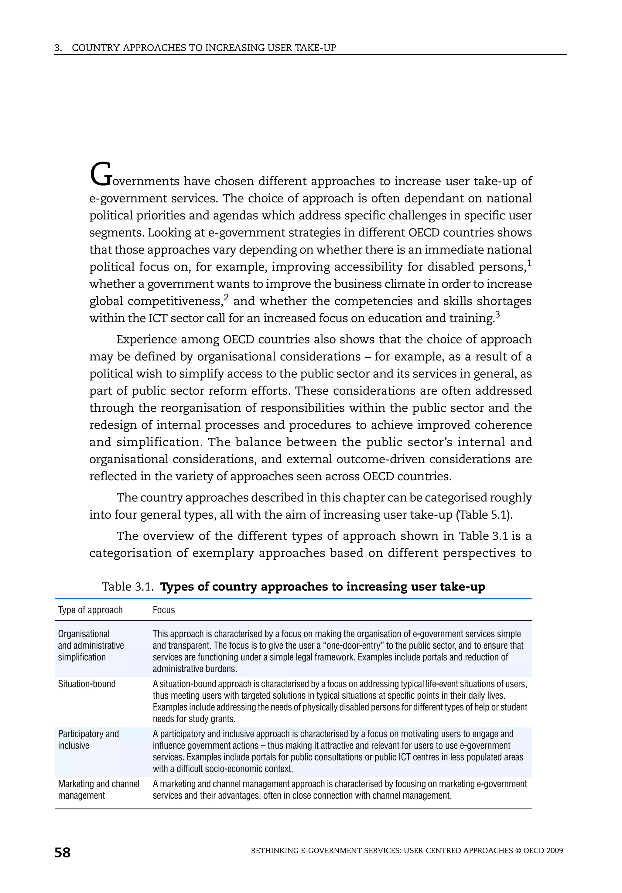 3.   COUNTRY APPROACHES TO INCREASING USER TAKE-UP




        G    overnments have chosen different approaches to increase user take-up of
        e-government services. The choice of approach is often dependant on national
        political priorities and agendas which address specific challenges in specific user
        segments. Looking at e-government strategies in different OECD countries shows
        that those approaches vary depending on whether there is an immediate national
        political focus on, for example, improving accessibility for disabled persons,1
        whether a government wants to improve the business climate in order to increase
        global competitiveness,2 and whether the competencies and skills shortages
        within the ICT sector call for an increased focus on education and training.3
              Experience among OECD countries also shows that the choice of approach
        may be defined by organisational considerations – for example, as a result of a
        political wish to simplify access to the public sector and its services in general, as
        part of public sector reform efforts. These considerations are often addressed
        through the reorganisation of responsibilities within the public sector and the
        redesign of internal processes and procedures to achieve improved coherence
        and simplification. The balance between the public sector’s internal and
        organisational considerations, and external outcome-driven considerations are
        reflected in the variety of approaches seen across OECD countries.
              The country approaches described in this chapter can be categorised roughly
        into four general types, all with the aim of increasing user take-up (Table 5.1).
            The overview of the different types of approach shown in Table 3.1 is a
        categorisation of exemplary approaches based on different perspectives to

            Table 3.1. Types of country approaches to increasing user take-up
Type of approach        Focus

Organisational          This approach is characterised by a focus on making the organisation of e-government services simple
and administrative      and transparent. The focus is to give the user a “one-door-entry” to the public sector, and to ensure that
simplification          services are functioning under a simple legal framework. Examples include portals and reduction of
                        administrative burdens.
Situation-bound         A situation-bound approach is characterised by a focus on addressing typical life-event situations of users,
                        thus meeting users with targeted solutions in typical situations at specific points in their daily lives.
                        Examples include addressing the needs of physically disabled persons for different types of help or student
                        needs for study grants.
Participatory and       A participatory and inclusive approach is characterised by a focus on motivating users to engage and
inclusive               influence government actions – thus making it attractive and relevant for users to use e-government
                        services. Examples include portals for public consultations or public ICT centres in less populated areas
                        with a difficult socio-economic context.
Marketing and channel   A marketing and channel management approach is characterised by focusing on marketing e-government
management              services and their advantages, often in close connection with channel management.




58                                                  RETHINKING E-GOVERNMENT SERVICES: USER-CENTRED APPROACHES © OECD 2009
 