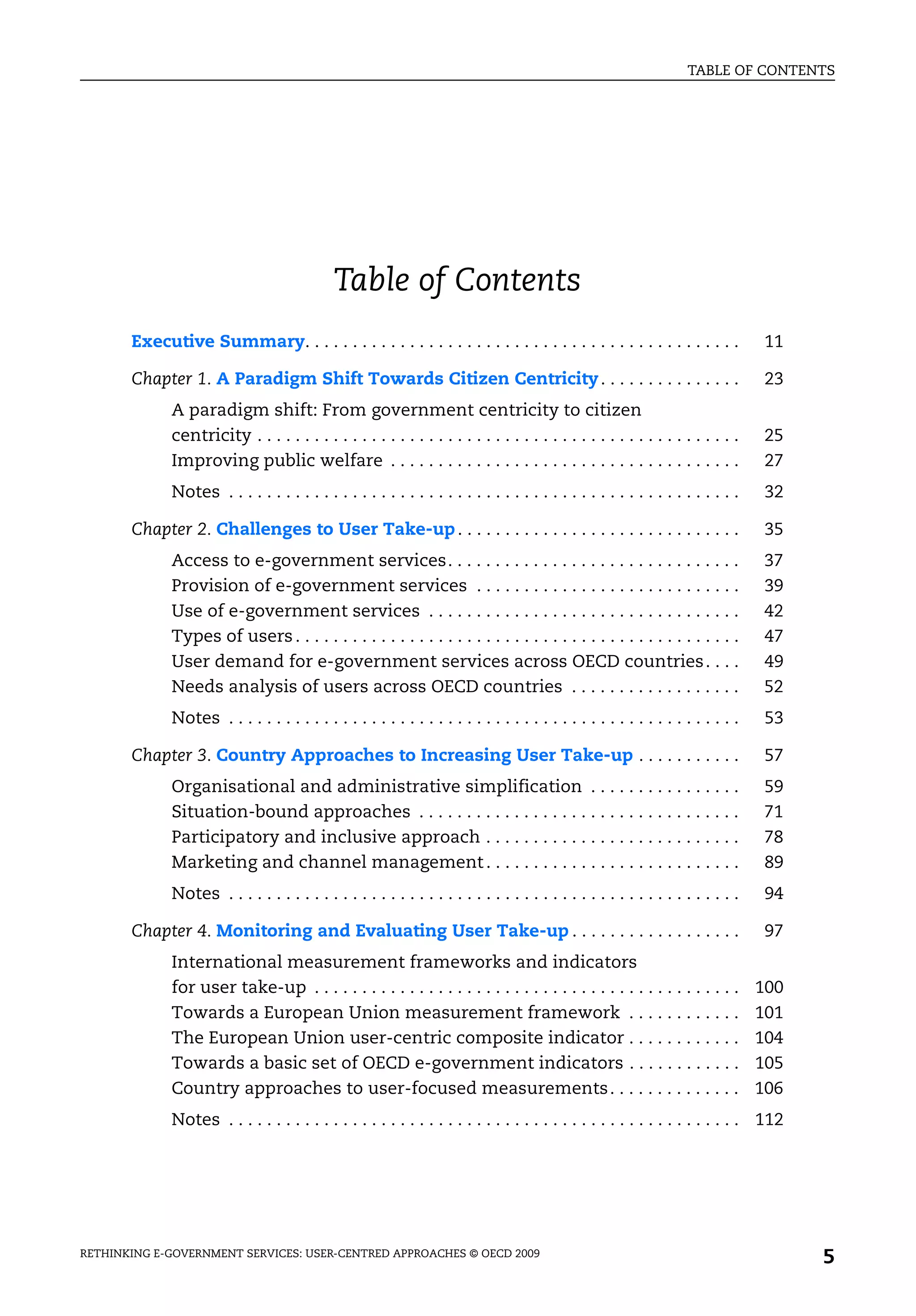 TABLE OF CONTENTS




                                              Table of Contents
       Executive Summary. . . . . . . . . . . . . . . . . . . . . . . . . . . . . . . . . . . . . . . . . . . . . .                11

       Chapter 1. A Paradigm Shift Towards Citizen Centricity . . . . . . . . . . . . . . .                                        23
              A paradigm shift: From government centricity to citizen
              centricity . . . . . . . . . . . . . . . . . . . . . . . . . . . . . . . . . . . . . . . . . . . . . . . . . . .     25
              Improving public welfare . . . . . . . . . . . . . . . . . . . . . . . . . . . . . . . . . . . . .                   27
              Notes . . . . . . . . . . . . . . . . . . . . . . . . . . . . . . . . . . . . . . . . . . . . . . . . . . . . . .    32

       Chapter 2. Challenges to User Take-up . . . . . . . . . . . . . . . . . . . . . . . . . . . . . .                           35
              Access to e-government services. . . . . . . . . . . . . . . . . . . . . . . . . . . . . . .                         37
              Provision of e-government services . . . . . . . . . . . . . . . . . . . . . . . . . . . .                           39
              Use of e-government services . . . . . . . . . . . . . . . . . . . . . . . . . . . . . . . . .                       42
              Types of users . . . . . . . . . . . . . . . . . . . . . . . . . . . . . . . . . . . . . . . . . . . . . . .         47
              User demand for e-government services across OECD countries . . . .                                                  49
              Needs analysis of users across OECD countries . . . . . . . . . . . . . . . . . .                                    52
              Notes . . . . . . . . . . . . . . . . . . . . . . . . . . . . . . . . . . . . . . . . . . . . . . . . . . . . . .    53

       Chapter 3. Country Approaches to Increasing User Take-up . . . . . . . . . . .                                              57
              Organisational and administrative simplification . . . . . . . . . . . . . . . .                                    59
              Situation-bound approaches . . . . . . . . . . . . . . . . . . . . . . . . . . . . . . . . . .                      71
              Participatory and inclusive approach . . . . . . . . . . . . . . . . . . . . . . . . . . .                          78
              Marketing and channel management . . . . . . . . . . . . . . . . . . . . . . . . . . .                              89
              Notes . . . . . . . . . . . . . . . . . . . . . . . . . . . . . . . . . . . . . . . . . . . . . . . . . . . . . .    94

       Chapter 4. Monitoring and Evaluating User Take-up . . . . . . . . . . . . . . . . . .                                       97
              International measurement frameworks and indicators
              for user take-up . . . . . . . . . . . . . . . . . . . . . . . . . . . . . . . . . . . . . . . . . . . . .          100
              Towards a European Union measurement framework . . . . . . . . . . . .                                              101
              The European Union user-centric composite indicator . . . . . . . . . . . .                                         104
              Towards a basic set of OECD e-government indicators . . . . . . . . . . . .                                         105
              Country approaches to user-focused measurements . . . . . . . . . . . . . .                                         106
              Notes . . . . . . . . . . . . . . . . . . . . . . . . . . . . . . . . . . . . . . . . . . . . . . . . . . . . . . 112




RETHINKING E-GOVERNMENT SERVICES: USER-CENTRED APPROACHES © OECD 2009
                                                                                                                                        5
 