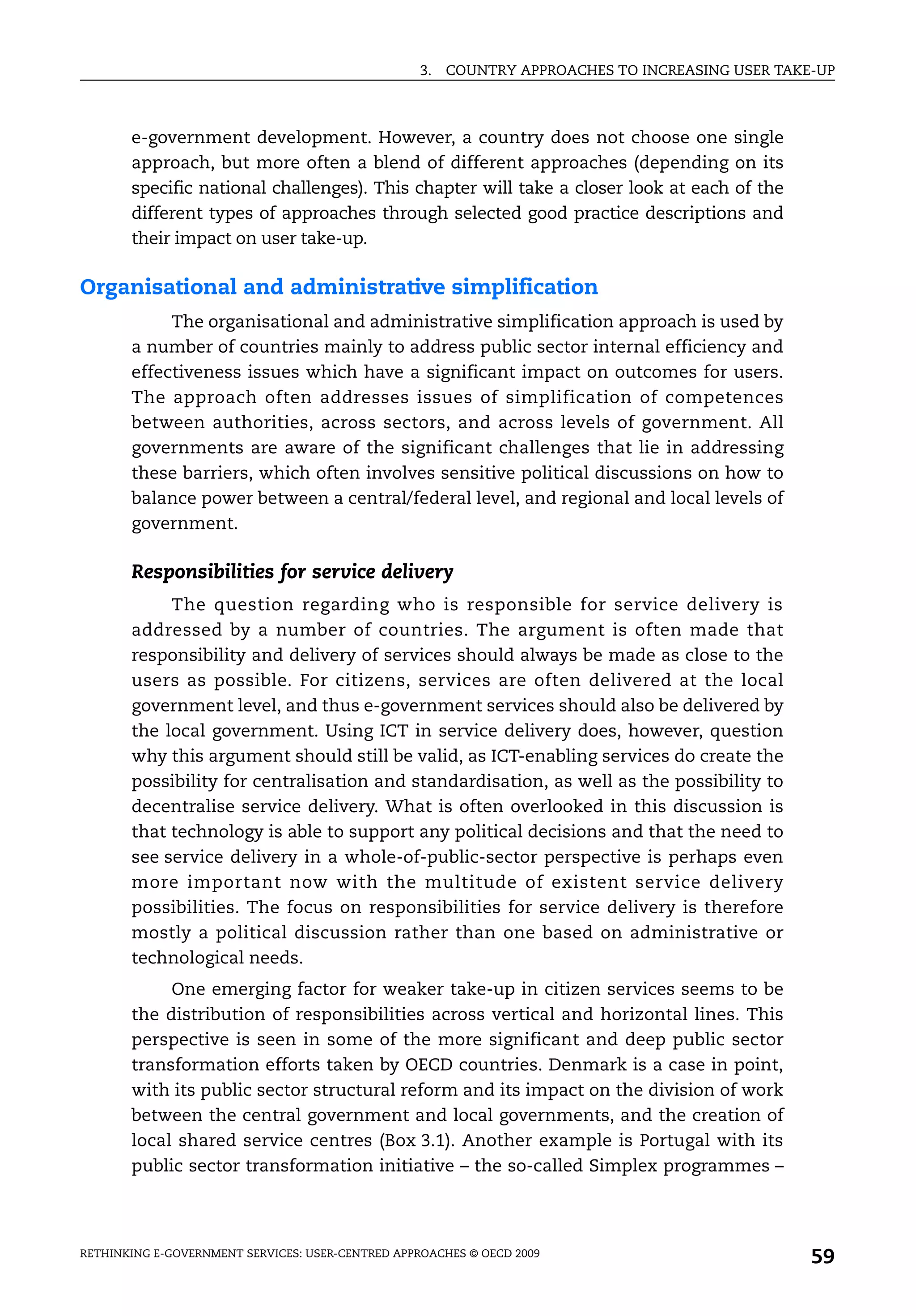 3.   COUNTRY APPROACHES TO INCREASING USER TAKE-UP



       e-government development. However, a country does not choose one single
       approach, but more often a blend of different approaches (depending on its
       specific national challenges). This chapter will take a closer look at each of the
       different types of approaches through selected good practice descriptions and
       their impact on user take-up.

Organisational and administrative simplification
            The organisational and administrative simplification approach is used by
       a number of countries mainly to address public sector internal efficiency and
       effectiveness issues which have a significant impact on outcomes for users.
       The approach often addresses issues of simplification of competences
       between authorities, across sectors, and across levels of government. All
       governments are aware of the significant challenges that lie in addressing
       these barriers, which often involves sensitive political discussions on how to
       balance power between a central/federal level, and regional and local levels of
       government.

       Responsibilities for service delivery
            The question regarding who is responsible for service delivery is
       addressed by a number of countries. The argument is often made that
       responsibility and delivery of services should always be made as close to the
       users as possible. For citizens, services are often delivered at the local
       government level, and thus e-government services should also be delivered by
       the local government. Using ICT in service delivery does, however, question
       why this argument should still be valid, as ICT-enabling services do create the
       possibility for centralisation and standardisation, as well as the possibility to
       decentralise service delivery. What is often overlooked in this discussion is
       that technology is able to support any political decisions and that the need to
       see service delivery in a whole-of-public-sector perspective is perhaps even
       more important now with the multitude of existent service delivery
       possibilities. The focus on responsibilities for service delivery is therefore
       mostly a political discussion rather than one based on administrative or
       technological needs.
            One emerging factor for weaker take-up in citizen services seems to be
       the distribution of responsibilities across vertical and horizontal lines. This
       perspective is seen in some of the more significant and deep public sector
       transformation efforts taken by OECD countries. Denmark is a case in point,
       with its public sector structural reform and its impact on the division of work
       between the central government and local governments, and the creation of
       local shared service centres (Box 3.1). Another example is Portugal with its
       public sector transformation initiative – the so-called Simplex programmes –




RETHINKING E-GOVERNMENT SERVICES: USER-CENTRED APPROACHES © OECD 2009
                                                                                                  59
 