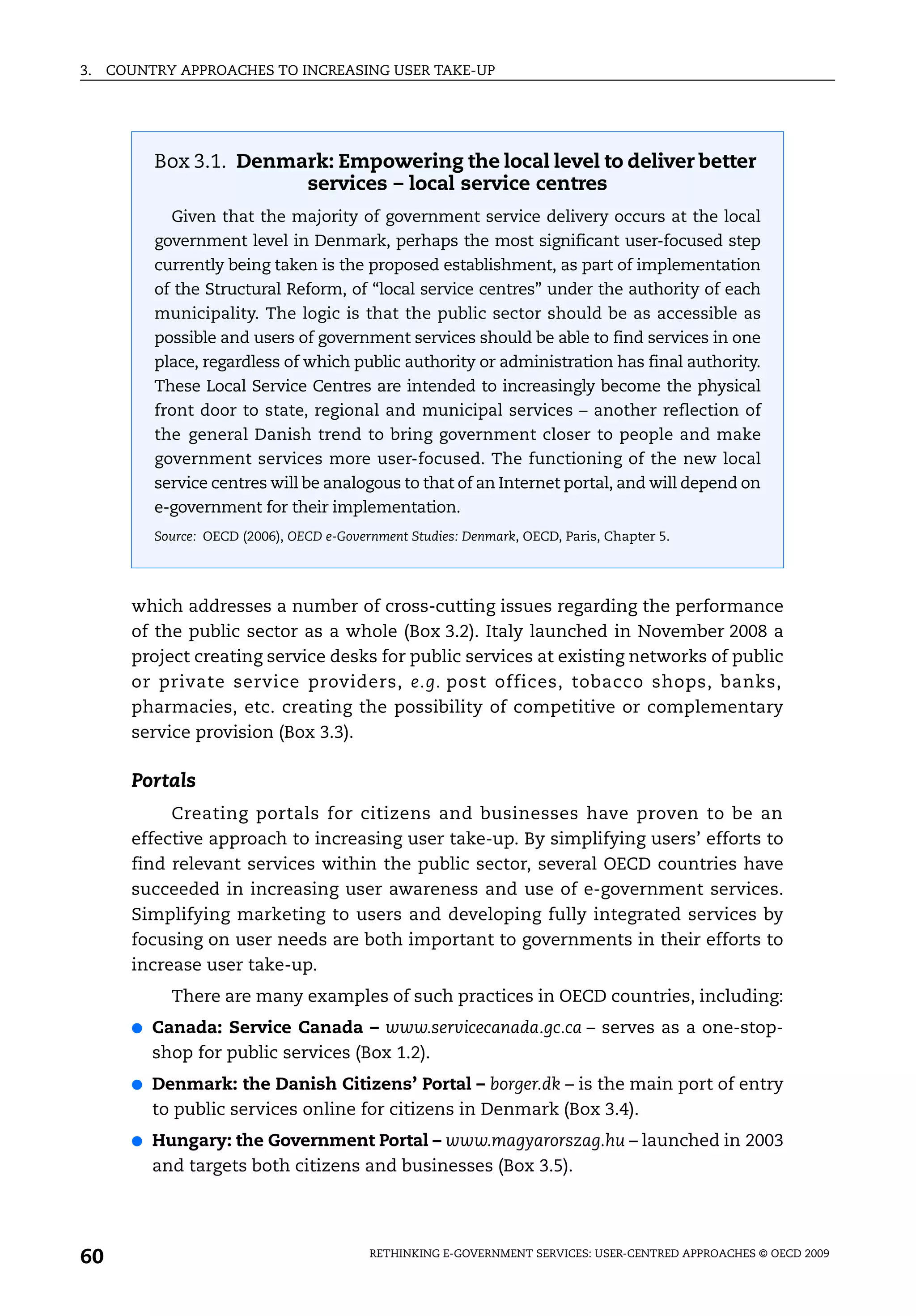 3.   COUNTRY APPROACHES TO INCREASING USER TAKE-UP




           Box 3.1. Denmark: Empowering the local level to deliver better
                         services – local service centres
             Given that the majority of government service delivery occurs at the local
           government level in Denmark, perhaps the most significant user-focused step
           currently being taken is the proposed establishment, as part of implementation
           of the Structural Reform, of “local service centres” under the authority of each
           municipality. The logic is that the public sector should be as accessible as
           possible and users of government services should be able to find services in one
           place, regardless of which public authority or administration has final authority.
           These Local Service Centres are intended to increasingly become the physical
           front door to state, regional and municipal services – another reflection of
           the general Danish trend to bring government closer to people and make
           government services more user-focused. The functioning of the new local
           service centres will be analogous to that of an Internet portal, and will depend on
           e-government for their implementation.
           Source: OECD (2006), OECD e-Government Studies: Denmark, OECD, Paris, Chapter 5.




       which addresses a number of cross-cutting issues regarding the performance
       of the public sector as a whole (Box 3.2). Italy launched in November 2008 a
       project creating service desks for public services at existing networks of public
       or private service providers, e.g. post offices, tobacco shops, banks,
       pharmacies, etc. creating the possibility of competitive or complementary
       service provision (Box 3.3).

       Portals
            Creating portals for citizens and businesses have proven to be an
       effective approach to increasing user take-up. By simplifying users’ efforts to
       find relevant services within the public sector, several OECD countries have
       succeeded in increasing user awareness and use of e-government services.
       Simplifying marketing to users and developing fully integrated services by
       focusing on user needs are both important to governments in their efforts to
       increase user take-up.
             There are many examples of such practices in OECD countries, including:
       ●   Canada: Service Canada – www.servicecanada.gc.ca – serves as a one-stop-
           shop for public services (Box 1.2).
       ●   Denmark: the Danish Citizens’ Portal – borger.dk – is the main port of entry
           to public services online for citizens in Denmark (Box 3.4).
       ●   Hungary: the Government Portal – www.magyarorszag.hu – launched in 2003
           and targets both citizens and businesses (Box 3.5).




60                                          RETHINKING E-GOVERNMENT SERVICES: USER-CENTRED APPROACHES © OECD 2009
 