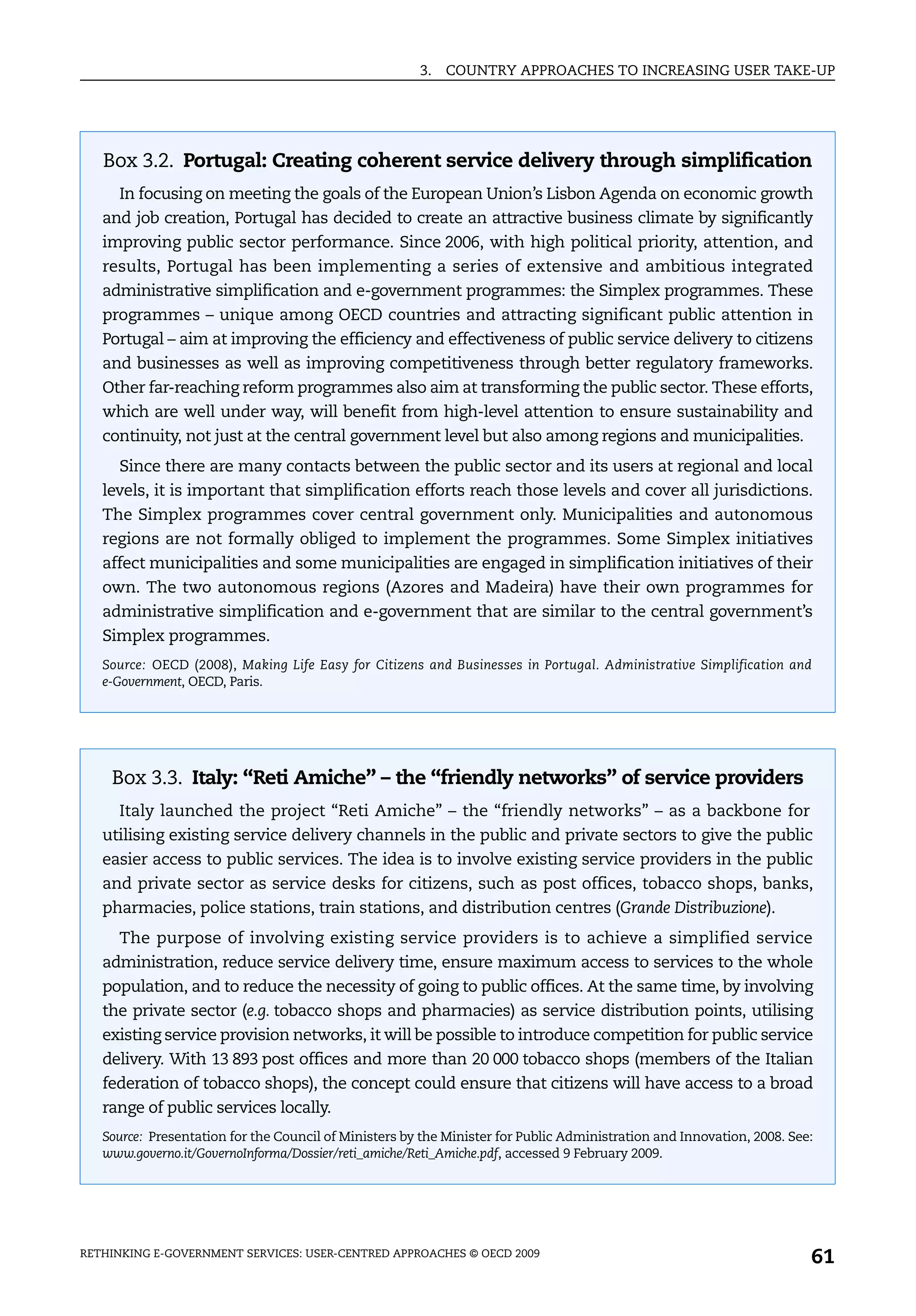 3.   COUNTRY APPROACHES TO INCREASING USER TAKE-UP




   Box 3.2. Portugal: Creating coherent service delivery through simplification
     In focusing on meeting the goals of the European Union’s Lisbon Agenda on economic growth
   and job creation, Portugal has decided to create an attractive business climate by significantly
   improving public sector performance. Since 2006, with high political priority, attention, and
   results, Portugal has been implementing a series of extensive and ambitious integrated
   administrative simplification and e-government programmes: the Simplex programmes. These
   programmes – unique among OECD countries and attracting significant public attention in
   Portugal – aim at improving the efficiency and effectiveness of public service delivery to citizens
   and businesses as well as improving competitiveness through better regulatory frameworks.
   Other far-reaching reform programmes also aim at transforming the public sector. These efforts,
   which are well under way, will benefit from high-level attention to ensure sustainability and
   continuity, not just at the central government level but also among regions and municipalities.
     Since there are many contacts between the public sector and its users at regional and local
   levels, it is important that simplification efforts reach those levels and cover all jurisdictions.
   The Simplex programmes cover central government only. Municipalities and autonomous
   regions are not formally obliged to implement the programmes. Some Simplex initiatives
   affect municipalities and some municipalities are engaged in simplification initiatives of their
   own. The two autonomous regions (Azores and Madeira) have their own programmes for
   administrative simplification and e-government that are similar to the central government’s
   Simplex programmes.
   Source: OECD (2008), Making Life Easy for Citizens and Businesses in Portugal. Administrative Simplification and
   e-Government, OECD, Paris.




    Box 3.3. Italy: “Reti Amiche” – the “friendly networks” of service providers
     Italy launched the project “Reti Amiche” – the “friendly networks” – as a backbone for
   utilising existing service delivery channels in the public and private sectors to give the public
   easier access to public services. The idea is to involve existing service providers in the public
   and private sector as service desks for citizens, such as post offices, tobacco shops, banks,
   pharmacies, police stations, train stations, and distribution centres (Grande Distribuzione).
     The purpose of involving existing service providers is to achieve a simplified service
   administration, reduce service delivery time, ensure maximum access to services to the whole
   population, and to reduce the necessity of going to public offices. At the same time, by involving
   the private sector (e.g. tobacco shops and pharmacies) as service distribution points, utilising
   existing service provision networks, it will be possible to introduce competition for public service
   delivery. With 13 893 post offices and more than 20 000 tobacco shops (members of the Italian
   federation of tobacco shops), the concept could ensure that citizens will have access to a broad
   range of public services locally.
   Source: Presentation for the Council of Ministers by the Minister for Public Administration and Innovation, 2008. See:
   www.governo.it/GovernoInforma/Dossier/reti_amiche/Reti_Amiche.pdf, accessed 9 February 2009.




RETHINKING E-GOVERNMENT SERVICES: USER-CENTRED APPROACHES © OECD 2009
                                                                                                                        61
 