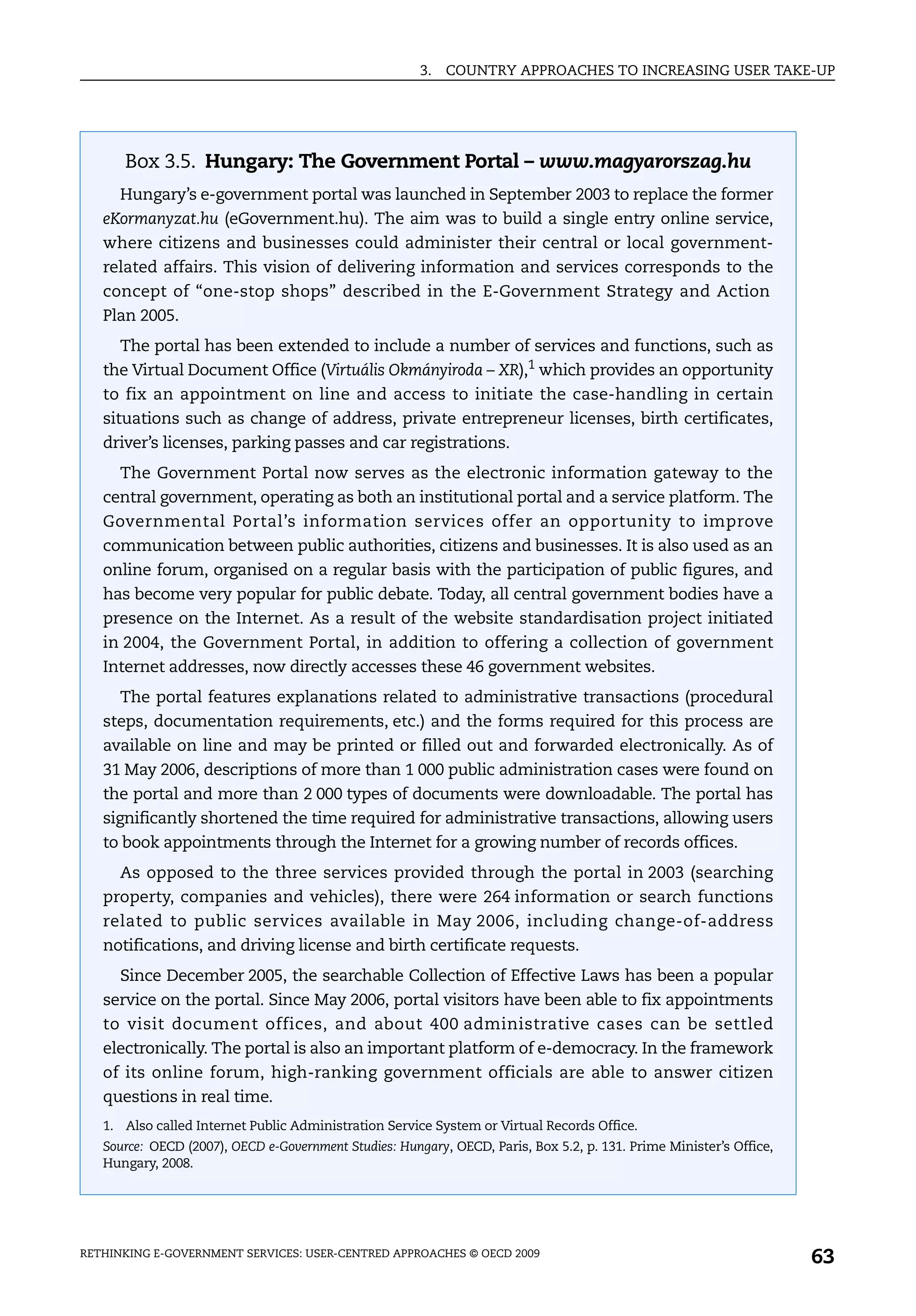 3.   COUNTRY APPROACHES TO INCREASING USER TAKE-UP




      Box 3.5. Hungary: The Government Portal – www.magyarorszag.hu
      Hungary’s e-government portal was launched in September 2003 to replace the former
   eKormanyzat.hu (eGovernment.hu). The aim was to build a single entry online service,
   where citizens and businesses could administer their central or local government-
   related affairs. This vision of delivering information and services corresponds to the
   concept of “one-stop shops” described in the E-Government Strategy and Action
   Plan 2005.
      The portal has been extended to include a number of services and functions, such as
   the Virtual Document Office (Virtuális Okmányiroda – XR),1 which provides an opportunity
   to fix an appointment on line and access to initiate the case-handling in certain
   situations such as change of address, private entrepreneur licenses, birth certificates,
   driver’s licenses, parking passes and car registrations.
      The Government Portal now serves as the electronic information gateway to the
   central government, operating as both an institutional portal and a service platform. The
   Governmental Portal’s information services offer an opportunity to improve
   communication between public authorities, citizens and businesses. It is also used as an
   online forum, organised on a regular basis with the participation of public figures, and
   has become very popular for public debate. Today, all central government bodies have a
   presence on the Internet. As a result of the website standardisation project initiated
   in 2004, the Government Portal, in addition to offering a collection of government
   Internet addresses, now directly accesses these 46 government websites.
      The portal features explanations related to administrative transactions (procedural
   steps, documentation requirements, etc.) and the forms required for this process are
   available on line and may be printed or filled out and forwarded electronically. As of
   31 May 2006, descriptions of more than 1 000 public administration cases were found on
   the portal and more than 2 000 types of documents were downloadable. The portal has
   significantly shortened the time required for administrative transactions, allowing users
   to book appointments through the Internet for a growing number of records offices.
      As opposed to the three services provided through the portal in 2003 (searching
   property, companies and vehicles), there were 264 information or search functions
   related to public services available in May 2006, including change-of-address
   notifications, and driving license and birth certificate requests.
      Since December 2005, the searchable Collection of Effective Laws has been a popular
   service on the portal. Since May 2006, portal visitors have been able to fix appointments
   to visit document offices, and about 400 administrative cases can be settled
   electronically. The portal is also an important platform of e-democracy. In the framework
   of its online forum, high-ranking government officials are able to answer citizen
   questions in real time.
   1. Also called Internet Public Administration Service System or Virtual Records Office.
   Source: OECD (2007), OECD e-Government Studies: Hungary, OECD, Paris, Box 5.2, p. 131. Prime Minister’s Office,
   Hungary, 2008.




RETHINKING E-GOVERNMENT SERVICES: USER-CENTRED APPROACHES © OECD 2009
                                                                                                                     63
 