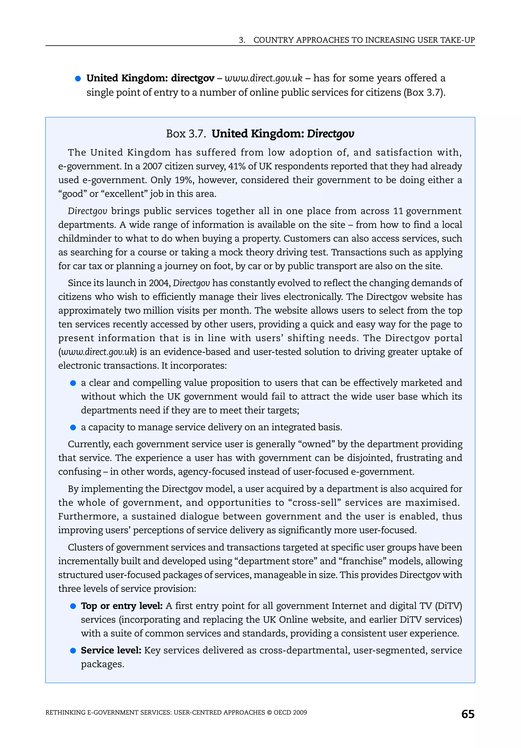 3.   COUNTRY APPROACHES TO INCREASING USER TAKE-UP



       ●   United Kingdom: directgov – www.direct.gov.uk – has for some years offered a
           single point of entry to a number of online public services for citizens (Box 3.7).



                               Box 3.7. United Kingdom: Directgov
     The United Kingdom has suffered from low adoption of, and satisfaction with,
   e-government. In a 2007 citizen survey, 41% of UK respondents reported that they had already
   used e-government. Only 19%, however, considered their government to be doing either a
   “good” or “excellent” job in this area.
     Directgov brings public services together all in one place from across 11 government
   departments. A wide range of information is available on the site – from how to find a local
   childminder to what to do when buying a property. Customers can also access services, such
   as searching for a course or taking a mock theory driving test. Transactions such as applying
   for car tax or planning a journey on foot, by car or by public transport are also on the site.
     Since its launch in 2004, Directgov has constantly evolved to reflect the changing demands of
   citizens who wish to efficiently manage their lives electronically. The Directgov website has
   approximately two million visits per month. The website allows users to select from the top
   ten services recently accessed by other users, providing a quick and easy way for the page to
   present information that is in line with users’ shifting needs. The Directgov portal
   (www.direct.gov.uk) is an evidence-based and user-tested solution to driving greater uptake of
   electronic transactions. It incorporates:
      ● a clear and compelling value proposition to users that can be effectively marketed and
         without which the UK government would fail to attract the wide user base which its
         departments need if they are to meet their targets;
      ● a capacity to manage service delivery on an integrated basis.

     Currently, each government service user is generally “owned” by the department providing
   that service. The experience a user has with government can be disjointed, frustrating and
   confusing – in other words, agency-focused instead of user-focused e-government.
     By implementing the Directgov model, a user acquired by a department is also acquired for
   the whole of government, and opportunities to “cross-sell” services are maximised.
   Furthermore, a sustained dialogue between government and the user is enabled, thus
   improving users’ perceptions of service delivery as significantly more user-focused.
     Clusters of government services and transactions targeted at specific user groups have been
   incrementally built and developed using “department store” and “franchise” models, allowing
   structured user-focused packages of services, manageable in size. This provides Directgov with
   three levels of service provision:
      ● Top or entry level: A first entry point for all government Internet and digital TV (DiTV)
         services (incorporating and replacing the UK Online website, and earlier DiTV services)
         with a suite of common services and standards, providing a consistent user experience.
      ● Service level: Key services delivered as cross-departmental, user-segmented, service
         packages.




RETHINKING E-GOVERNMENT SERVICES: USER-CENTRED APPROACHES © OECD 2009
                                                                                                    65
 
