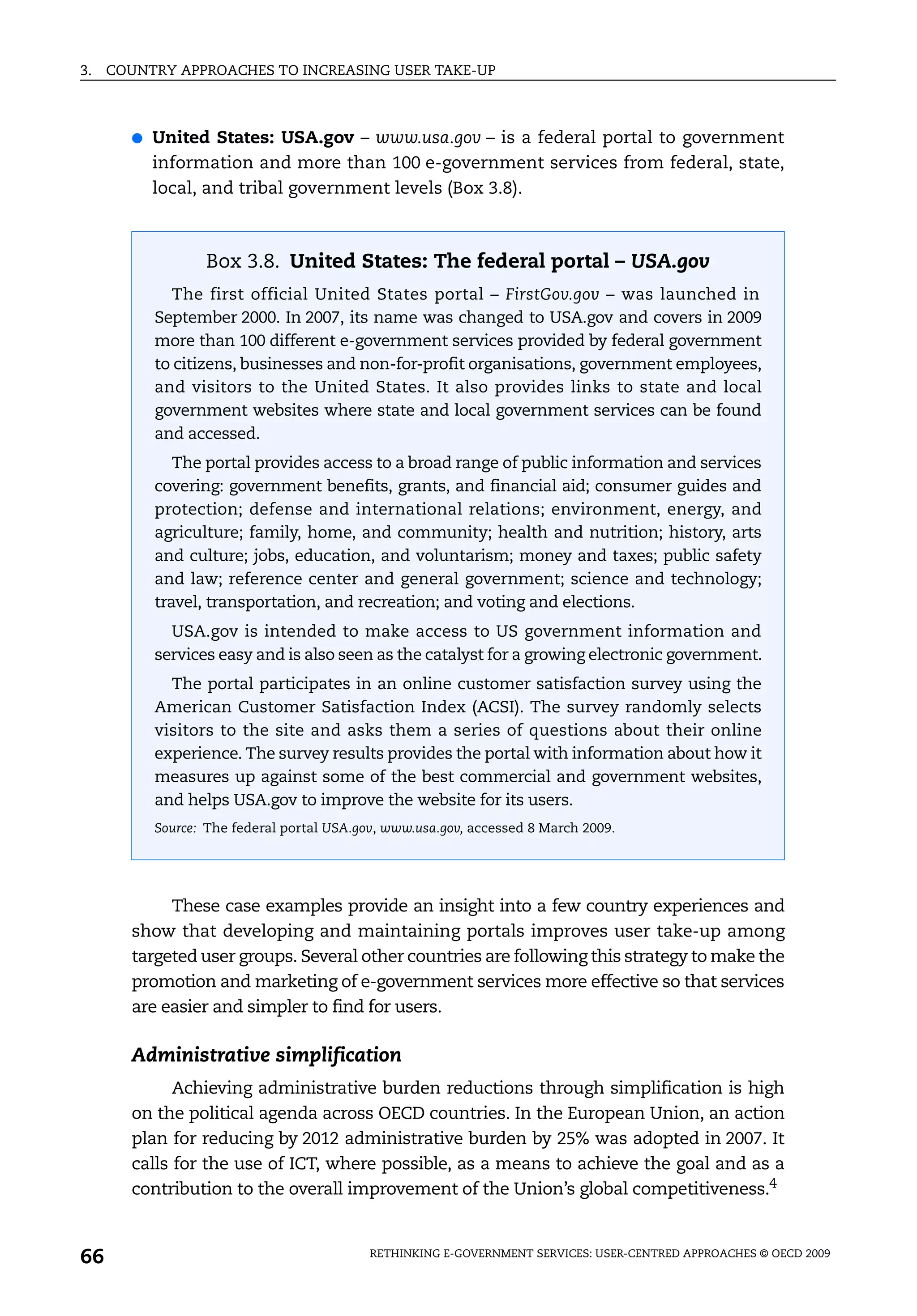 3.   COUNTRY APPROACHES TO INCREASING USER TAKE-UP



       ●   United States: USA.gov – www.usa.gov – is a federal portal to government
           information and more than 100 e-government services from federal, state,
           local, and tribal government levels (Box 3.8).



                  Box 3.8. United States: The federal portal – USA.gov
             The first official United States portal – FirstGov.gov – was launched in
           September 2000. In 2007, its name was changed to USA.gov and covers in 2009
           more than 100 different e-government services provided by federal government
           to citizens, businesses and non-for-profit organisations, government employees,
           and visitors to the United States. It also provides links to state and local
           government websites where state and local government services can be found
           and accessed.
              The portal provides access to a broad range of public information and services
           covering: government benefits, grants, and financial aid; consumer guides and
           protection; defense and international relations; environment, energy, and
           agriculture; family, home, and community; health and nutrition; history, arts
           and culture; jobs, education, and voluntarism; money and taxes; public safety
           and law; reference center and general government; science and technology;
           travel, transportation, and recreation; and voting and elections.
             USA.gov is intended to make access to US government information and
           services easy and is also seen as the catalyst for a growing electronic government.
             The portal participates in an online customer satisfaction survey using the
           American Customer Satisfaction Index (ACSI). The survey randomly selects
           visitors to the site and asks them a series of questions about their online
           experience. The survey results provides the portal with information about how it
           measures up against some of the best commercial and government websites,
           and helps USA.gov to improve the website for its users.
           Source: The federal portal USA.gov, www.usa.gov, accessed 8 March 2009.




            These case examples provide an insight into a few country experiences and
       show that developing and maintaining portals improves user take-up among
       targeted user groups. Several other countries are following this strategy to make the
       promotion and marketing of e-government services more effective so that services
       are easier and simpler to find for users.

       Administrative simplification
             Achieving administrative burden reductions through simplification is high
       on the political agenda across OECD countries. In the European Union, an action
       plan for reducing by 2012 administrative burden by 25% was adopted in 2007. It
       calls for the use of ICT, where possible, as a means to achieve the goal and as a
       contribution to the overall improvement of the Union’s global competitiveness.4



66                                          RETHINKING E-GOVERNMENT SERVICES: USER-CENTRED APPROACHES © OECD 2009
 