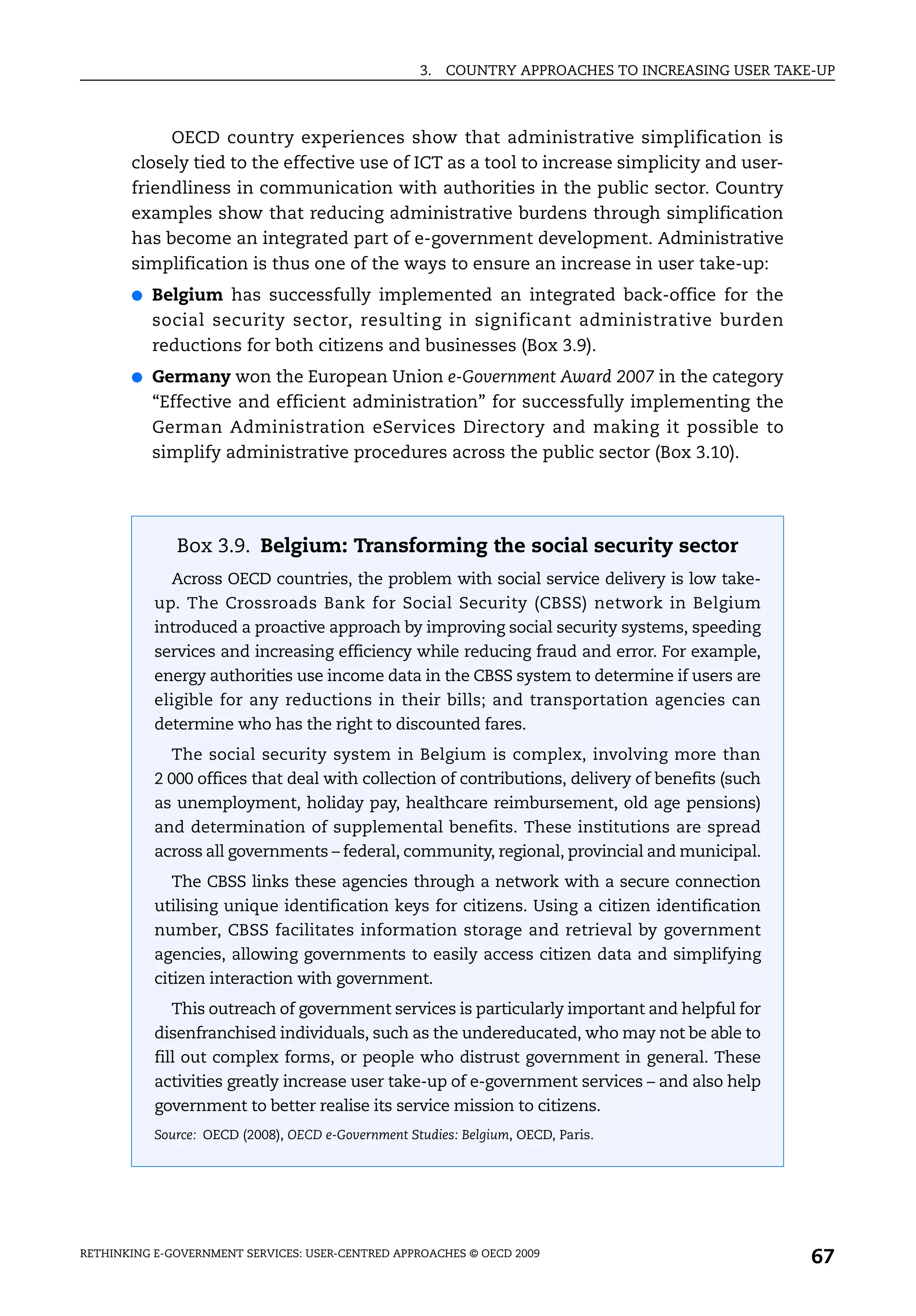 3.   COUNTRY APPROACHES TO INCREASING USER TAKE-UP



            OECD country experiences show that administrative simplification is
       closely tied to the effective use of ICT as a tool to increase simplicity and user-
       friendliness in communication with authorities in the public sector. Country
       examples show that reducing administrative burdens through simplification
       has become an integrated part of e-government development. Administrative
       simplification is thus one of the ways to ensure an increase in user take-up:
       ●   Belgium has successfully implemented an integrated back-office for the
           social security sector, resulting in significant administrative burden
           reductions for both citizens and businesses (Box 3.9).
       ●   Germany won the European Union e-Government Award 2007 in the category
           “Effective and efficient administration” for successfully implementing the
           German Administration eServices Directory and making it possible to
           simplify administrative procedures across the public sector (Box 3.10).




              Box 3.9. Belgium: Transforming the social security sector
             Across OECD countries, the problem with social service delivery is low take-
           up. The Crossroads Bank for Social Security (CBSS) network in Belgium
           introduced a proactive approach by improving social security systems, speeding
           services and increasing efficiency while reducing fraud and error. For example,
           energy authorities use income data in the CBSS system to determine if users are
           eligible for any reductions in their bills; and transportation agencies can
           determine who has the right to discounted fares.
             The social security system in Belgium is complex, involving more than
           2 000 offices that deal with collection of contributions, delivery of benefits (such
           as unemployment, holiday pay, healthcare reimbursement, old age pensions)
           and determination of supplemental benefits. These institutions are spread
           across all governments – federal, community, regional, provincial and municipal.
             The CBSS links these agencies through a network with a secure connection
           utilising unique identification keys for citizens. Using a citizen identification
           number, CBSS facilitates information storage and retrieval by government
           agencies, allowing governments to easily access citizen data and simplifying
           citizen interaction with government.
             This outreach of government services is particularly important and helpful for
           disenfranchised individuals, such as the undereducated, who may not be able to
           fill out complex forms, or people who distrust government in general. These
           activities greatly increase user take-up of e-government services – and also help
           government to better realise its service mission to citizens.
           Source: OECD (2008), OECD e-Government Studies: Belgium, OECD, Paris.




RETHINKING E-GOVERNMENT SERVICES: USER-CENTRED APPROACHES © OECD 2009
                                                                                                   67
 