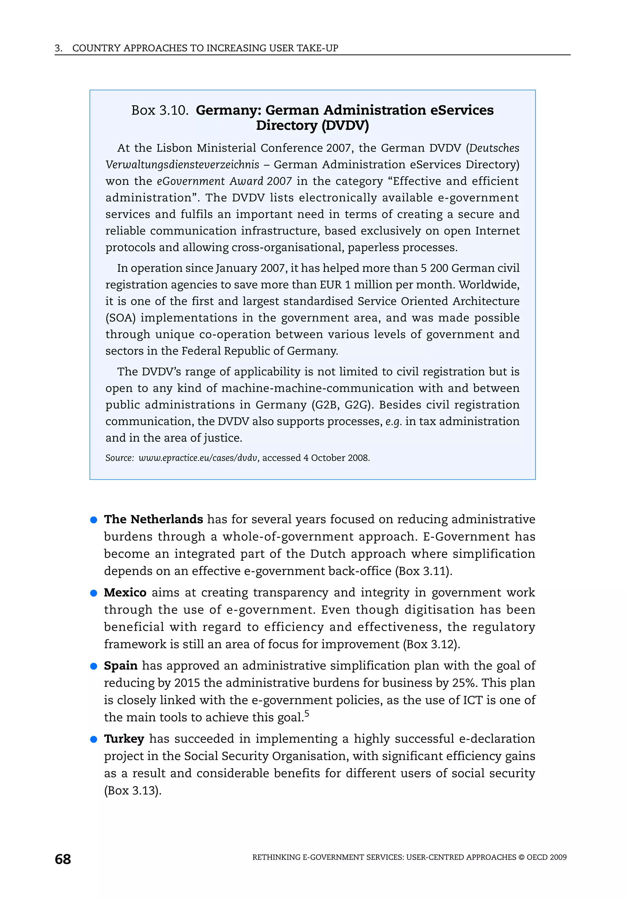 3.   COUNTRY APPROACHES TO INCREASING USER TAKE-UP




                Box 3.10. Germany: German Administration eServices
                                 Directory (DVDV)
             At the Lisbon Ministerial Conference 2007, the German DVDV (Deutsches
           Verwaltungsdiensteverzeichnis – German Administration eServices Directory)
           won the eGovernment Award 2007 in the category “Effective and efficient
           administration”. The DVDV lists electronically available e-government
           services and fulfils an important need in terms of creating a secure and
           reliable communication infrastructure, based exclusively on open Internet
           protocols and allowing cross-organisational, paperless processes.
             In operation since January 2007, it has helped more than 5 200 German civil
           registration agencies to save more than EUR 1 million per month. Worldwide,
           it is one of the first and largest standardised Service Oriented Architecture
           (SOA) implementations in the government area, and was made possible
           through unique co-operation between various levels of government and
           sectors in the Federal Republic of Germany.
             The DVDV’s range of applicability is not limited to civil registration but is
           open to any kind of machine-machine-communication with and between
           public administrations in Germany (G2B, G2G). Besides civil registration
           communication, the DVDV also supports processes, e.g. in tax administration
           and in the area of justice.
           Source: www.epractice.eu/cases/dvdv, accessed 4 October 2008.




       ●   The Netherlands has for several years focused on reducing administrative
           burdens through a whole-of-government approach. E-Government has
           become an integrated part of the Dutch approach where simplification
           depends on an effective e-government back-office (Box 3.11).
       ●   Mexico aims at creating transparency and integrity in government work
           through the use of e-government. Even though digitisation has been
           beneficial with regard to efficiency and effectiveness, the regulatory
           framework is still an area of focus for improvement (Box 3.12).
       ●   Spain has approved an administrative simplification plan with the goal of
           reducing by 2015 the administrative burdens for business by 25%. This plan
           is closely linked with the e-government policies, as the use of ICT is one of
           the main tools to achieve this goal.5
       ●   Turkey has succeeded in implementing a highly successful e-declaration
           project in the Social Security Organisation, with significant efficiency gains
           as a result and considerable benefits for different users of social security
           (Box 3.13).




68                                          RETHINKING E-GOVERNMENT SERVICES: USER-CENTRED APPROACHES © OECD 2009
 