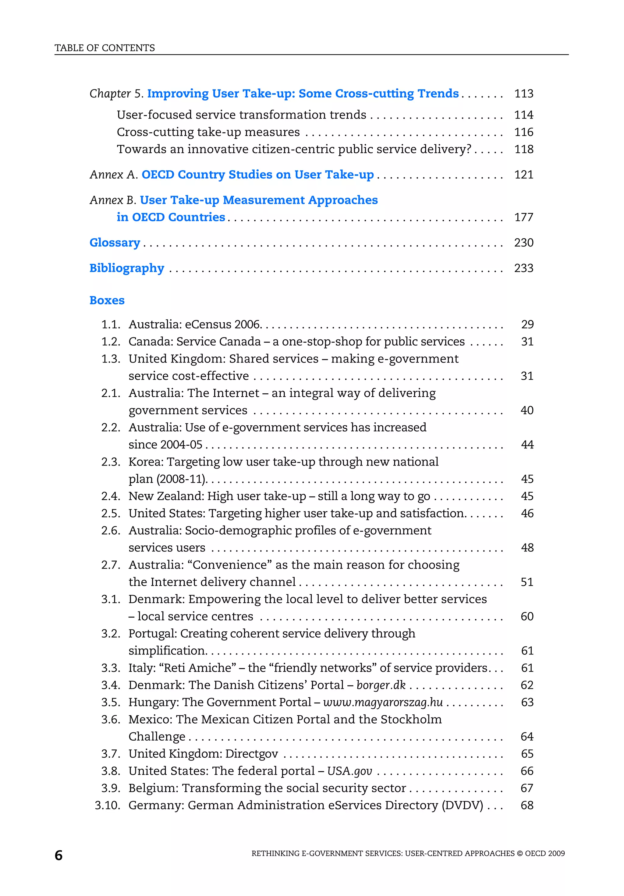 TABLE OF CONTENTS



     Chapter 5. Improving User Take-up: Some Cross-cutting Trends . . . . . . . 113
            User-focused service transformation trends . . . . . . . . . . . . . . . . . . . . . 114
            Cross-cutting take-up measures . . . . . . . . . . . . . . . . . . . . . . . . . . . . . . . 116
            Towards an innovative citizen-centric public service delivery? . . . . . 118

     Annex A. OECD Country Studies on User Take-up . . . . . . . . . . . . . . . . . . . . 121

     Annex B. User Take-up Measurement Approaches
         in OECD Countries . . . . . . . . . . . . . . . . . . . . . . . . . . . . . . . . . . . . . . . . . . . 177

     Glossary . . . . . . . . . . . . . . . . . . . . . . . . . . . . . . . . . . . . . . . . . . . . . . . . . . . . . . . . 230

     Bibliography . . . . . . . . . . . . . . . . . . . . . . . . . . . . . . . . . . . . . . . . . . . . . . . . . . . . 233

     Boxes

       1.1. Australia: eCensus 2006. . . . . . . . . . . . . . . . . . . . . . . . . . . . . . . . . . . . . . . . .            29
       1.2. Canada: Service Canada – a one-stop-shop for public services . . . . . .                                            31
       1.3. United Kingdom: Shared services – making e-government
            service cost-effective . . . . . . . . . . . . . . . . . . . . . . . . . . . . . . . . . . . . . . .                31
       2.1. Australia: The Internet – an integral way of delivering
            government services . . . . . . . . . . . . . . . . . . . . . . . . . . . . . . . . . . . . . . .                   40
       2.2. Australia: Use of e-government services has increased
            since 2004-05 . . . . . . . . . . . . . . . . . . . . . . . . . . . . . . . . . . . . . . . . . . . . . . . . . .   44
       2.3. Korea: Targeting low user take-up through new national
            plan (2008-11). . . . . . . . . . . . . . . . . . . . . . . . . . . . . . . . . . . . . . . . . . . . . . . . . .   45
       2.4. New Zealand: High user take-up – still a long way to go . . . . . . . . . . . .                                     45
       2.5. United States: Targeting higher user take-up and satisfaction. . . . . . .                                          46
       2.6. Australia: Socio-demographic profiles of e-government
            services users . . . . . . . . . . . . . . . . . . . . . . . . . . . . . . . . . . . . . . . . . . . . . . . . .    48
       2.7. Australia: “Convenience” as the main reason for choosing
            the Internet delivery channel . . . . . . . . . . . . . . . . . . . . . . . . . . . . . . . .                       51
       3.1. Denmark: Empowering the local level to deliver better services
            – local service centres . . . . . . . . . . . . . . . . . . . . . . . . . . . . . . . . . . . . . .                 60
       3.2. Portugal: Creating coherent service delivery through
            simplification. . . . . . . . . . . . . . . . . . . . . . . . . . . . . . . . . . . . . . . . . . . . . . . . . .   61
       3.3. Italy: “Reti Amiche” – the “friendly networks” of service providers. . .                                            61
       3.4. Denmark: The Danish Citizens’ Portal – borger.dk . . . . . . . . . . . . . . .                                      62
       3.5. Hungary: The Government Portal – www.magyarorszag.hu . . . . . . . . . .                                            63
       3.6. Mexico: The Mexican Citizen Portal and the Stockholm
            Challenge . . . . . . . . . . . . . . . . . . . . . . . . . . . . . . . . . . . . . . . . . . . . . . . . .         64
       3.7. United Kingdom: Directgov . . . . . . . . . . . . . . . . . . . . . . . . . . . . . . . . . . . . .                 65
       3.8. United States: The federal portal – USA.gov . . . . . . . . . . . . . . . . . . . .                                 66
       3.9. Belgium: Transforming the social security sector . . . . . . . . . . . . . . .                                      67
      3.10. Germany: German Administration eServices Directory (DVDV) . . .                                                     68



6                                                  RETHINKING E-GOVERNMENT SERVICES: USER-CENTRED APPROACHES © OECD 2009
 