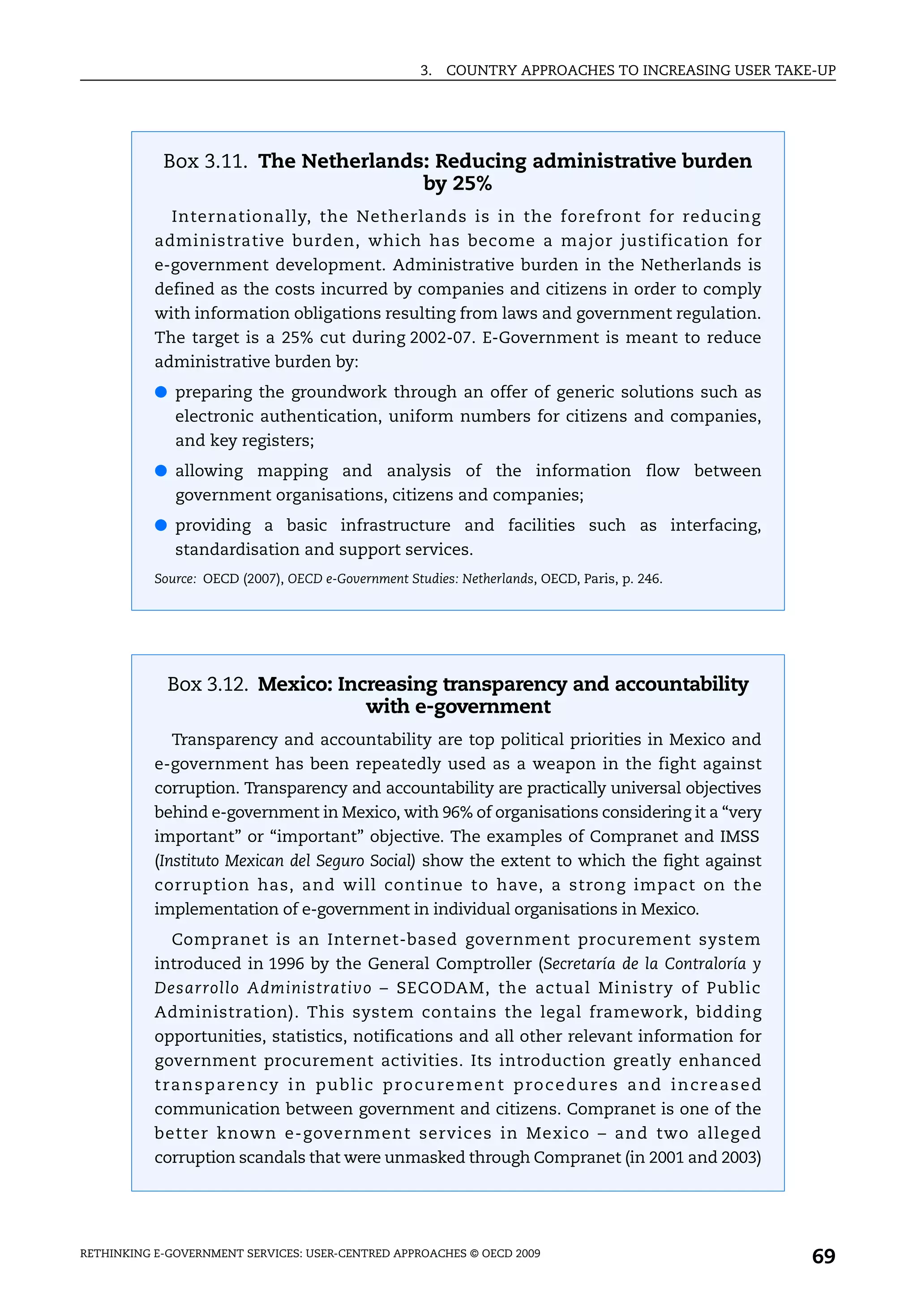 3.   COUNTRY APPROACHES TO INCREASING USER TAKE-UP




            Box 3.11. The Netherlands: Reducing administrative burden
                                     by 25%
             Internationally, the Netherlands is in the forefront for reducing
           administrative burden, which has become a major justification for
           e-government development. Administrative burden in the Netherlands is
           defined as the costs incurred by companies and citizens in order to comply
           with information obligations resulting from laws and government regulation.
           The target is a 25% cut during 2002-07. E-Government is meant to reduce
           administrative burden by:
           ● preparing the groundwork through an offer of generic solutions such as
              electronic authentication, uniform numbers for citizens and companies,
              and key registers;
           ● allowing mapping and analysis of the information flow between
              government organisations, citizens and companies;
           ● providing a basic infrastructure and facilities such as interfacing,
              standardisation and support services.
           Source: OECD (2007), OECD e-Government Studies: Netherlands, OECD, Paris, p. 246.




             Box 3.12. Mexico: Increasing transparency and accountability
                                  with e-government
             Transparency and accountability are top political priorities in Mexico and
           e-government has been repeatedly used as a weapon in the fight against
           corruption. Transparency and accountability are practically universal objectives
           behind e-government in Mexico, with 96% of organisations considering it a “very
           important” or “important” objective. The examples of Compranet and IMSS
           (Instituto Mexican del Seguro Social) show the extent to which the fight against
           corruption has, and will continue to have, a strong impact on the
           implementation of e-government in individual organisations in Mexico.
             Compranet is an Internet-based government procurement system
           introduced in 1996 by the General Comptroller (Secretaría de la Contraloría y
           Desarrollo Administrativo – SECODAM, the actual Ministry of Public
           Administration). This system contains the legal framework, bidding
           opportunities, statistics, notifications and all other relevant information for
           government procurement activities. Its introduction greatly enhanced
           t ra n s p a r e n cy i n p u b l i c p r o c u re m e n t p ro c e d u re s a n d i n c re a s e d
           communication between government and citizens. Compranet is one of the
           better known e-government services in Mexico – and two alleged
           corruption scandals that were unmasked through Compranet (in 2001 and 2003)




RETHINKING E-GOVERNMENT SERVICES: USER-CENTRED APPROACHES © OECD 2009
                                                                                                                 69
 