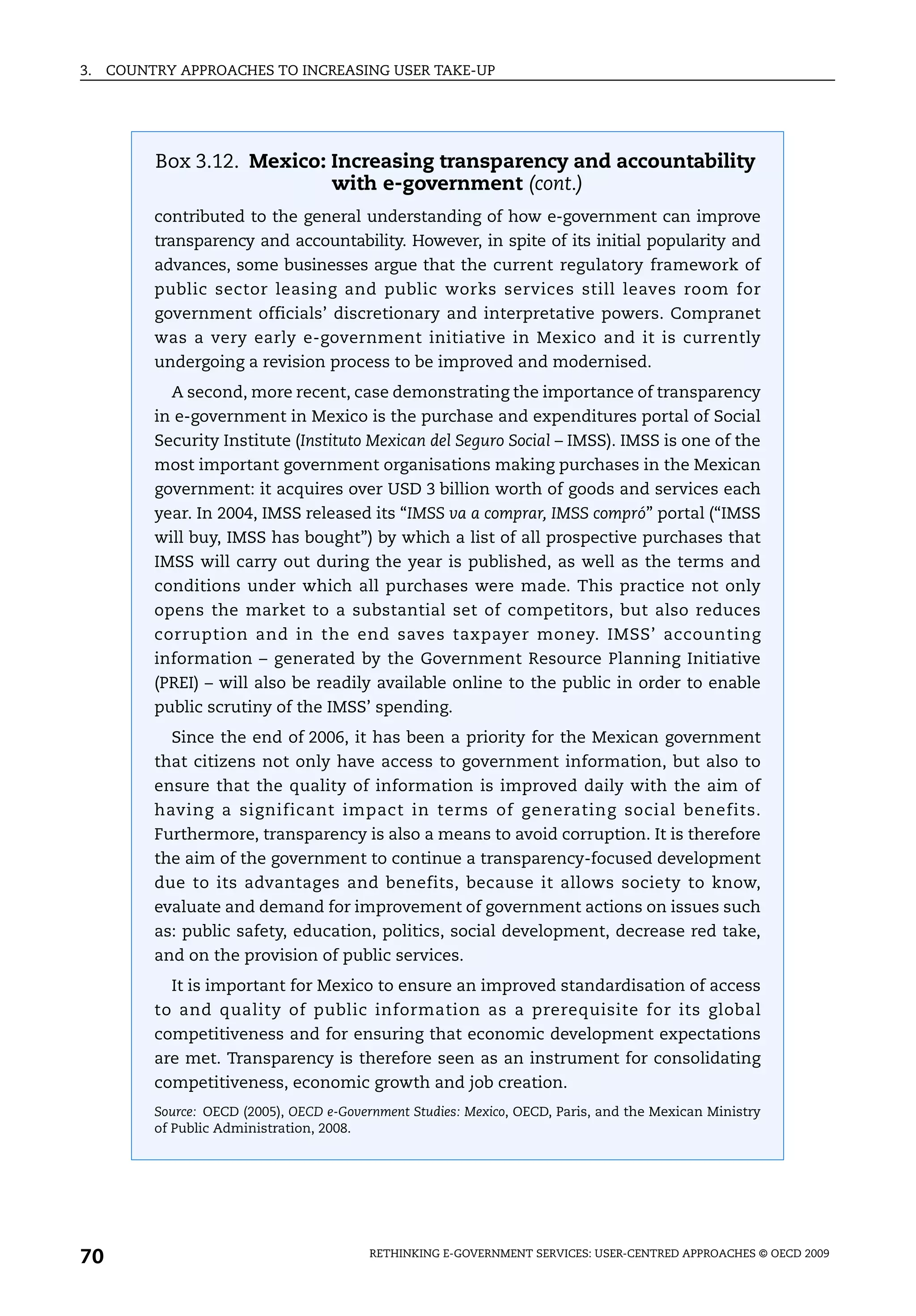 3.   COUNTRY APPROACHES TO INCREASING USER TAKE-UP




          Box 3.12. Mexico: Increasing transparency and accountability
                            with e-government (cont.)
          contributed to the general understanding of how e-government can improve
          transparency and accountability. However, in spite of its initial popularity and
          advances, some businesses argue that the current regulatory framework of
          public sector leasing and public works services still leaves room for
          government officials’ discretionary and interpretative powers. Compranet
          was a very early e-government initiative in Mexico and it is currently
          undergoing a revision process to be improved and modernised.
            A second, more recent, case demonstrating the importance of transparency
          in e-government in Mexico is the purchase and expenditures portal of Social
          Security Institute (Instituto Mexican del Seguro Social – IMSS). IMSS is one of the
          most important government organisations making purchases in the Mexican
          government: it acquires over USD 3 billion worth of goods and services each
          year. In 2004, IMSS released its “IMSS va a comprar, IMSS compró” portal (“IMSS
          will buy, IMSS has bought”) by which a list of all prospective purchases that
          IMSS will carry out during the year is published, as well as the terms and
          conditions under which all purchases were made. This practice not only
          opens the market to a substantial set of competitors, but also reduces
          corruption and in the end saves taxpayer money. IMSS’ accounting
          information – generated by the Government Resource Planning Initiative
          (PREI) – will also be readily available online to the public in order to enable
          public scrutiny of the IMSS’ spending.
            Since the end of 2006, it has been a priority for the Mexican government
          that citizens not only have access to government information, but also to
          ensure that the quality of information is improved daily with the aim of
          having a significant impact in terms of generating social benefits.
          Furthermore, transparency is also a means to avoid corruption. It is therefore
          the aim of the government to continue a transparency-focused development
          due to its advantages and benefits, because it allows society to know,
          evaluate and demand for improvement of government actions on issues such
          as: public safety, education, politics, social development, decrease red take,
          and on the provision of public services.
            It is important for Mexico to ensure an improved standardisation of access
          to and quality of public information as a prerequisite for its global
          competitiveness and for ensuring that economic development expectations
          are met. Transparency is therefore seen as an instrument for consolidating
          competitiveness, economic growth and job creation.
          Source: OECD (2005), OECD e-Government Studies: Mexico, OECD, Paris, and the Mexican Ministry
          of Public Administration, 2008.




70                                         RETHINKING E-GOVERNMENT SERVICES: USER-CENTRED APPROACHES © OECD 2009
 