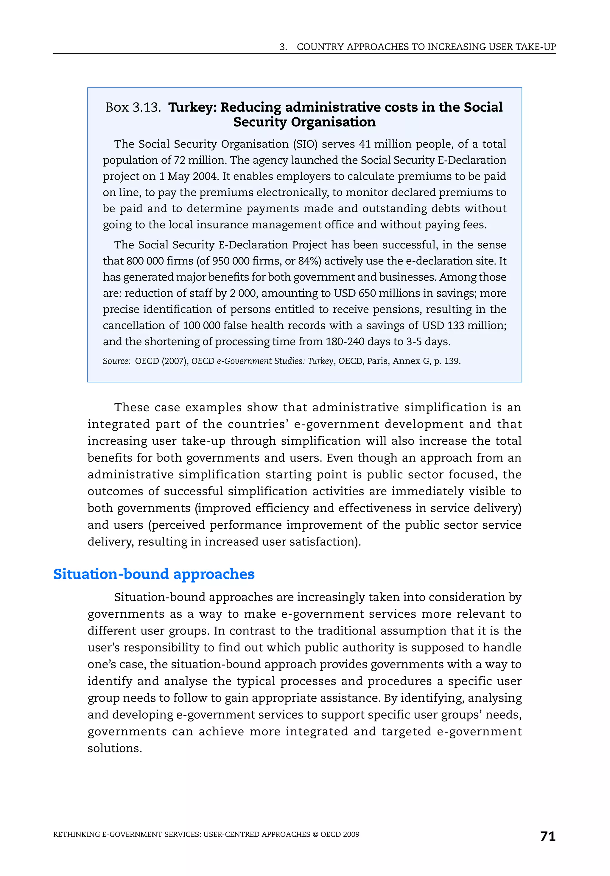 3.   COUNTRY APPROACHES TO INCREASING USER TAKE-UP




           Box 3.13. Turkey: Reducing administrative costs in the Social
                               Security Organisation
             The Social Security Organisation (SIO) serves 41 million people, of a total
           population of 72 million. The agency launched the Social Security E-Declaration
           project on 1 May 2004. It enables employers to calculate premiums to be paid
           on line, to pay the premiums electronically, to monitor declared premiums to
           be paid and to determine payments made and outstanding debts without
           going to the local insurance management office and without paying fees.
             The Social Security E-Declaration Project has been successful, in the sense
           that 800 000 firms (of 950 000 firms, or 84%) actively use the e-declaration site. It
           has generated major benefits for both government and businesses. Among those
           are: reduction of staff by 2 000, amounting to USD 650 millions in savings; more
           precise identification of persons entitled to receive pensions, resulting in the
           cancellation of 100 000 false health records with a savings of USD 133 million;
           and the shortening of processing time from 180-240 days to 3-5 days.
           Source: OECD (2007), OECD e-Government Studies: Turkey, OECD, Paris, Annex G, p. 139.




            These case examples show that administrative simplification is an
       integrated part of the countries’ e-government development and that
       increasing user take-up through simplification will also increase the total
       benefits for both governments and users. Even though an approach from an
       administrative simplification starting point is public sector focused, the
       outcomes of successful simplification activities are immediately visible to
       both governments (improved efficiency and effectiveness in service delivery)
       and users (perceived performance improvement of the public sector service
       delivery, resulting in increased user satisfaction).

Situation-bound approaches
            Situation-bound approaches are increasingly taken into consideration by
       governments as a way to make e-government services more relevant to
       different user groups. In contrast to the traditional assumption that it is the
       user’s responsibility to find out which public authority is supposed to handle
       one’s case, the situation-bound approach provides governments with a way to
       identify and analyse the typical processes and procedures a specific user
       group needs to follow to gain appropriate assistance. By identifying, analysing
       and developing e-government services to support specific user groups’ needs,
       governments can achieve more integrated and targeted e-government
       solutions.




RETHINKING E-GOVERNMENT SERVICES: USER-CENTRED APPROACHES © OECD 2009
                                                                                                   71
 