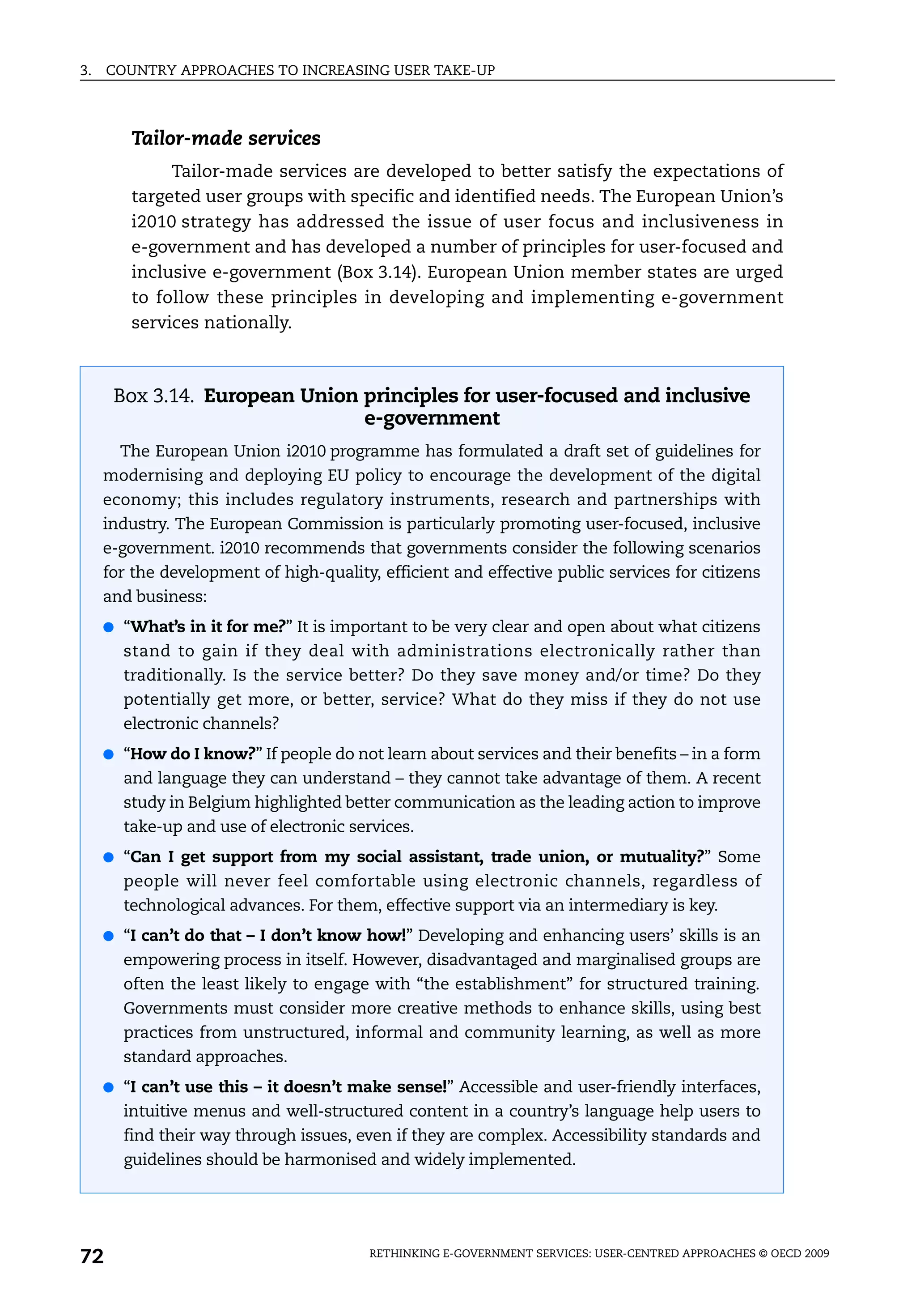 3.   COUNTRY APPROACHES TO INCREASING USER TAKE-UP



        Tailor-made services
             Tailor-made services are developed to better satisfy the expectations of
        targeted user groups with specific and identified needs. The European Union’s
        i2010 strategy has addressed the issue of user focus and inclusiveness in
        e-government and has developed a number of principles for user-focused and
        inclusive e-government (Box 3.14). European Union member states are urged
        to follow these principles in developing and implementing e-government
        services nationally.



      Box 3.14. European Union principles for user-focused and inclusive
                               e-government
       The European Union i2010 programme has formulated a draft set of guidelines for
     modernising and deploying EU policy to encourage the development of the digital
     economy; this includes regulatory instruments, research and partnerships with
     industry. The European Commission is particularly promoting user-focused, inclusive
     e-government. i2010 recommends that governments consider the following scenarios
     for the development of high-quality, efficient and effective public services for citizens
     and business:
     ● “What’s in it for me?” It is important to be very clear and open about what citizens
       stand to gain if they deal with administrations electronically rather than
       traditionally. Is the service better? Do they save money and/or time? Do they
       potentially get more, or better, service? What do they miss if they do not use
       electronic channels?
     ● “How do I know?” If people do not learn about services and their benefits – in a form
       and language they can understand – they cannot take advantage of them. A recent
       study in Belgium highlighted better communication as the leading action to improve
       take-up and use of electronic services.
     ● “Can I get support from my social assistant, trade union, or mutuality?” Some
       people will never feel comfortable using electronic channels, regardless of
       technological advances. For them, effective support via an intermediary is key.
     ● “I can’t do that – I don’t know how!” Developing and enhancing users’ skills is an
       empowering process in itself. However, disadvantaged and marginalised groups are
       often the least likely to engage with “the establishment” for structured training.
       Governments must consider more creative methods to enhance skills, using best
       practices from unstructured, informal and community learning, as well as more
       standard approaches.
     ● “I can’t use this – it doesn’t make sense!” Accessible and user-friendly interfaces,
       intuitive menus and well-structured content in a country’s language help users to
       find their way through issues, even if they are complex. Accessibility standards and
       guidelines should be harmonised and widely implemented.




72                                       RETHINKING E-GOVERNMENT SERVICES: USER-CENTRED APPROACHES © OECD 2009
 