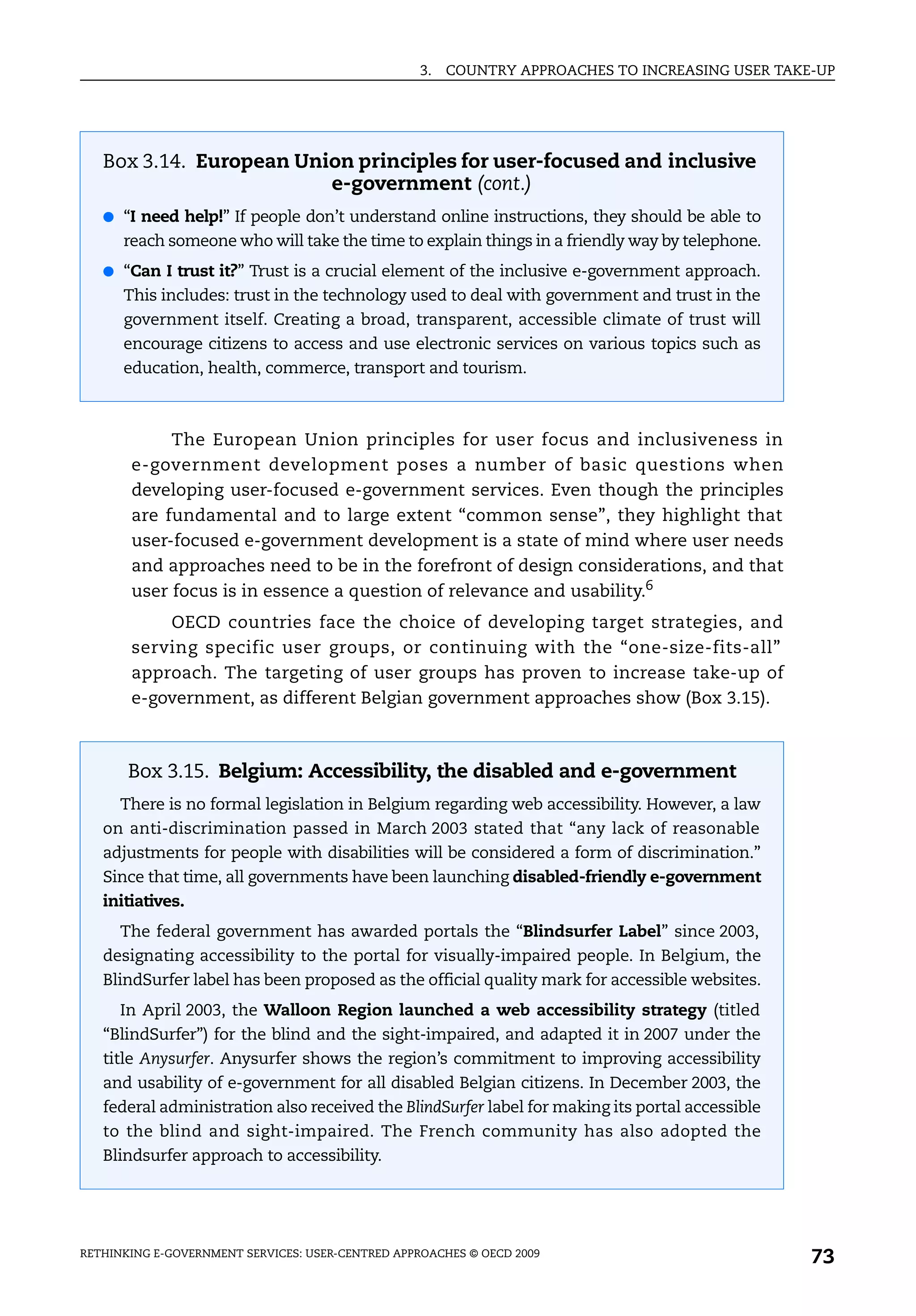 3.   COUNTRY APPROACHES TO INCREASING USER TAKE-UP




   Box 3.14. European Union principles for user-focused and inclusive
                         e-government (cont.)
   ● “I need help!” If people don’t understand online instructions, they should be able to
      reach someone who will take the time to explain things in a friendly way by telephone.
   ● “Can I trust it?” Trust is a crucial element of the inclusive e-government approach.
      This includes: trust in the technology used to deal with government and trust in the
      government itself. Creating a broad, transparent, accessible climate of trust will
      encourage citizens to access and use electronic services on various topics such as
      education, health, commerce, transport and tourism.



            The European Union principles for user focus and inclusiveness in
       e-government development poses a number of basic questions when
       developing user-focused e-government services. Even though the principles
       are fundamental and to large extent “common sense”, they highlight that
       user-focused e-government development is a state of mind where user needs
       and approaches need to be in the forefront of design considerations, and that
       user focus is in essence a question of relevance and usability.6
           OECD countries face the choice of developing target strategies, and
       serving specific user groups, or continuing with the “one-size-fits-all”
       approach. The targeting of user groups has proven to increase take-up of
       e-government, as different Belgian government approaches show (Box 3.15).



       Box 3.15. Belgium: Accessibility, the disabled and e-government
      There is no formal legislation in Belgium regarding web accessibility. However, a law
   on anti-discrimination passed in March 2003 stated that “any lack of reasonable
   adjustments for people with disabilities will be considered a form of discrimination.”
   Since that time, all governments have been launching disabled-friendly e-government
   initiatives.
      The federal government has awarded portals the “Blindsurfer Label” since 2003,
   designating accessibility to the portal for visually-impaired people. In Belgium, the
   BlindSurfer label has been proposed as the official quality mark for accessible websites.
      In April 2003, the Walloon Region launched a web accessibility strategy (titled
   “BlindSurfer”) for the blind and the sight-impaired, and adapted it in 2007 under the
   title Anysurfer. Anysurfer shows the region’s commitment to improving accessibility
   and usability of e-government for all disabled Belgian citizens. In December 2003, the
   federal administration also received the BlindSurfer label for making its portal accessible
   to the blind and sight-impaired. The French community has also adopted the
   Blindsurfer approach to accessibility.




RETHINKING E-GOVERNMENT SERVICES: USER-CENTRED APPROACHES © OECD 2009
                                                                                                  73
 
