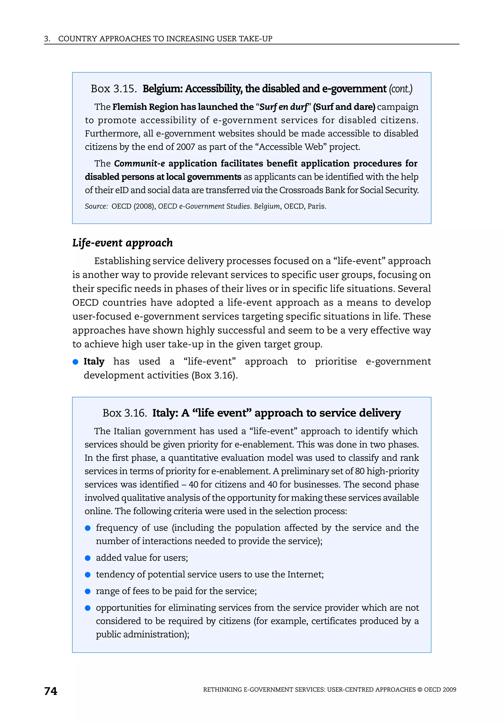 3.   COUNTRY APPROACHES TO INCREASING USER TAKE-UP




            Box 3.15. Belgium: Accessibility, the disabled and e-government (cont.)
             The Flemish Region has launched the “Surf en durf” (Surf and dare) campaign
           to promote accessibility of e-government services for disabled citizens.
           Furthermore, all e-government websites should be made accessible to disabled
           citizens by the end of 2007 as part of the “Accessible Web” project.
             The Communit-e application facilitates benefit application procedures for
           disabled persons at local governments as applicants can be identified with the help
           of their eID and social data are transferred via the Crossroads Bank for Social Security.
           Source: OECD (2008), OECD e-Government Studies. Belgium, OECD, Paris.




       Life-event approach
            Establishing service delivery processes focused on a “life-event” approach
       is another way to provide relevant services to specific user groups, focusing on
       their specific needs in phases of their lives or in specific life situations. Several
       OECD countries have adopted a life-event approach as a means to develop
       user-focused e-government services targeting specific situations in life. These
       approaches have shown highly successful and seem to be a very effective way
       to achieve high user take-up in the given target group.
       ●   Italy has used a “life-event” approach to prioritise e-government
           development activities (Box 3.16).



                Box 3.16. Italy: A “life event” approach to service delivery
             The Italian government has used a “life-event” approach to identify which
           services should be given priority for e-enablement. This was done in two phases.
           In the first phase, a quantitative evaluation model was used to classify and rank
           services in terms of priority for e-enablement. A preliminary set of 80 high-priority
           services was identified – 40 for citizens and 40 for businesses. The second phase
           involved qualitative analysis of the opportunity for making these services available
           online. The following criteria were used in the selection process:
           ● frequency of use (including the population affected by the service and the
              number of interactions needed to provide the service);
           ● added value for users;

           ● tendency of potential service users to use the Internet;

           ● range of fees to be paid for the service;

           ● opportunities for eliminating services from the service provider which are not
              considered to be required by citizens (for example, certificates produced by a
              public administration);




74                                          RETHINKING E-GOVERNMENT SERVICES: USER-CENTRED APPROACHES © OECD 2009
 