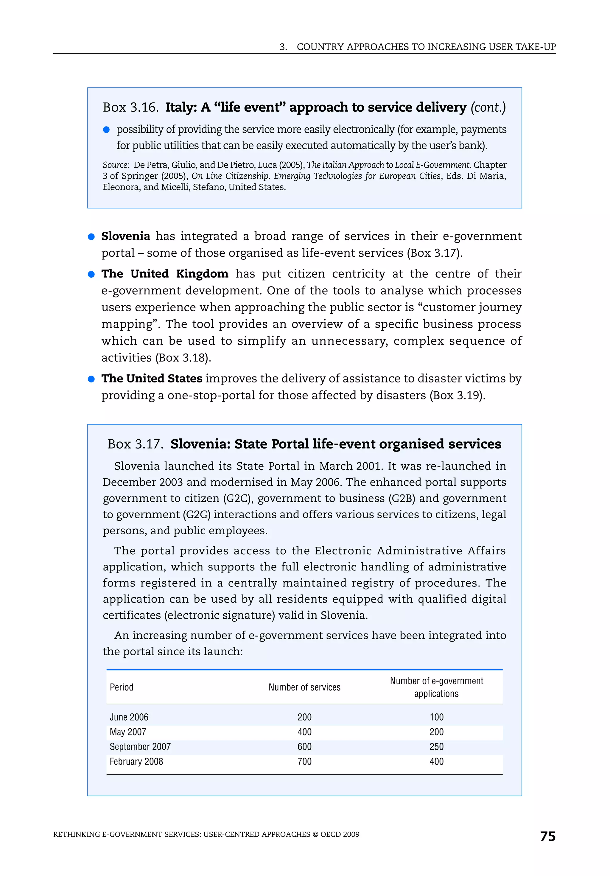 3.   COUNTRY APPROACHES TO INCREASING USER TAKE-UP




           Box 3.16. Italy: A “life event” approach to service delivery (cont.)
           ● possibility of providing the service more easily electronically (for example, payments
              for public utilities that can be easily executed automatically by the user’s bank).
           Source: De Petra, Giulio, and De Pietro, Luca (2005), The Italian Approach to Local E-Government. Chapter
           3 of Springer (2005), On Line Citizenship. Emerging Technologies for European Cities, Eds. Di Maria,
           Eleonora, and Micelli, Stefano, United States.




       ●   Slovenia has integrated a broad range of services in their e-government
           portal – some of those organised as life-event services (Box 3.17).
       ●   The United Kingdom has put citizen centricity at the centre of their
           e-government development. One of the tools to analyse which processes
           users experience when approaching the public sector is “customer journey
           mapping”. The tool provides an overview of a specific business process
           which can be used to simplify an unnecessary, complex sequence of
           activities (Box 3.18).
       ●   The United States improves the delivery of assistance to disaster victims by
           providing a one-stop-portal for those affected by disasters (Box 3.19).



            Box 3.17. Slovenia: State Portal life-event organised services
             Slovenia launched its State Portal in March 2001. It was re-launched in
           December 2003 and modernised in May 2006. The enhanced portal supports
           government to citizen (G2C), government to business (G2B) and government
           to government (G2G) interactions and offers various services to citizens, legal
           persons, and public employees.
             The portal provides access to the Electronic Administrative Affairs
           application, which supports the full electronic handling of administrative
           forms registered in a centrally maintained registry of procedures. The
           application can be used by all residents equipped with qualified digital
           certificates (electronic signature) valid in Slovenia.
             An increasing number of e-government services have been integrated into
           the portal since its launch:

                                                                                     Number of e-government
            Period                                    Number of services
                                                                                         applications

            June 2006                                        200                               100
            May 2007                                         400                               200
            September 2007                                   600                               250
            February 2008                                    700                               400




RETHINKING E-GOVERNMENT SERVICES: USER-CENTRED APPROACHES © OECD 2009
                                                                                                                       75
 