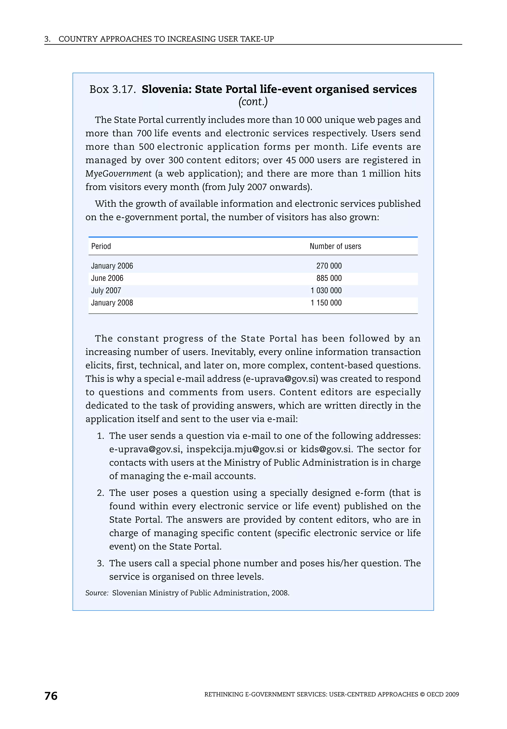 3.   COUNTRY APPROACHES TO INCREASING USER TAKE-UP




           Box 3.17. Slovenia: State Portal life-event organised services
                                       (cont.)
            The State Portal currently includes more than 10 000 unique web pages and
          more than 700 life events and electronic services respectively. Users send
          more than 500 electronic application forms per month. Life events are
          managed by over 300 content editors; over 45 000 users are registered in
          MyeGovernment (a web application); and there are more than 1 million hits
          from visitors every month (from July 2007 onwards).
            With the growth of available information and electronic services published
          on the e-government portal, the number of visitors has also grown:


           Period                                                      Number of users

           January 2006                                                  270 000
           June 2006                                                     885 000
           July 2007                                                   1 030 000
           January 2008                                                1 150 000



            The constant progress of the State Portal has been followed by an
          increasing number of users. Inevitably, every online information transaction
          elicits, first, technical, and later on, more complex, content-based questions.
          This is why a special e-mail address (e-uprava@gov.si) was created to respond
          to questions and comments from users. Content editors are especially
          dedicated to the task of providing answers, which are written directly in the
          application itself and sent to the user via e-mail:
             1. The user sends a question via e-mail to one of the following addresses:
                e-uprava@gov.si, inspekcija.mju@gov.si or kids@gov.si. The sector for
                contacts with users at the Ministry of Public Administration is in charge
                of managing the e-mail accounts.
             2. The user poses a question using a specially designed e-form (that is
                found within every electronic service or life event) published on the
                State Portal. The answers are provided by content editors, who are in
                charge of managing specific content (specific electronic service or life
                event) on the State Portal.
             3. The users call a special phone number and poses his/her question. The
                service is organised on three levels.
          Source: Slovenian Ministry of Public Administration, 2008.




76                                         RETHINKING E-GOVERNMENT SERVICES: USER-CENTRED APPROACHES © OECD 2009
 