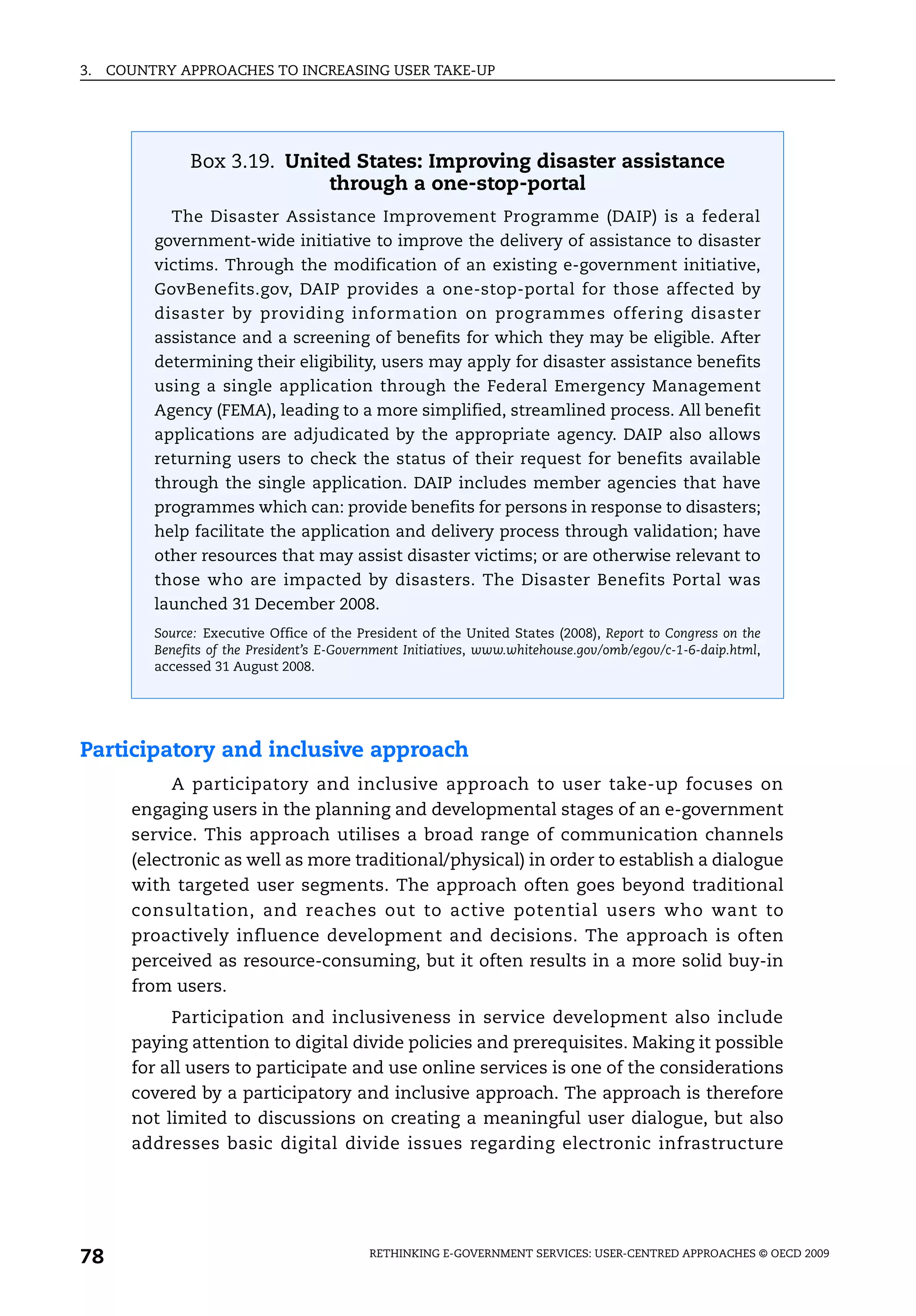 3.   COUNTRY APPROACHES TO INCREASING USER TAKE-UP




               Box 3.19. United States: Improving disaster assistance
                             through a one-stop-portal
            The Disaster Assistance Improvement Programme (DAIP) is a federal
          government-wide initiative to improve the delivery of assistance to disaster
          victims. Through the modification of an existing e-government initiative,
          GovBenefits.gov, DAIP provides a one-stop-portal for those affected by
          disaster by providing information on programmes offering disaster
          assistance and a screening of benefits for which they may be eligible. After
          determining their eligibility, users may apply for disaster assistance benefits
          using a single application through the Federal Emergency Management
          Agency (FEMA), leading to a more simplified, streamlined process. All benefit
          applications are adjudicated by the appropriate agency. DAIP also allows
          returning users to check the status of their request for benefits available
          through the single application. DAIP includes member agencies that have
          programmes which can: provide benefits for persons in response to disasters;
          help facilitate the application and delivery process through validation; have
          other resources that may assist disaster victims; or are otherwise relevant to
          those who are impacted by disasters. The Disaster Benefits Portal was
          launched 31 December 2008.
          Source: Executive Office of the President of the United States (2008), Report to Congress on the
          Benefits of the President’s E-Government Initiatives, www.whitehouse.gov/omb/egov/c-1-6-daip.html,
          accessed 31 August 2008.




Participatory and inclusive approach
            A participatory and inclusive approach to user take-up focuses on
       engaging users in the planning and developmental stages of an e-government
       service. This approach utilises a broad range of communication channels
       (electronic as well as more traditional/physical) in order to establish a dialogue
       with targeted user segments. The approach often goes beyond traditional
       consultation, and reaches out to active potential users who want to
       proactively influence development and decisions. The approach is often
       perceived as resource-consuming, but it often results in a more solid buy-in
       from users.
            Participation and inclusiveness in service development also include
       paying attention to digital divide policies and prerequisites. Making it possible
       for all users to participate and use online services is one of the considerations
       covered by a participatory and inclusive approach. The approach is therefore
       not limited to discussions on creating a meaningful user dialogue, but also
       addresses basic digital divide issues regarding electronic infrastructure




78                                          RETHINKING E-GOVERNMENT SERVICES: USER-CENTRED APPROACHES © OECD 2009
 