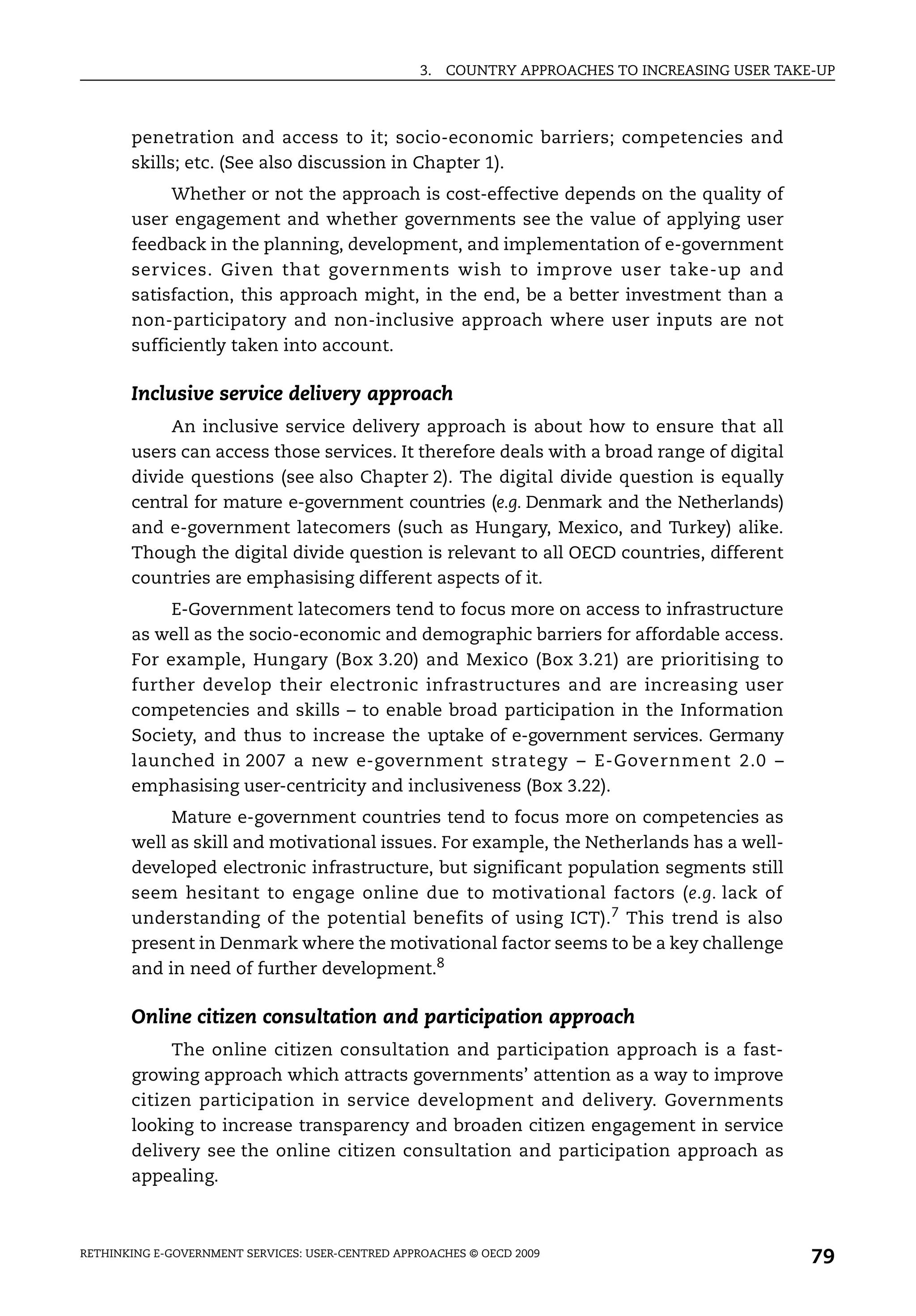 3.   COUNTRY APPROACHES TO INCREASING USER TAKE-UP



       penetration and access to it; socio-economic barriers; competencies and
       skills; etc. (See also discussion in Chapter 1).
            Whether or not the approach is cost-effective depends on the quality of
       user engagement and whether governments see the value of applying user
       feedback in the planning, development, and implementation of e-government
       services. Given that governments wish to improve user take-up and
       satisfaction, this approach might, in the end, be a better investment than a
       non-participatory and non-inclusive approach where user inputs are not
       sufficiently taken into account.

       Inclusive service delivery approach
            An inclusive service delivery approach is about how to ensure that all
       users can access those services. It therefore deals with a broad range of digital
       divide questions (see also Chapter 2). The digital divide question is equally
       central for mature e-government countries (e.g. Denmark and the Netherlands)
       and e-government latecomers (such as Hungary, Mexico, and Turkey) alike.
       Though the digital divide question is relevant to all OECD countries, different
       countries are emphasising different aspects of it.
            E-Government latecomers tend to focus more on access to infrastructure
       as well as the socio-economic and demographic barriers for affordable access.
       For example, Hungary (Box 3.20) and Mexico (Box 3.21) are prioritising to
       further develop their electronic infrastructures and are increasing user
       competencies and skills – to enable broad participation in the Information
       Society, and thus to increase the uptake of e-government services. Germany
       launched in 2007 a new e-government strategy – E-Government 2.0 –
       emphasising user-centricity and inclusiveness (Box 3.22).
            Mature e-government countries tend to focus more on competencies as
       well as skill and motivational issues. For example, the Netherlands has a well-
       developed electronic infrastructure, but significant population segments still
       seem hesitant to engage online due to motivational factors (e.g. lack of
       understanding of the potential benefits of using ICT). 7 This trend is also
       present in Denmark where the motivational factor seems to be a key challenge
       and in need of further development.8

       Online citizen consultation and participation approach
            The online citizen consultation and participation approach is a fast-
       growing approach which attracts governments’ attention as a way to improve
       citizen participation in service development and delivery. Governments
       looking to increase transparency and broaden citizen engagement in service
       delivery see the online citizen consultation and participation approach as
       appealing.



RETHINKING E-GOVERNMENT SERVICES: USER-CENTRED APPROACHES © OECD 2009
                                                                                                  79
 