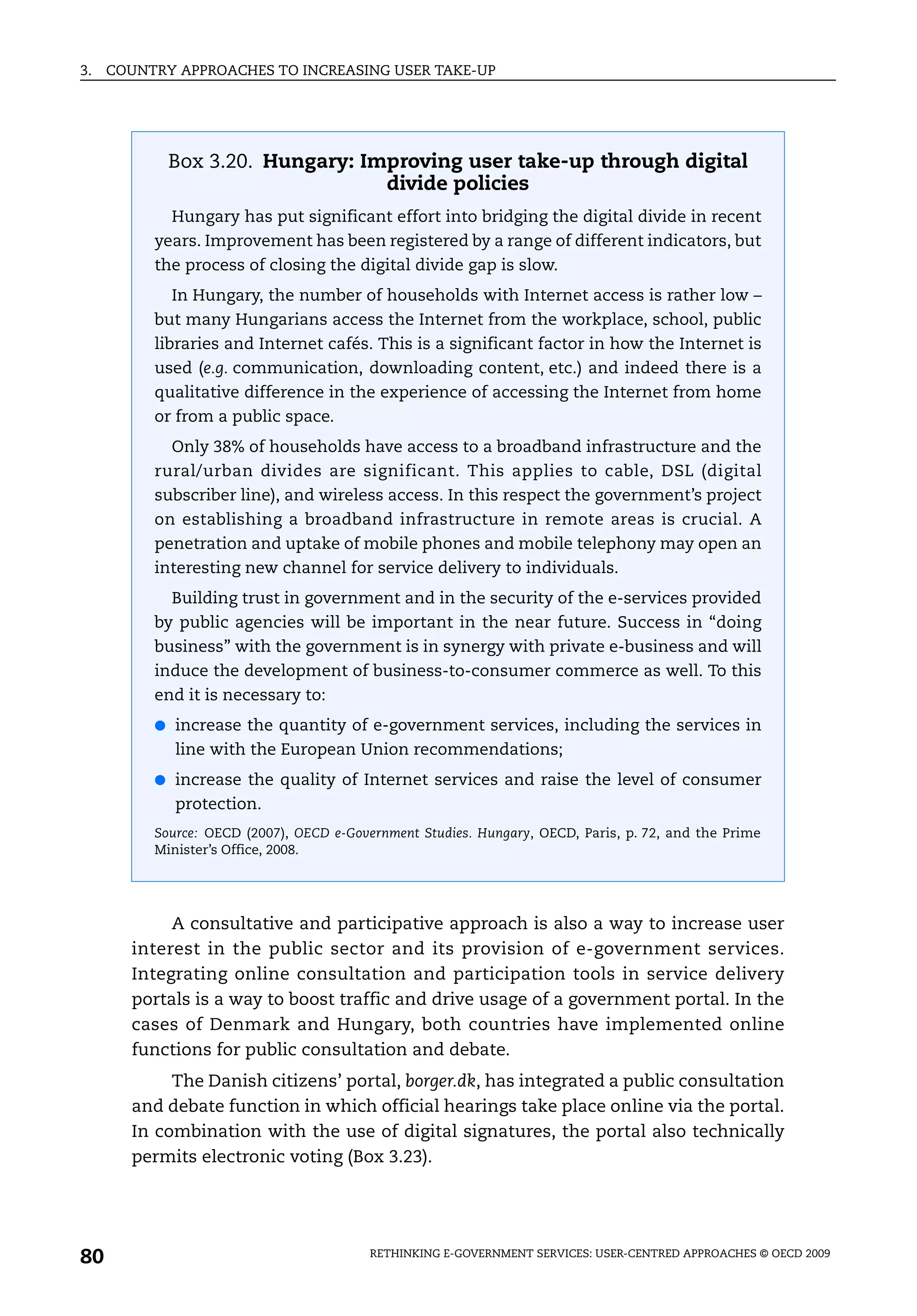 3.   COUNTRY APPROACHES TO INCREASING USER TAKE-UP




            Box 3.20. Hungary: Improving user take-up through digital
                                 divide policies
            Hungary has put significant effort into bridging the digital divide in recent
          years. Improvement has been registered by a range of different indicators, but
          the process of closing the digital divide gap is slow.
            In Hungary, the number of households with Internet access is rather low –
          but many Hungarians access the Internet from the workplace, school, public
          libraries and Internet cafés. This is a significant factor in how the Internet is
          used (e.g. communication, downloading content, etc.) and indeed there is a
          qualitative difference in the experience of accessing the Internet from home
          or from a public space.
            Only 38% of households have access to a broadband infrastructure and the
          rural/urban divides are significant. This applies to cable, DSL (digital
          subscriber line), and wireless access. In this respect the government’s project
          on establishing a broadband infrastructure in remote areas is crucial. A
          penetration and uptake of mobile phones and mobile telephony may open an
          interesting new channel for service delivery to individuals.
            Building trust in government and in the security of the e-services provided
          by public agencies will be important in the near future. Success in “doing
          business” with the government is in synergy with private e-business and will
          induce the development of business-to-consumer commerce as well. To this
          end it is necessary to:
          ● increase the quantity of e-government services, including the services in
             line with the European Union recommendations;
          ● increase the quality of Internet services and raise the level of consumer
             protection.
          Source: OECD (2007), OECD e-Government Studies. Hungary, OECD, Paris, p. 72, and the Prime
          Minister’s Office, 2008.




            A consultative and participative approach is also a way to increase user
       interest in the public sector and its provision of e-government services.
       Integrating online consultation and participation tools in service delivery
       portals is a way to boost traffic and drive usage of a government portal. In the
       cases of Denmark and Hungary, both countries have implemented online
       functions for public consultation and debate.
            The Danish citizens’ portal, borger.dk, has integrated a public consultation
       and debate function in which official hearings take place online via the portal.
       In combination with the use of digital signatures, the portal also technically
       permits electronic voting (Box 3.23).




80                                       RETHINKING E-GOVERNMENT SERVICES: USER-CENTRED APPROACHES © OECD 2009
 
