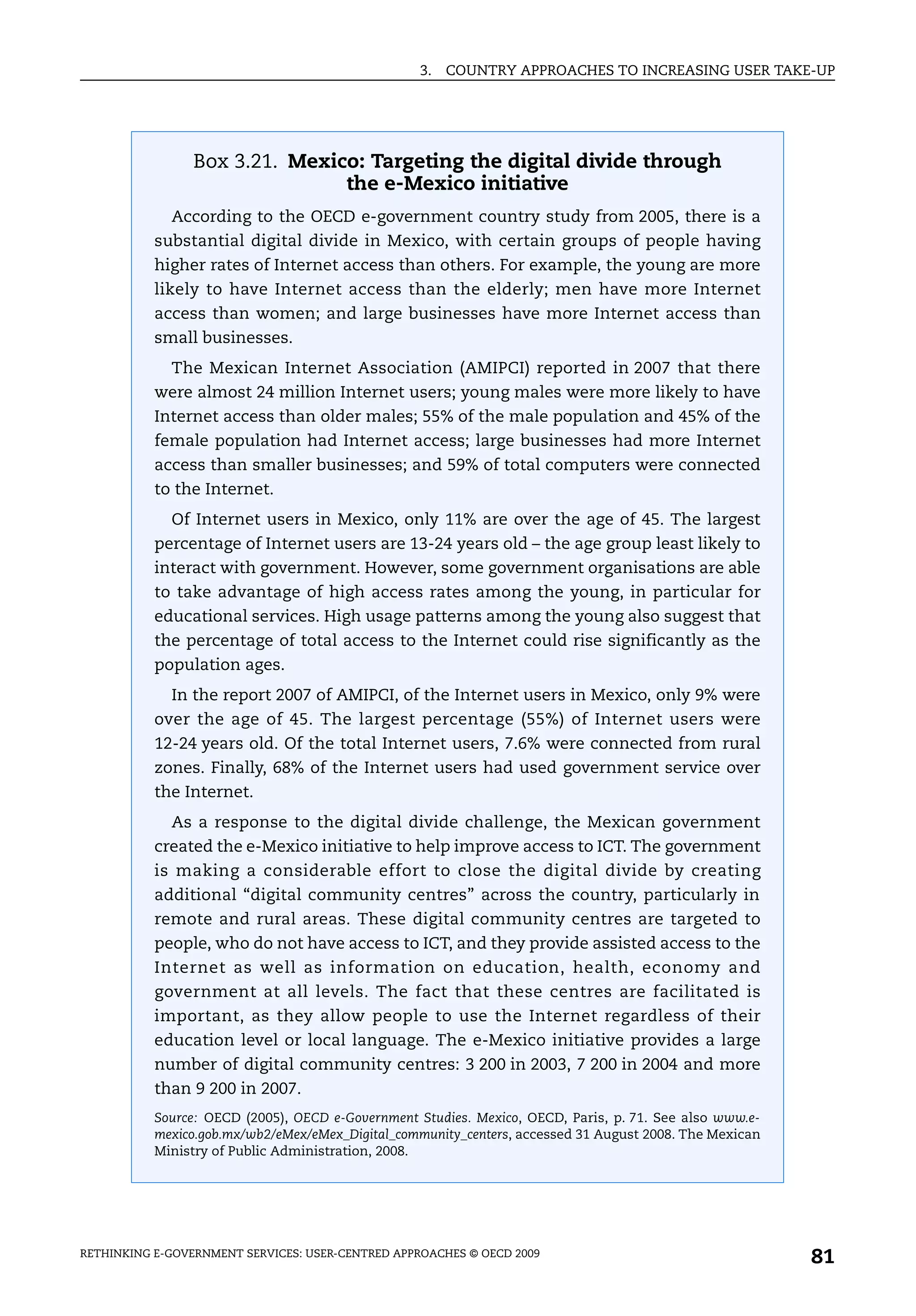 3.   COUNTRY APPROACHES TO INCREASING USER TAKE-UP




                 Box 3.21. Mexico: Targeting the digital divide through
                                the e-Mexico initiative
             According to the OECD e-government country study from 2005, there is a
           substantial digital divide in Mexico, with certain groups of people having
           higher rates of Internet access than others. For example, the young are more
           likely to have Internet access than the elderly; men have more Internet
           access than women; and large businesses have more Internet access than
           small businesses.
             The Mexican Internet Association (AMIPCI) reported in 2007 that there
           were almost 24 million Internet users; young males were more likely to have
           Internet access than older males; 55% of the male population and 45% of the
           female population had Internet access; large businesses had more Internet
           access than smaller businesses; and 59% of total computers were connected
           to the Internet.
             Of Internet users in Mexico, only 11% are over the age of 45. The largest
           percentage of Internet users are 13-24 years old – the age group least likely to
           interact with government. However, some government organisations are able
           to take advantage of high access rates among the young, in particular for
           educational services. High usage patterns among the young also suggest that
           the percentage of total access to the Internet could rise significantly as the
           population ages.
             In the report 2007 of AMIPCI, of the Internet users in Mexico, only 9% were
           over the age of 45. The largest percentage (55%) of Internet users were
           12-24 years old. Of the total Internet users, 7.6% were connected from rural
           zones. Finally, 68% of the Internet users had used government service over
           the Internet.
             As a response to the digital divide challenge, the Mexican government
           created the e-Mexico initiative to help improve access to ICT. The government
           is making a considerable effort to close the digital divide by creating
           additional “digital community centres” across the country, particularly in
           remote and rural areas. These digital community centres are targeted to
           people, who do not have access to ICT, and they provide assisted access to the
           Internet as well as information on education, health, economy and
           government at all levels. The fact that these centres are facilitated is
           important, as they allow people to use the Internet regardless of their
           education level or local language. The e-Mexico initiative provides a large
           number of digital community centres: 3 200 in 2003, 7 200 in 2004 and more
           than 9 200 in 2007.
           Source: OECD (2005), OECD e-Government Studies. Mexico, OECD, Paris, p. 71. See also www.e-
           mexico.gob.mx/wb2/eMex/eMex_Digital_community_centers, accessed 31 August 2008. The Mexican
           Ministry of Public Administration, 2008.




RETHINKING E-GOVERNMENT SERVICES: USER-CENTRED APPROACHES © OECD 2009
                                                                                                         81
 