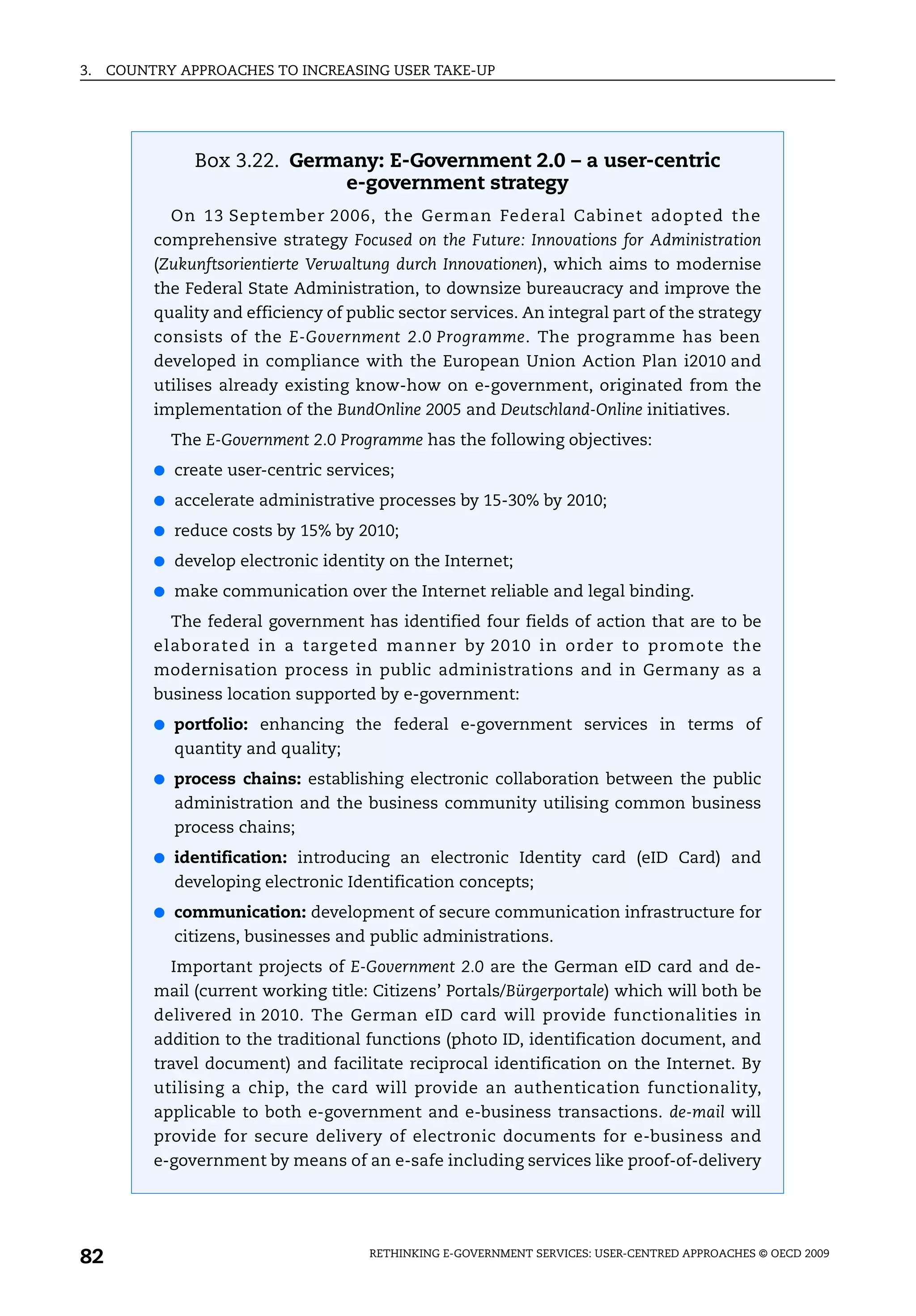 3.   COUNTRY APPROACHES TO INCREASING USER TAKE-UP




               Box 3.22. Germany: E-Government 2.0 – a user-centric
                             e-government strategy
            On 13 September 2006, the German Federal Cabinet adopted the
          comprehensive strategy Focused on the Future: Innovations for Administration
          (Zukunftsorientierte Verwaltung durch Innovationen), which aims to modernise
          the Federal State Administration, to downsize bureaucracy and improve the
          quality and efficiency of public sector services. An integral part of the strategy
          consists of the E-Government 2.0 Programme. The programme has been
          developed in compliance with the European Union Action Plan i2010 and
          utilises already existing know-how on e-government, originated from the
          implementation of the BundOnline 2005 and Deutschland-Online initiatives.
            The E-Government 2.0 Programme has the following objectives:
          ● create user-centric services;

          ● accelerate administrative processes by 15-30% by 2010;

          ● reduce costs by 15% by 2010;

          ● develop electronic identity on the Internet;

          ● make communication over the Internet reliable and legal binding.

            The federal government has identified four fields of action that are to be
          elaborated in a targeted manner by 2010 in order to promote the
          modernisation process in public administrations and in Germany as a
          business location supported by e-government:
          ● portfolio: enhancing the federal e-government services in terms of
            quantity and quality;
          ● process chains: establishing electronic collaboration between the public
            administration and the business community utilising common business
            process chains;
          ● identification: introducing an electronic Identity card (eID Card) and
            developing electronic Identification concepts;
          ● communication: development of secure communication infrastructure for
            citizens, businesses and public administrations.
            Important projects of E-Government 2.0 are the German eID card and de-
          mail (current working title: Citizens’ Portals/Bürgerportale) which will both be
          delivered in 2010. The German eID card will provide functionalities in
          addition to the traditional functions (photo ID, identification document, and
          travel document) and facilitate reciprocal identification on the Internet. By
          utilising a chip, the card will provide an authentication functionality,
          applicable to both e-government and e-business transactions. de-mail will
          provide for secure delivery of electronic documents for e-business and
          e-government by means of an e-safe including services like proof-of-delivery




82                                     RETHINKING E-GOVERNMENT SERVICES: USER-CENTRED APPROACHES © OECD 2009
 