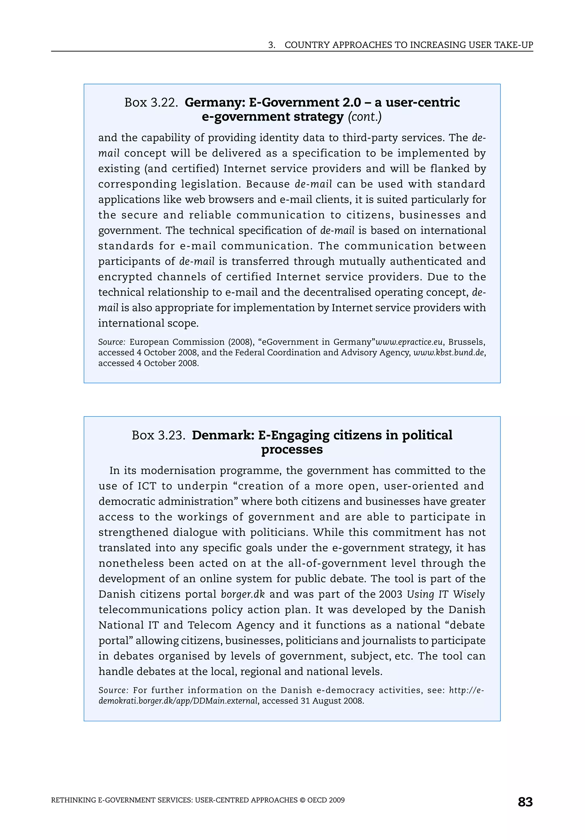 3.   COUNTRY APPROACHES TO INCREASING USER TAKE-UP




                 Box 3.22. Germany: E-Government 2.0 – a user-centric
                             e-government strategy (cont.)
           and the capability of providing identity data to third-party services. The de-
           mail concept will be delivered as a specification to be implemented by
           existing (and certified) Internet service providers and will be flanked by
           corresponding legislation. Because de-mail can be used with standard
           applications like web browsers and e-mail clients, it is suited particularly for
           the secure and reliable communication to citizens, businesses and
           government. The technical specification of de-mail is based on international
           standards for e-mail communication. The communication between
           participants of de-mail is transferred through mutually authenticated and
           encrypted channels of certified Internet service providers. Due to the
           technical relationship to e-mail and the decentralised operating concept, de-
           mail is also appropriate for implementation by Internet service providers with
           international scope.
           Source: European Commission (2008), “eGovernment in Germany”www.epractice.eu, Brussels,
           accessed 4 October 2008, and the Federal Coordination and Advisory Agency, www.kbst.bund.de,
           accessed 4 October 2008.




                  Box 3.23. Denmark: E-Engaging citizens in political
                                     processes
             In its modernisation programme, the government has committed to the
           use of ICT to underpin “creation of a more open, user-oriented and
           democratic administration” where both citizens and businesses have greater
           access to the workings of government and are able to participate in
           strengthened dialogue with politicians. While this commitment has not
           translated into any specific goals under the e-government strategy, it has
           nonetheless been acted on at the all-of-government level through the
           development of an online system for public debate. The tool is part of the
           Danish citizens portal borger.dk and was part of the 2003 Using IT Wisely
           telecommunications policy action plan. It was developed by the Danish
           National IT and Telecom Agency and it functions as a national “debate
           portal” allowing citizens, businesses, politicians and journalists to participate
           in debates organised by levels of government, subject, etc. The tool can
           handle debates at the local, regional and national levels.
           Source: For further information on the Danish e-democracy activities, see: http://e-
           demokrati.borger.dk/app/DDMain.external, accessed 31 August 2008.




RETHINKING E-GOVERNMENT SERVICES: USER-CENTRED APPROACHES © OECD 2009
                                                                                                          83
 