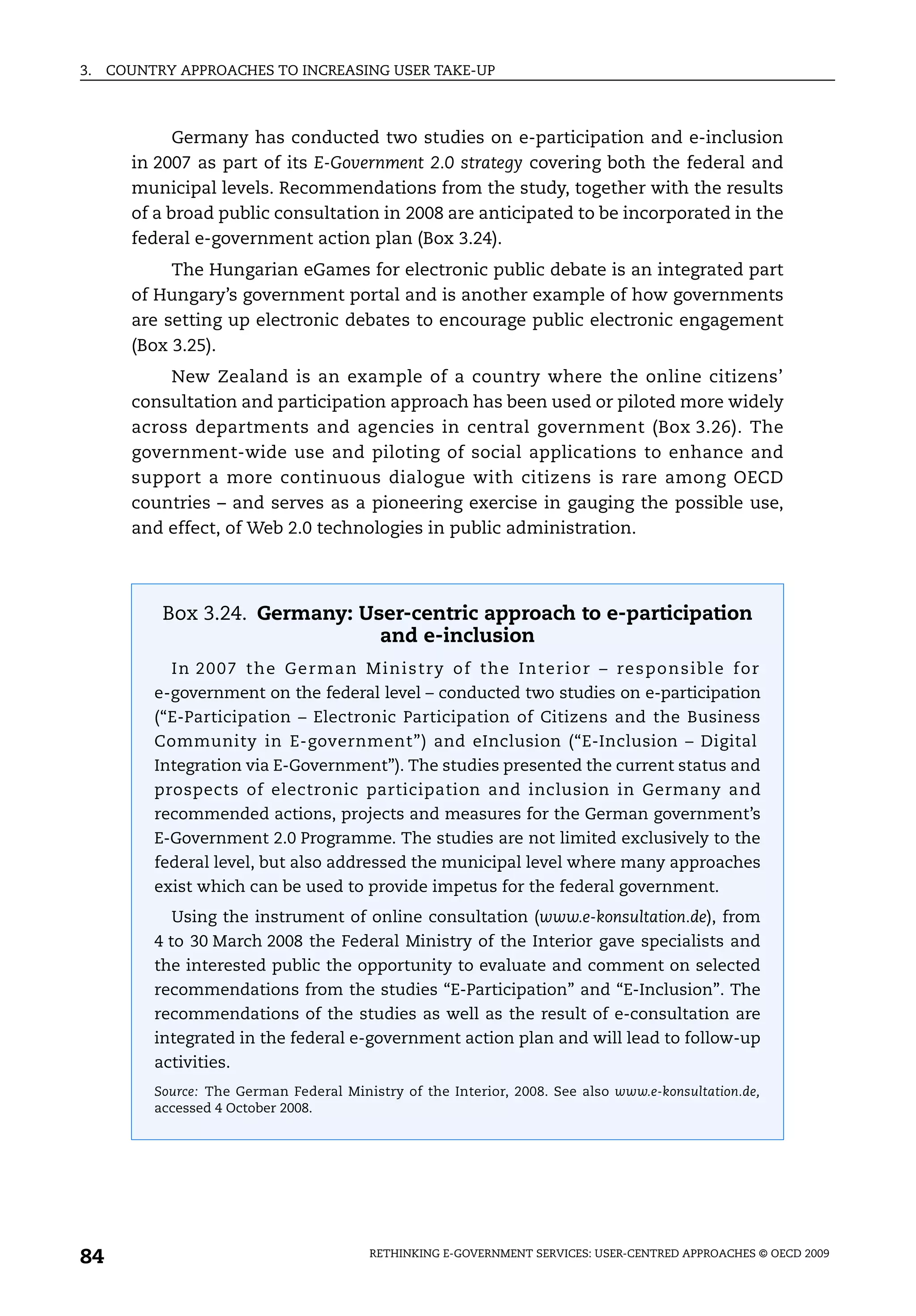 3.   COUNTRY APPROACHES TO INCREASING USER TAKE-UP



             Germany has conducted two studies on e-participation and e-inclusion
       in 2007 as part of its E-Government 2.0 strategy covering both the federal and
       municipal levels. Recommendations from the study, together with the results
       of a broad public consultation in 2008 are anticipated to be incorporated in the
       federal e-government action plan (Box 3.24).
            The Hungarian eGames for electronic public debate is an integrated part
       of Hungary’s government portal and is another example of how governments
       are setting up electronic debates to encourage public electronic engagement
       (Box 3.25).
           New Zealand is an example of a country where the online citizens’
       consultation and participation approach has been used or piloted more widely
       across departments and agencies in central government (Box 3.26). The
       government-wide use and piloting of social applications to enhance and
       support a more continuous dialogue with citizens is rare among OECD
       countries – and serves as a pioneering exercise in gauging the possible use,
       and effect, of Web 2.0 technologies in public administration.




           Box 3.24. Germany: User-centric approach to e-participation
                                and e-inclusion
            In 20 07 t he Ge rm an M ini stry of the Inte rio r – re spo nsible f or
          e-government on the federal level – conducted two studies on e-participation
          (“E-Participation – Electronic Participation of Citizens and the Business
          Community in E-government”) and eInclusion (“E-Inclusion – Digital
          Integration via E-Government”). The studies presented the current status and
          prospects of electronic participation and inclusion in Germany and
          recommended actions, projects and measures for the German government’s
          E-Government 2.0 Programme. The studies are not limited exclusively to the
          federal level, but also addressed the municipal level where many approaches
          exist which can be used to provide impetus for the federal government.
            Using the instrument of online consultation (www.e-konsultation.de), from
          4 to 30 March 2008 the Federal Ministry of the Interior gave specialists and
          the interested public the opportunity to evaluate and comment on selected
          recommendations from the studies “E-Participation” and “E-Inclusion”. The
          recommendations of the studies as well as the result of e-consultation are
          integrated in the federal e-government action plan and will lead to follow-up
          activities.
          Source: The German Federal Ministry of the Interior, 2008. See also www.e-konsultation.de,
          accessed 4 October 2008.




84                                       RETHINKING E-GOVERNMENT SERVICES: USER-CENTRED APPROACHES © OECD 2009
 