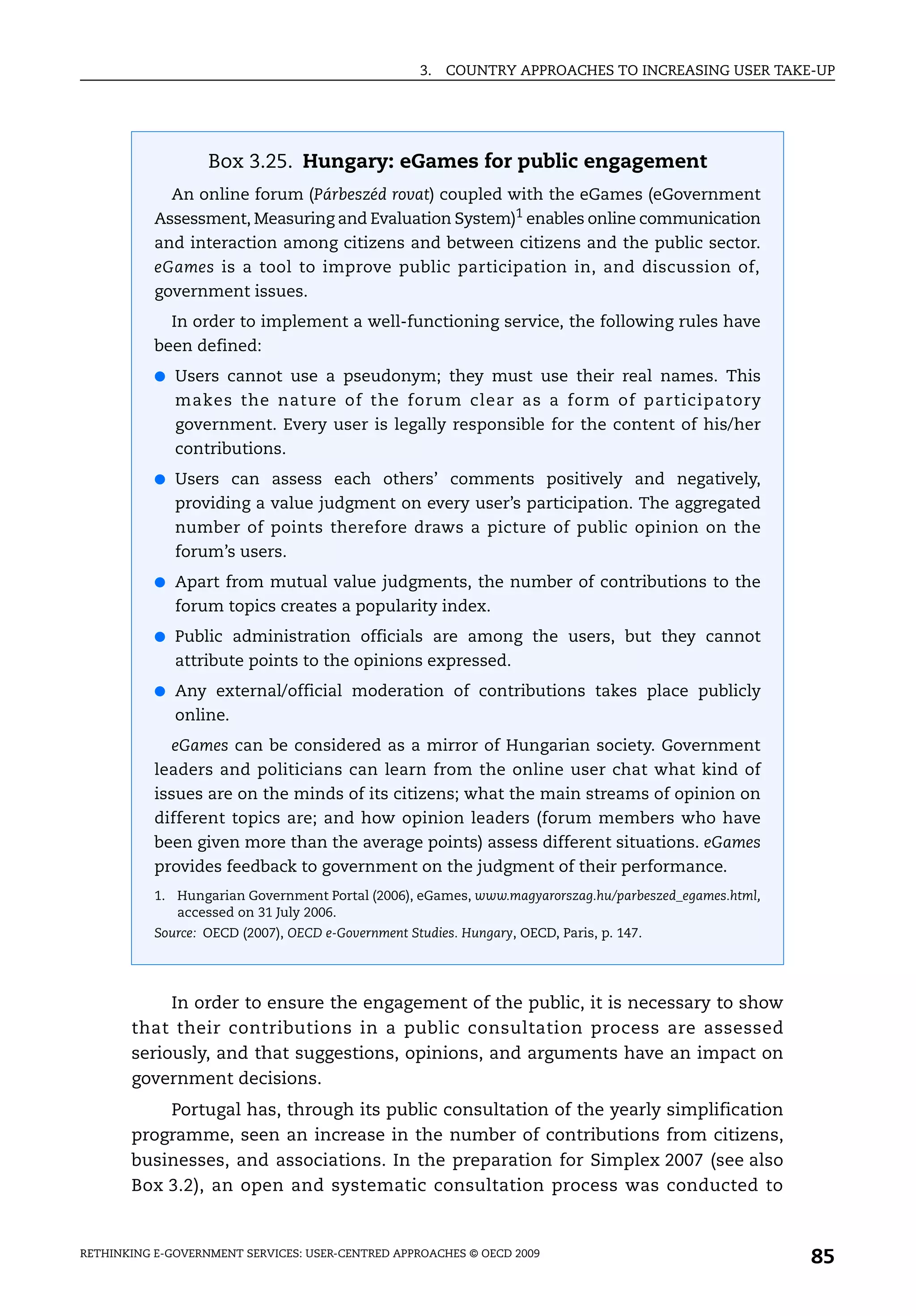 3.   COUNTRY APPROACHES TO INCREASING USER TAKE-UP




                   Box 3.25. Hungary: eGames for public engagement
             An online forum (Párbeszéd rovat) coupled with the eGames (eGovernment
           Assessment, Measuring and Evaluation System)1 enables online communication
           and interaction among citizens and between citizens and the public sector.
           eGames is a tool to improve public participation in, and discussion of,
           government issues.
             In order to implement a well-functioning service, the following rules have
           been defined:
           ● Users cannot use a pseudonym; they must use their real names. This
              makes the nature of the forum clear as a form of participatory
              government. Every user is legally responsible for the content of his/her
              contributions.
           ● Users can assess each others’ comments positively and negatively,
              providing a value judgment on every user’s participation. The aggregated
              number of points therefore draws a picture of public opinion on the
              forum’s users.
           ● Apart from mutual value judgments, the number of contributions to the
              forum topics creates a popularity index.
           ● Public administration officials are among the users, but they cannot
              attribute points to the opinions expressed.
           ● Any external/official moderation of contributions takes place publicly
              online.
             eGames can be considered as a mirror of Hungarian society. Government
           leaders and politicians can learn from the online user chat what kind of
           issues are on the minds of its citizens; what the main streams of opinion on
           different topics are; and how opinion leaders (forum members who have
           been given more than the average points) assess different situations. eGames
           provides feedback to government on the judgment of their performance.
           1. Hungarian Government Portal (2006), eGames, www.magyarorszag.hu/parbeszed_egames.html,
              accessed on 31 July 2006.
           Source: OECD (2007), OECD e-Government Studies. Hungary, OECD, Paris, p. 147.




            In order to ensure the engagement of the public, it is necessary to show
       that their contributions in a public consultation process are assessed
       seriously, and that suggestions, opinions, and arguments have an impact on
       government decisions.
           Portugal has, through its public consultation of the yearly simplification
       programme, seen an increase in the number of contributions from citizens,
       businesses, and associations. In the preparation for Simplex 2007 (see also
       Box 3.2), an open and systematic consultation process was conducted to


RETHINKING E-GOVERNMENT SERVICES: USER-CENTRED APPROACHES © OECD 2009
                                                                                                       85
 